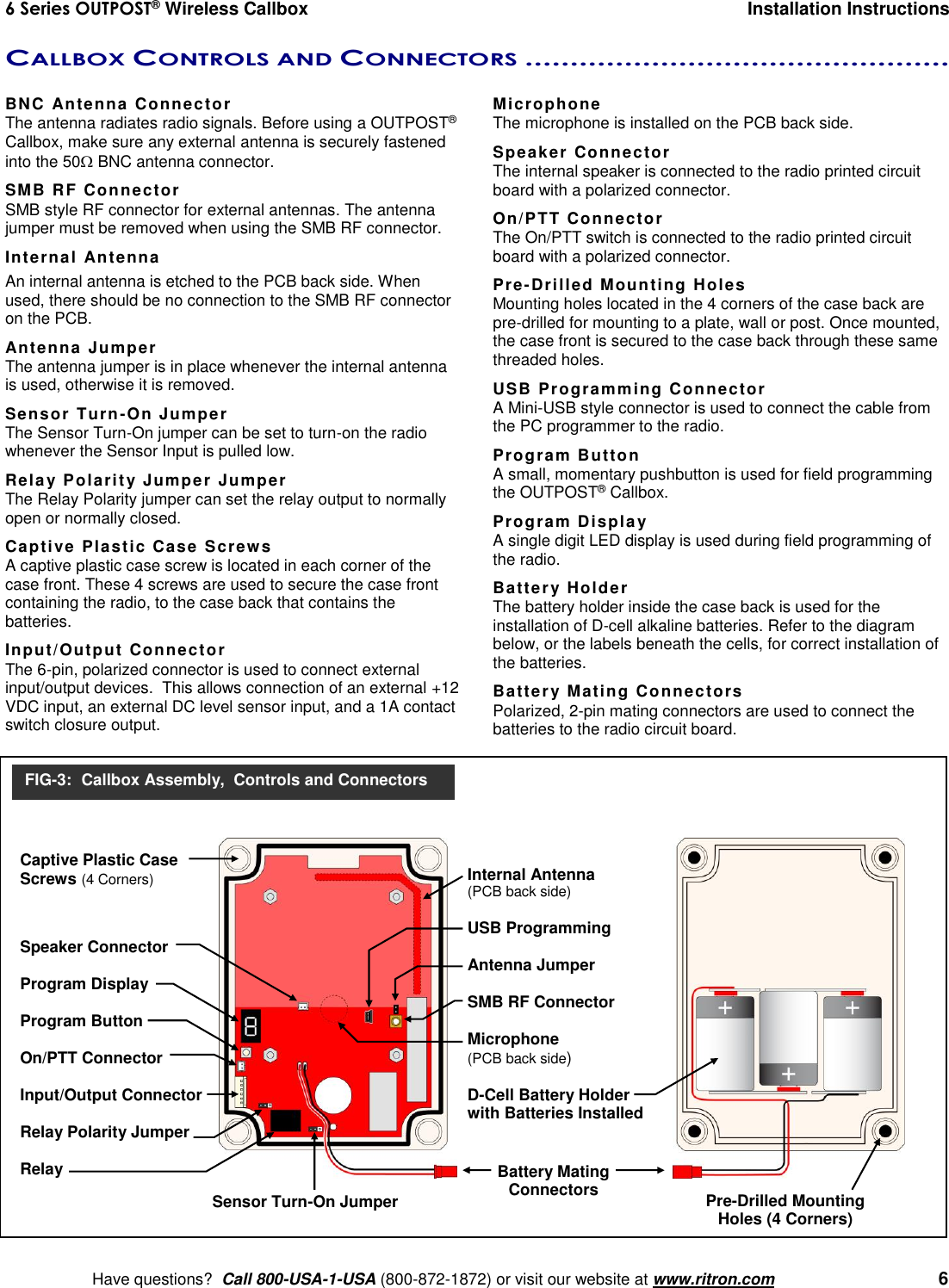 6 Series OUTPOST® Wireless Callbox  Installation Instructions    Have questions?  Call 800-USA-1-USA (800-872-1872) or visit our website at www.ritron.com   6 CALLBOX CONTROLS AND CONNECTORS ...............................................   BNC Antenna Connector The antenna radiates radio signals. Before using a OUTPOST® Callbox, make sure any external antenna is securely fastened into the 50 BNC antenna connector. SMB RF Connector SMB style RF connector for external antennas. The antenna jumper must be removed when using the SMB RF connector. Internal Antenna An internal antenna is etched to the PCB back side. When used, there should be no connection to the SMB RF connector on the PCB. Antenna Jumper The antenna jumper is in place whenever the internal antenna is used, otherwise it is removed. Sensor Turn-On Jumper The Sensor Turn-On jumper can be set to turn-on the radio whenever the Sensor Input is pulled low. Relay Polarity Jumper Jumper The Relay Polarity jumper can set the relay output to normally open or normally closed. Captive Plastic Case Screws A captive plastic case screw is located in each corner of the case front. These 4 screws are used to secure the case front containing the radio, to the case back that contains the batteries. Input/Output Connector  The 6-pin, polarized connector is used to connect external input/output devices.  This allows connection of an external +12 VDC input, an external DC level sensor input, and a 1A contact switch closure output.  Microphone The microphone is installed on the PCB back side. Speaker Connector The internal speaker is connected to the radio printed circuit board with a polarized connector. On/PTT Connector The On/PTT switch is connected to the radio printed circuit board with a polarized connector. Pre-Drilled Mounting Holes Mounting holes located in the 4 corners of the case back are pre-drilled for mounting to a plate, wall or post. Once mounted, the case front is secured to the case back through these same threaded holes. USB Programming Connector A Mini-USB style connector is used to connect the cable from the PC programmer to the radio. Program Button A small, momentary pushbutton is used for field programming the OUTPOST® Callbox. Program Display A single digit LED display is used during field programming of the radio. Battery Holder The battery holder inside the case back is used for the installation of D-cell alkaline batteries. Refer to the diagram below, or the labels beneath the cells, for correct installation of the batteries. Battery Mating Connectors Polarized, 2-pin mating connectors are used to connect the batteries to the radio circuit board.   Internal Antenna (PCB back side)  USB Programming  Antenna Jumper  SMB RF Connector  Microphone (PCB back side)  D-Cell Battery Holder with Batteries Installed  Battery Mating Connectors Pre-Drilled Mounting Holes (4 Corners) FIG-3:  Callbox Assembly,  Controls and Connectors Captive Plastic Case Screws (4 Corners)   Speaker Connector  Program Display  Program Button  On/PTT Connector  Input/Output Connector  Relay Polarity Jumper  Relay       Sensor Turn-On Jumper 