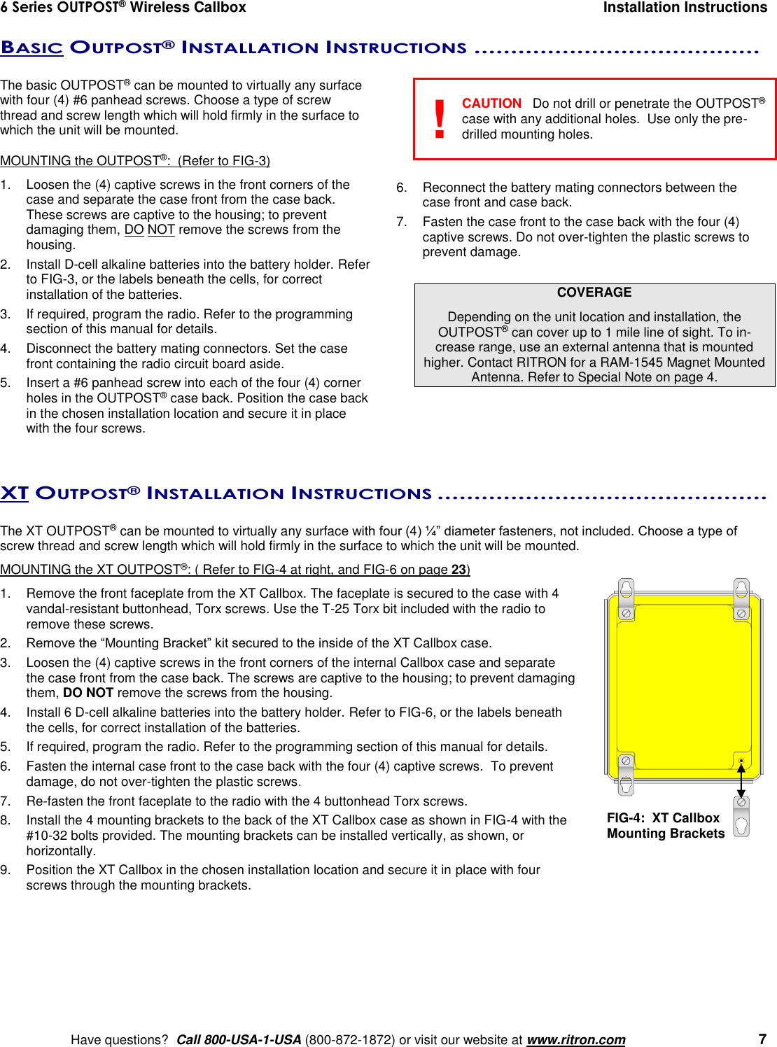 6 Series OUTPOST® Wireless Callbox  Installation Instructions    Have questions?  Call 800-USA-1-USA (800-872-1872) or visit our website at www.ritron.com   7 BASIC OUTPOST® INSTALLATION INSTRUCTIONS .......................................   The basic OUTPOST® can be mounted to virtually any surface with four (4) #6 panhead screws. Choose a type of screw thread and screw length which will hold firmly in the surface to which the unit will be mounted.  MOUNTING the OUTPOST®:  (Refer to FIG-3) 1.  Loosen the (4) captive screws in the front corners of the case and separate the case front from the case back. These screws are captive to the housing; to prevent damaging them, DO NOT remove the screws from the housing. 2.  Install D-cell alkaline batteries into the battery holder. Refer to FIG-3, or the labels beneath the cells, for correct installation of the batteries. 3.  If required, program the radio. Refer to the programming section of this manual for details. 4.  Disconnect the battery mating connectors. Set the case front containing the radio circuit board aside. 5.  Insert a #6 panhead screw into each of the four (4) corner holes in the OUTPOST® case back. Position the case back in the chosen installation location and secure it in place with the four screws.      CAUTION  Do not drill or penetrate the OUTPOST® case with any additional holes.  Use only the pre-drilled mounting holes.   6.  Reconnect the battery mating connectors between the case front and case back. 7.  Fasten the case front to the case back with the four (4) captive screws. Do not over-tighten the plastic screws to prevent damage.  COVERAGE Depending on the unit location and installation, the OUTPOST® can cover up to 1 mile line of sight. To in-crease range, use an external antenna that is mounted higher. Contact RITRON for a RAM-1545 Magnet Mounted Antenna. Refer to Special Note on page 4.    XT OUTPOST® INSTALLATION INSTRUCTIONS .............................................   The XT OUTPOST® can be mounted to virtually any surface with four (4) ¼” diameter fasteners, not included. Choose a type of screw thread and screw length which will hold firmly in the surface to which the unit will be mounted.MOUNTING the XT OUTPOST®: ( Refer to FIG-4 at right, and FIG-6 on page 23) 1.  Remove the front faceplate from the XT Callbox. The faceplate is secured to the case with 4 vandal-resistant buttonhead, Torx screws. Use the T-25 Torx bit included with the radio to remove these screws. 2. Remove the “Mounting Bracket” kit secured to the inside of the XT Callbox case.   3.  Loosen the (4) captive screws in the front corners of the internal Callbox case and separate the case front from the case back. The screws are captive to the housing; to prevent damaging them, DO NOT remove the screws from the housing. 4.  Install 6 D-cell alkaline batteries into the battery holder. Refer to FIG-6, or the labels beneath the cells, for correct installation of the batteries. 5.  If required, program the radio. Refer to the programming section of this manual for details. 6.  Fasten the internal case front to the case back with the four (4) captive screws.  To prevent damage, do not over-tighten the plastic screws. 7. Re-fasten the front faceplate to the radio with the 4 buttonhead Torx screws. 8.  Install the 4 mounting brackets to the back of the XT Callbox case as shown in FIG-4 with the #10-32 bolts provided. The mounting brackets can be installed vertically, as shown, or horizontally. 9.  Position the XT Callbox in the chosen installation location and secure it in place with four screws through the mounting brackets.  FIG-4:  XT Callbox  Mounting Brackets ! 