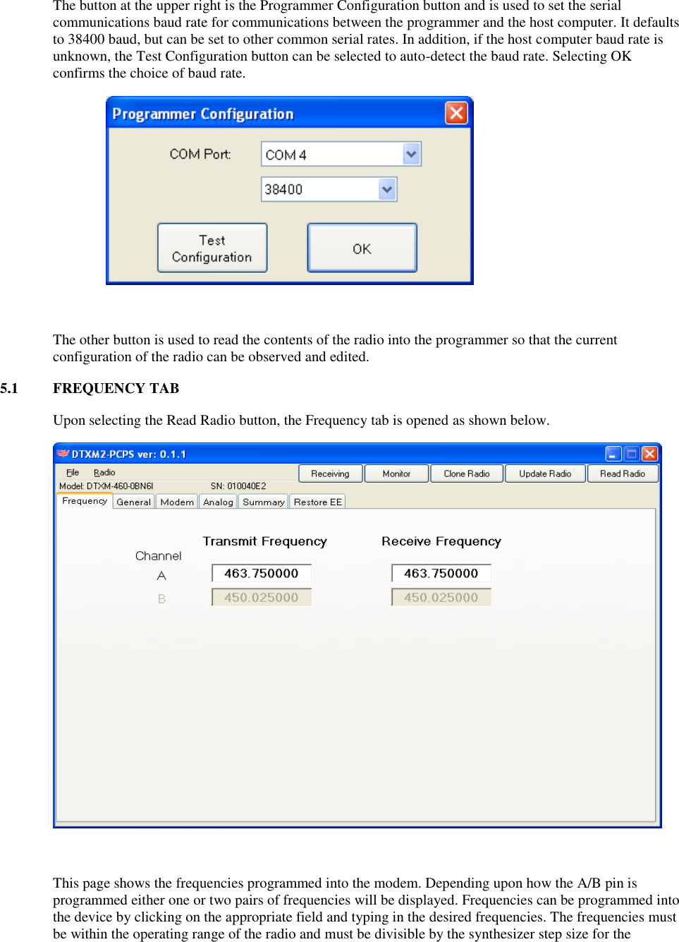 The button at the upper right is the Programmer Configuration button and is used to set the serial communications baud rate for communications between the programmer and the host computer. It defaults to 38400 baud, but can be set to other common serial rates. In addition, if the host computer baud rate is unknown, the Test Configuration button can be selected to auto-detect the baud rate. Selecting OK confirms the choice of baud rate.   The other button is used to read the contents of the radio into the programmer so that the current configuration of the radio can be observed and edited. 5.1  FREQUENCY TAB Upon selecting the Read Radio button, the Frequency tab is opened as shown below.      This page shows the frequencies programmed into the modem. Depending upon how the A/B pin is programmed either one or two pairs of frequencies will be displayed. Frequencies can be programmed into the device by clicking on the appropriate field and typing in the desired frequencies. The frequencies must be within the operating range of the radio and must be divisible by the synthesizer step size for the 