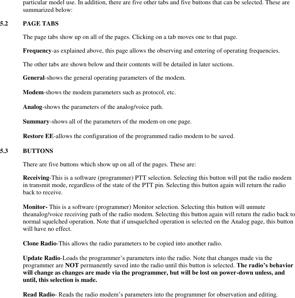 particular model use. In addition, there are five other tabs and five buttons that can be selected. These are summarized below: 5.2  PAGE TABS  The page tabs show up on all of the pages. Clicking on a tab moves one to that page.   Frequency-as explained above, this page allows the observing and entering of operating frequencies.   The other tabs are shown below and their contents will be detailed in later sections.  General-shows the general operating parameters of the modem.   Modem-shows the modem parameters such as protocol, etc.   Analog-shows the parameters of the analog/voice path.   Summary-shows all of the parameters of the modem on one page.   Restore EE-allows the configuration of the programmed radio modem to be saved.  5.3  BUTTONS  There are five buttons which show up on all of the pages. These are: Receiving-This is a software (programmer) PTT selection. Selecting this button will put the radio modem in transmit mode, regardless of the state of the PTT pin. Selecting this button again will return the radio back to receive.    Monitor- This is a software (programmer) Monitor selection. Selecting this button will unmute theanalog/voice receiving path of the radio modem. Selecting this button again will return the radio back to normal squelched operation. Note that if unsquelched operation is selected on the Analog page, this button will have no effect.  Clone Radio-This allows the radio parameters to be copied into another radio.  Update Radio-Loads the programmer’s parameters into the radio. Note that changes made via the programmer are NOT permanently saved into the radio until this button is selected. The radio’s behavior will change as changes are made via the programmer, but will be lost on power-down unless, and until, this selection is made.  Read Radio- Reads the radio modem’s parameters into the programmer for observation and editing. 