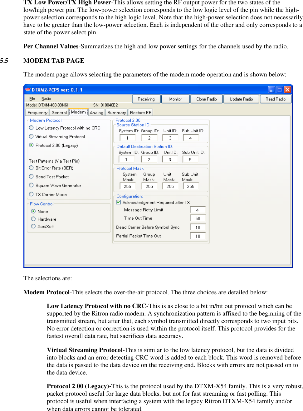 TX Low Power/TX High Power-This allows setting the RF output power for the two states of the low/high power pin. The low-power selection corresponds to the low logic level of the pin while the high-power selection corresponds to the high logic level. Note that the high-power selection does not necessarily have to be greater than the low-power selection. Each is independent of the other and only corresponds to a state of the power select pin. Per Channel Values-Summarizes the high and low power settings for the channels used by the radio. 5.5  MODEM TAB PAGE    The modem page allows selecting the parameters of the modem mode operation and is shown below:    The selections are:  Modem Protocol-This selects the over-the-air protocol. The three choices are detailed below: Low Latency Protocol with no CRC-This is as close to a bit in/bit out protocol which can be supported by the Ritron radio modem. A synchronization pattern is affixed to the beginning of the transmitted stream, but after that, each symbol transmitted directly corresponds to two input bits. No error detection or correction is used within the protocol itself. This protocol provides for the fastest overall data rate, but sacrifices data accuracy. Virtual Streaming Protocol-This is similar to the low latency protocol, but the data is divided into blocks and an error detecting CRC word is added to each block. This word is removed before the data is passed to the data device on the receiving end. Blocks with errors are not passed on to the data device. Protocol 2.00 (Legacy)-This is the protocol used by the DTXM-X54 family. This is a very robust, packet protocol useful for large data blocks, but not for fast streaming or fast polling. This protocol is useful when interfacing a system with the legacy Ritron DTXM-X54 family and/or when data errors cannot be tolerated. 
