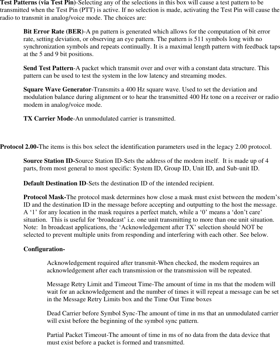 Test Patterns (via Test Pin)-Selecting any of the selections in this box will cause a test pattern to be transmitted when the Test Pin (PTT) is active. If no selection is made, activating the Test Pin will cause the radio to transmit in analog/voice mode. The choices are: Bit Error Rate (BER)-A pn pattern is generated which allows for the computation of bit error rate, setting deviation, or observing an eye pattern. The pattern is 511 symbols long with no synchronization symbols and repeats continually. It is a maximal length pattern with feedback taps at the 5 and 9 bit positions. Send Test Pattern-A packet which transmit over and over with a constant data structure. This pattern can be used to test the system in the low latency and streaming modes. Square Wave Generator-Transmits a 400 Hz square wave. Used to set the deviation and modulation balance during alignment or to hear the transmitted 400 Hz tone on a receiver or radio modem in analog/voice mode. TX Carrier Mode-An unmodulated carrier is transmitted.  Protocol 2.00-The items is this box select the identification parameters used in the legacy 2.00 protocol.  Source Station ID-Source Station ID-Sets the address of the modem itself.  It is made up of 4 parts, from most general to most specific: System ID, Group ID, Unit ID, and Sub-unit ID.  Default Destination ID-Sets the destination ID of the intended recipient.  Protocol Mask-The protocol mask determines how close a mask must exist between the modem’s ID and the destination ID in the message before accepting and outputting to the host the message.  A ‘1’ for any location in the mask requires a perfect match, while a ‘0’ means a ‘don’t care’ situation.  This is useful for ‘broadcast’ i.e. one unit transmitting to more than one unit situation.  Note:  In broadcast applications, the ‘Acknowledgement after TX’ selection should NOT be selected to prevent multiple units from responding and interfering with each other. See below. Configuration- Acknowledgement required after transmit-When checked, the modem requires an acknowledgement after each transmission or the transmission will be repeated.   Message Retry Limit and Timeout Time-The amount of time in ms that the modem will wait for an acknowledgement and the number of times it will repeat a message can be set in the Message Retry Limits box and the Time Out Time boxes Dead Carrier before Symbol Sync-The amount of time in ms that an unmodulated carrier will exist before the beginning of the symbol sync pattern. Partial Packet Timeout-The amount of time in ms of no data from the data device that must exist before a packet is formed and transmitted. 