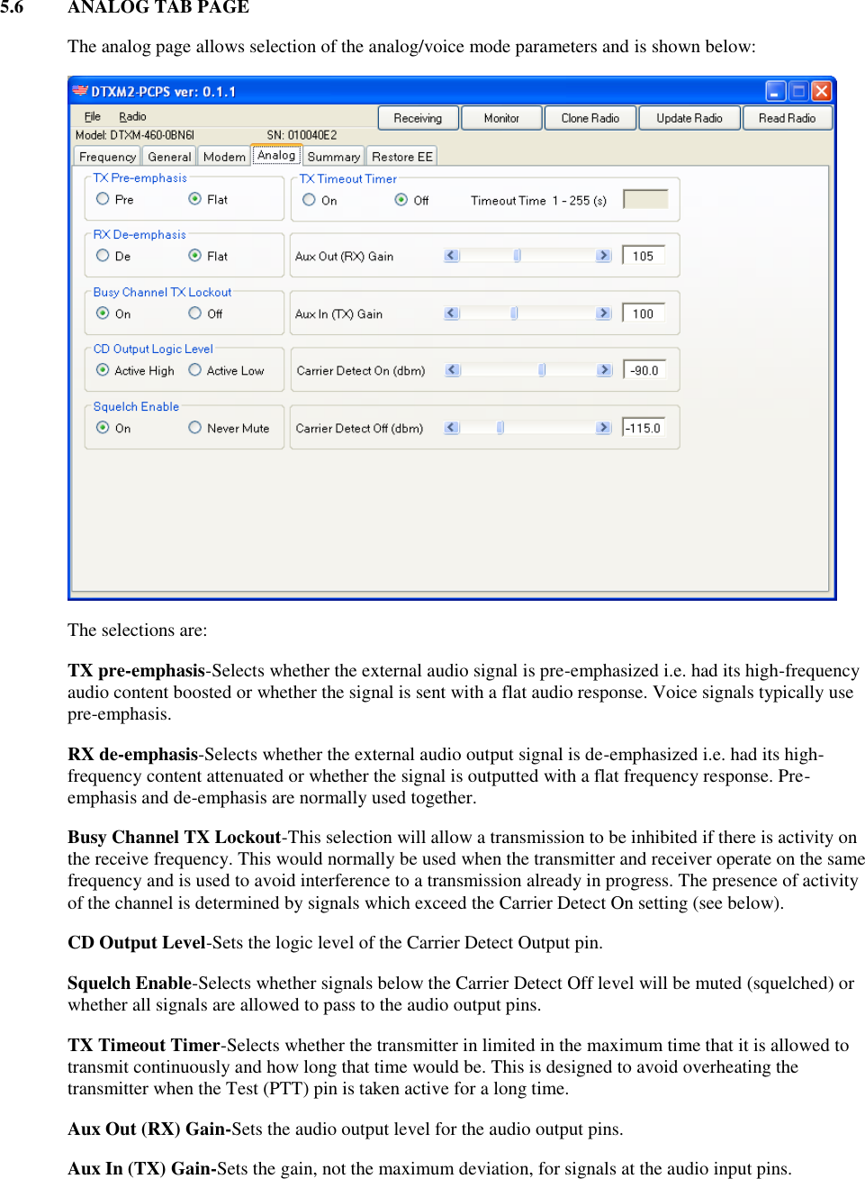 5.6  ANALOG TAB PAGE    The analog page allows selection of the analog/voice mode parameters and is shown below:      The selections are: TX pre-emphasis-Selects whether the external audio signal is pre-emphasized i.e. had its high-frequency audio content boosted or whether the signal is sent with a flat audio response. Voice signals typically use pre-emphasis. RX de-emphasis-Selects whether the external audio output signal is de-emphasized i.e. had its high-frequency content attenuated or whether the signal is outputted with a flat frequency response. Pre-emphasis and de-emphasis are normally used together. Busy Channel TX Lockout-This selection will allow a transmission to be inhibited if there is activity on the receive frequency. This would normally be used when the transmitter and receiver operate on the same frequency and is used to avoid interference to a transmission already in progress. The presence of activity of the channel is determined by signals which exceed the Carrier Detect On setting (see below). CD Output Level-Sets the logic level of the Carrier Detect Output pin. Squelch Enable-Selects whether signals below the Carrier Detect Off level will be muted (squelched) or whether all signals are allowed to pass to the audio output pins. TX Timeout Timer-Selects whether the transmitter in limited in the maximum time that it is allowed to transmit continuously and how long that time would be. This is designed to avoid overheating the transmitter when the Test (PTT) pin is taken active for a long time. Aux Out (RX) Gain-Sets the audio output level for the audio output pins. Aux In (TX) Gain-Sets the gain, not the maximum deviation, for signals at the audio input pins. 