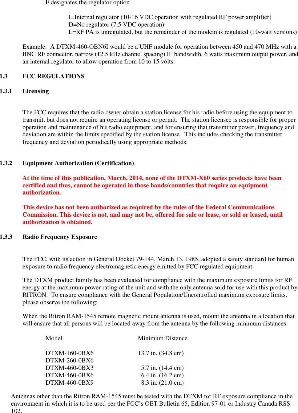 F designates the regulator option    I=Internal regulator (10-16 VDC operation with regulated RF power amplifier)   D=No regulator (7.5 VDC operation)   L=RF PA is unregulated, but the remainder of the modem is regulated (10-watt versions)   Example:  A DTXM-460-OBN6I would be a UHF module for operation between 450 and 470 MHz with a BNC RF connector, narrow (12.5 kHz channel spacing) IF bandwidth, 6 watts maximum output power, and an internal regulator to allow operation from 10 to 15 volts.  1.3  FCC REGULATIONS  1.3.1  Licensing  The FCC requires that the radio owner obtain a station license for his radio before using the equipment to transmit, but does not require an operating license or permit.  The station licensee is responsible for proper operation and maintenance of his radio equipment, and for ensuring that transmitter power, frequency and deviation are within the limits specified by the station license.  This includes checking the transmitter frequency and deviation periodically using appropriate methods.    1.3.2  Equipment Authorization (Certification)  At the time of this publication, March, 2014, none of the DTXM-X60 series products have been certified and thus, cannot be operated in those bands/countries that require an equipment authorization.  This device has not been authorized as required by the rules of the Federal Communications Commission. This device is not, and may not be, offered for sale or lease, or sold or leased, until authorization is obtained.  1.3.3  Radio Frequency Exposure   The FCC, with its action in General Docket 79-144, March 13, 1985, adopted a safety standard for human exposure to radio frequency electromagnetic energy emitted by FCC regulated equipment.   The DTXM product family has been evaluated for compliance with the maximum exposure limits for RF energy at the maximum power rating of the unit and with the only antenna sold for use with this product by RITRON.  To ensure compliance with the General Population/Uncontrolled maximum exposure limits, please observe the following: When the Ritron RAM-1545 remote magnetic mount antenna is used, mount the antenna in a location that will ensure that all persons will be located away from the antenna by the following minimum distances:  Model        Minimum Distance  DTXM-160-0BX6    13.7 in. (34.8 cm) DTXM-260-0BX6       DTXM-460-0BX3      5.7 in. (14.4 cm) DTXM-460-0BX6      6.4 in. (16.2 cm) DTXM-460-0BX9      8.3 in. (21.0 cm) Antennas other than the Ritron RAM-1545 must be tested with the DTXM for RF exposure compliance in the environment in which it is to be used per the FCC’s OET Bulletin 65, Edition 97-01 or Industry Canada RSS-102. 