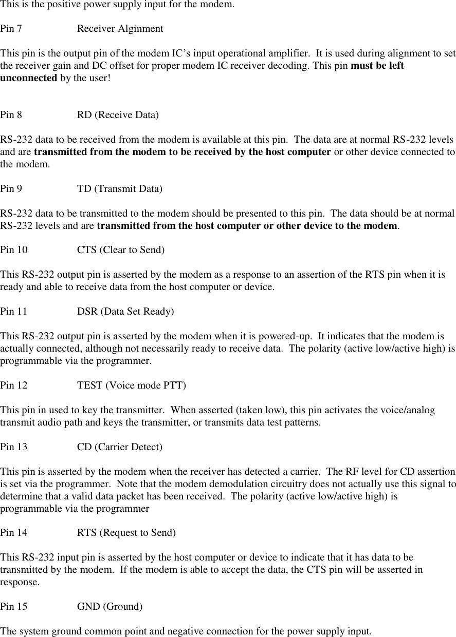  This is the positive power supply input for the modem.    Pin 7    Receiver Alginment  This pin is the output pin of the modem IC’s input operational amplifier.  It is used during alignment to set the receiver gain and DC offset for proper modem IC receiver decoding. This pin must be left unconnected by the user!   Pin 8    RD (Receive Data)  RS-232 data to be received from the modem is available at this pin.  The data are at normal RS-232 levels and are transmitted from the modem to be received by the host computer or other device connected to the modem.   Pin 9    TD (Transmit Data)  RS-232 data to be transmitted to the modem should be presented to this pin.  The data should be at normal RS-232 levels and are transmitted from the host computer or other device to the modem.  Pin 10    CTS (Clear to Send)  This RS-232 output pin is asserted by the modem as a response to an assertion of the RTS pin when it is ready and able to receive data from the host computer or device.  Pin 11    DSR (Data Set Ready)  This RS-232 output pin is asserted by the modem when it is powered-up.  It indicates that the modem is actually connected, although not necessarily ready to receive data.  The polarity (active low/active high) is programmable via the programmer.  Pin 12    TEST (Voice mode PTT)  This pin in used to key the transmitter.  When asserted (taken low), this pin activates the voice/analog transmit audio path and keys the transmitter, or transmits data test patterns.  Pin 13    CD (Carrier Detect)  This pin is asserted by the modem when the receiver has detected a carrier.  The RF level for CD assertion is set via the programmer.  Note that the modem demodulation circuitry does not actually use this signal to determine that a valid data packet has been received.  The polarity (active low/active high) is programmable via the programmer  Pin 14    RTS (Request to Send)  This RS-232 input pin is asserted by the host computer or device to indicate that it has data to be transmitted by the modem.  If the modem is able to accept the data, the CTS pin will be asserted in response.   Pin 15    GND (Ground)  The system ground common point and negative connection for the power supply input. 