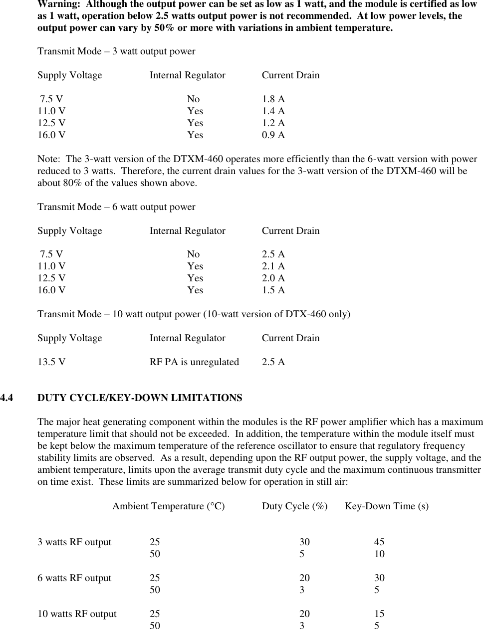  Warning:  Although the output power can be set as low as 1 watt, and the module is certified as low as 1 watt, operation below 2.5 watts output power is not recommended.  At low power levels, the output power can vary by 50% or more with variations in ambient temperature.    Transmit Mode – 3 watt output power  Supply Voltage    Internal Regulator  Current Drain   7.5 V        No    1.8 A 11.0 V        Yes    1.4 A 12.5 V        Yes    1.2 A 16.0 V        Yes    0.9 A  Note:  The 3-watt version of the DTXM-460 operates more efficiently than the 6-watt version with power reduced to 3 watts.  Therefore, the current drain values for the 3-watt version of the DTXM-460 will be about 80% of the values shown above.  Transmit Mode – 6 watt output power  Supply Voltage    Internal Regulator  Current Drain   7.5 V        No    2.5 A 11.0 V        Yes    2.1 A 12.5 V        Yes    2.0 A 16.0 V        Yes    1.5 A  Transmit Mode – 10 watt output power (10-watt version of DTX-460 only)  Supply Voltage    Internal Regulator  Current Drain  13.5 V      RF PA is unregulated  2.5 A   4.4  DUTY CYCLE/KEY-DOWN LIMITATIONS  The major heat generating component within the modules is the RF power amplifier which has a maximum temperature limit that should not be exceeded.  In addition, the temperature within the module itself must be kept below the maximum temperature of the reference oscillator to ensure that regulatory frequency stability limits are observed.  As a result, depending upon the RF output power, the supply voltage, and the ambient temperature, limits upon the average transmit duty cycle and the maximum continuous transmitter on time exist.  These limits are summarized below for operation in still air:  Ambient Temperature (C)  Duty Cycle (%)     Key-Down Time (s)   3 watts RF output   25        30    45  50        5    10  6 watts RF output   25        20    30  50        3    5  10 watts RF output  25        20    15  50        3    5   