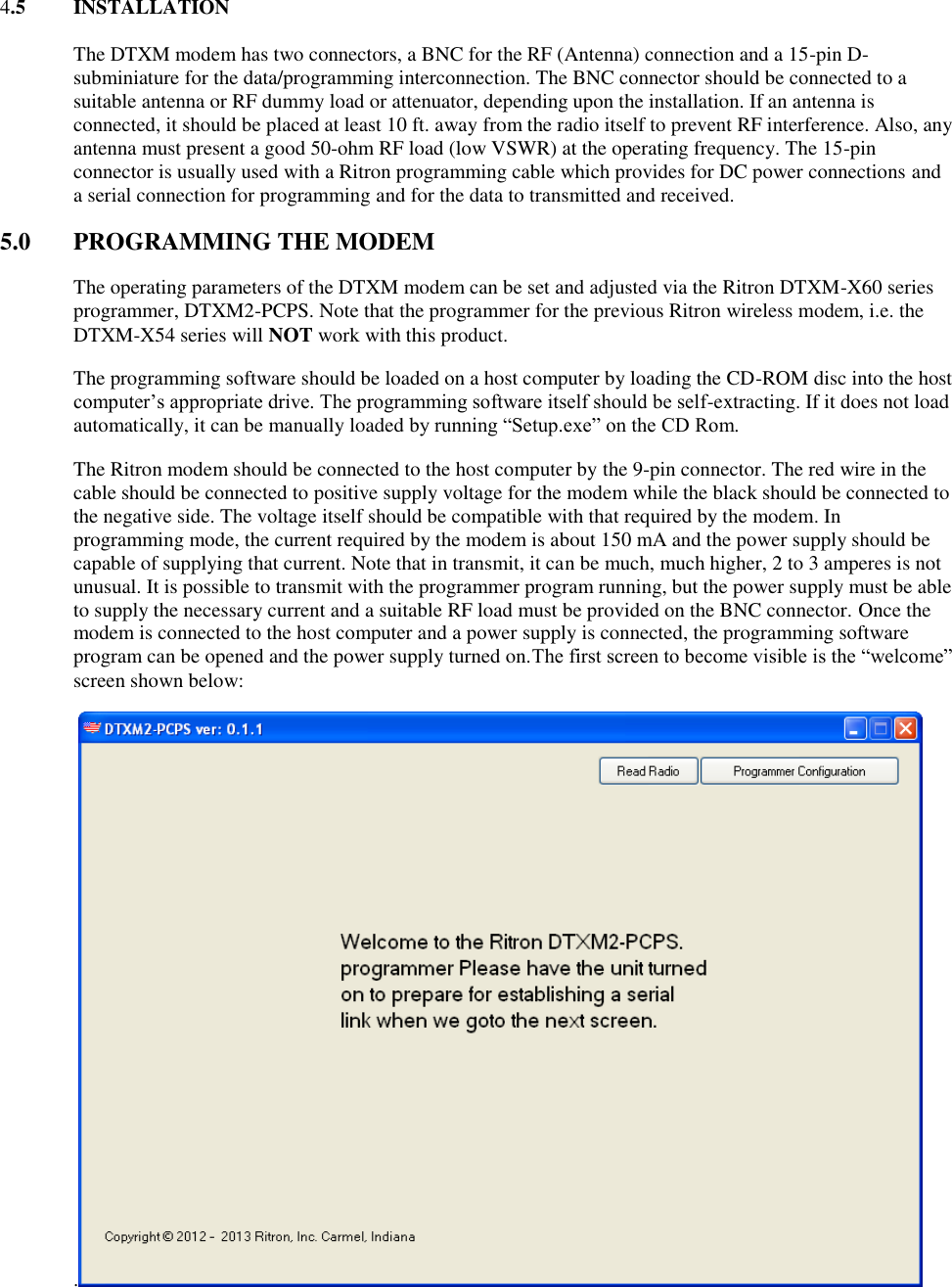 4.5  INSTALLATION  The DTXM modem has two connectors, a BNC for the RF (Antenna) connection and a 15-pin D-subminiature for the data/programming interconnection. The BNC connector should be connected to a suitable antenna or RF dummy load or attenuator, depending upon the installation. If an antenna is connected, it should be placed at least 10 ft. away from the radio itself to prevent RF interference. Also, any antenna must present a good 50-ohm RF load (low VSWR) at the operating frequency. The 15-pin connector is usually used with a Ritron programming cable which provides for DC power connections and a serial connection for programming and for the data to transmitted and received. 5.0  PROGRAMMING THE MODEM The operating parameters of the DTXM modem can be set and adjusted via the Ritron DTXM-X60 series programmer, DTXM2-PCPS. Note that the programmer for the previous Ritron wireless modem, i.e. the DTXM-X54 series will NOT work with this product. The programming software should be loaded on a host computer by loading the CD-ROM disc into the host computer’s appropriate drive. The programming software itself should be self-extracting. If it does not load automatically, it can be manually loaded by running “Setup.exe” on the CD Rom.  The Ritron modem should be connected to the host computer by the 9-pin connector. The red wire in the cable should be connected to positive supply voltage for the modem while the black should be connected to the negative side. The voltage itself should be compatible with that required by the modem. In programming mode, the current required by the modem is about 150 mA and the power supply should be capable of supplying that current. Note that in transmit, it can be much, much higher, 2 to 3 amperes is not unusual. It is possible to transmit with the programmer program running, but the power supply must be able to supply the necessary current and a suitable RF load must be provided on the BNC connector. Once the modem is connected to the host computer and a power supply is connected, the programming software program can be opened and the power supply turned on.The first screen to become visible is the “welcome” screen shown below: .  