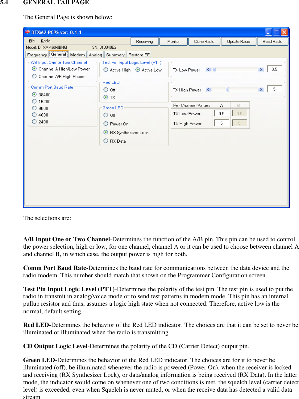 5.4  GENERAL TAB PAGE   The General Page is shown below:  The selections are:  A/B Input One or Two Channel-Determines the function of the A/B pin. This pin can be used to control the power selection, high or low, for one channel, channel A or it can be used to choose between channel A and channel B, in which case, the output power is high for both. Comm Port Baud Rate-Determines the baud rate for communications between the data device and the radio modem. This number should match that shown on the Programmer Configuration screen. Test Pin Input Logic Level (PTT)-Determines the polarity of the test pin. The test pin is used to put the radio in transmit in analog/voice mode or to send test patterns in modem mode. This pin has an internal pullup resistor and thus, assumes a logic high state when not connected. Therefore, active low is the normal, default setting. Red LED-Determines the behavior of the Red LED indicator. The choices are that it can be set to never be illuminated or illuminated when the radio is transmitting. CD Output Logic Level-Determines the polarity of the CD (Carrier Detect) output pin.  Green LED-Determines the behavior of the Red LED indicator. The choices are for it to never be illuminated (off), be illuminated whenever the radio is powered (Power On), when the receiver is locked and receiving (RX Synthesizer Lock), or data/analog information is being received (RX Data). In the latter mode, the indicator would come on whenever one of two conditions is met, the squelch level (carrier detect level) is exceeded, even when Squelch is never muted, or when the receive data has detected a valid data stream. 