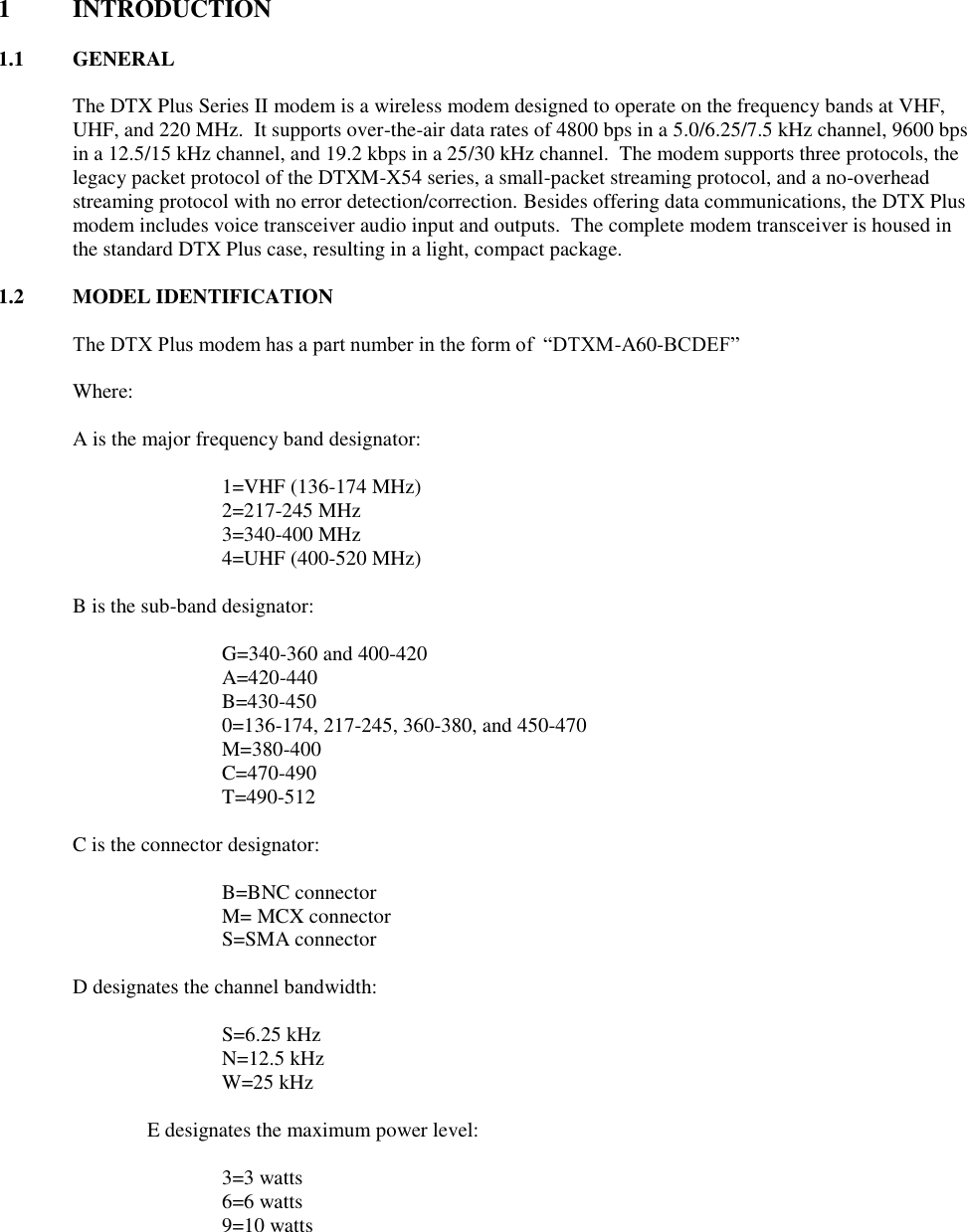 1  INTRODUCTION  1.1  GENERAL  The DTX Plus Series II modem is a wireless modem designed to operate on the frequency bands at VHF, UHF, and 220 MHz.  It supports over-the-air data rates of 4800 bps in a 5.0/6.25/7.5 kHz channel, 9600 bps in a 12.5/15 kHz channel, and 19.2 kbps in a 25/30 kHz channel.  The modem supports three protocols, the legacy packet protocol of the DTXM-X54 series, a small-packet streaming protocol, and a no-overhead streaming protocol with no error detection/correction. Besides offering data communications, the DTX Plus modem includes voice transceiver audio input and outputs.  The complete modem transceiver is housed in the standard DTX Plus case, resulting in a light, compact package.    1.2 MODEL IDENTIFICATION  The DTX Plus modem has a part number in the form of  “DTXM-A60-BCDEF”  Where:   A is the major frequency band designator:    1=VHF (136-174 MHz)   2=217-245 MHz   3=340-400 MHz   4=UHF (400-520 MHz)  B is the sub-band designator:   G=340-360 and 400-420   A=420-440   B=430-450   0=136-174, 217-245, 360-380, and 450-470   M=380-400   C=470-490   T=490-512  C is the connector designator:    B=BNC connector   M= MCX connector   S=SMA connector  D designates the channel bandwidth:    S=6.25 kHz   N=12.5 kHz   W=25 kHz  E designates the maximum power level:    3=3 watts   6=6 watts   9=10 watts       