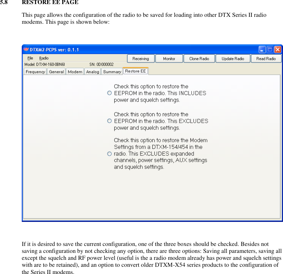 5.8  RESTORE EE PAGE  This page allows the configuration of the radio to be saved for loading into other DTX Series II radio modems. This page is shown below:      If it is desired to save the current configuration, one of the three boxes should be checked. Besides not saving a configuration by not checking any option, there are three options: Saving all parameters, saving all except the squelch and RF power level (useful is the a radio modem already has power and squelch settings with are to be retained), and an option to convert older DTXM-X54 series products to the configuration of the Series II modems.  