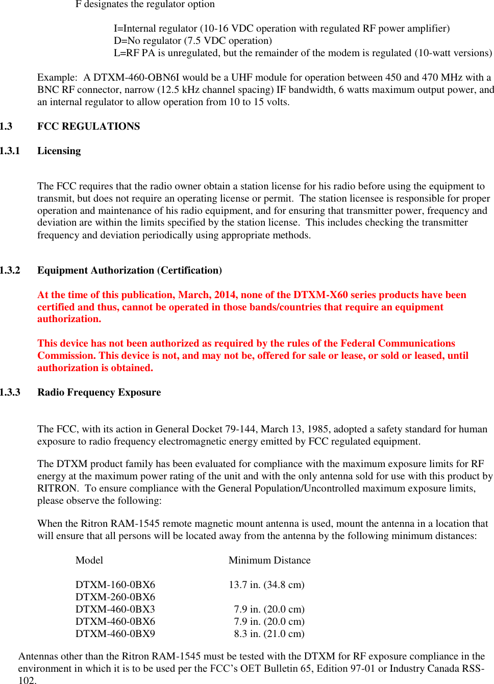 F designates the regulator option    I=Internal regulator (10-16 VDC operation with regulated RF power amplifier)   D=No regulator (7.5 VDC operation)   L=RF PA is unregulated, but the remainder of the modem is regulated (10-watt versions)   Example:  A DTXM-460-OBN6I would be a UHF module for operation between 450 and 470 MHz with a BNC RF connector, narrow (12.5 kHz channel spacing) IF bandwidth, 6 watts maximum output power, and an internal regulator to allow operation from 10 to 15 volts.  1.3  FCC REGULATIONS  1.3.1  Licensing  The FCC requires that the radio owner obtain a station license for his radio before using the equipment to transmit, but does not require an operating license or permit.  The station licensee is responsible for proper operation and maintenance of his radio equipment, and for ensuring that transmitter power, frequency and deviation are within the limits specified by the station license.  This includes checking the transmitter frequency and deviation periodically using appropriate methods.    1.3.2  Equipment Authorization (Certification)  At the time of this publication, March, 2014, none of the DTXM-X60 series products have been certified and thus, cannot be operated in those bands/countries that require an equipment authorization.  This device has not been authorized as required by the rules of the Federal Communications Commission. This device is not, and may not be, offered for sale or lease, or sold or leased, until authorization is obtained.  1.3.3  Radio Frequency Exposure   The FCC, with its action in General Docket 79-144, March 13, 1985, adopted a safety standard for human exposure to radio frequency electromagnetic energy emitted by FCC regulated equipment.   The DTXM product family has been evaluated for compliance with the maximum exposure limits for RF energy at the maximum power rating of the unit and with the only antenna sold for use with this product by RITRON.  To ensure compliance with the General Population/Uncontrolled maximum exposure limits, please observe the following: When the Ritron RAM-1545 remote magnetic mount antenna is used, mount the antenna in a location that will ensure that all persons will be located away from the antenna by the following minimum distances:  Model        Minimum Distance  DTXM-160-0BX6    13.7 in. (34.8 cm) DTXM-260-0BX6       DTXM-460-0BX3      7.9 in. (20.0 cm) DTXM-460-0BX6      7.9 in. (20.0 cm) DTXM-460-0BX9      8.3 in. (21.0 cm) Antennas other than the Ritron RAM-1545 must be tested with the DTXM for RF exposure compliance in the environment in which it is to be used per the FCC’s OET Bulletin 65, Edition 97-01 or Industry Canada RSS-102. 