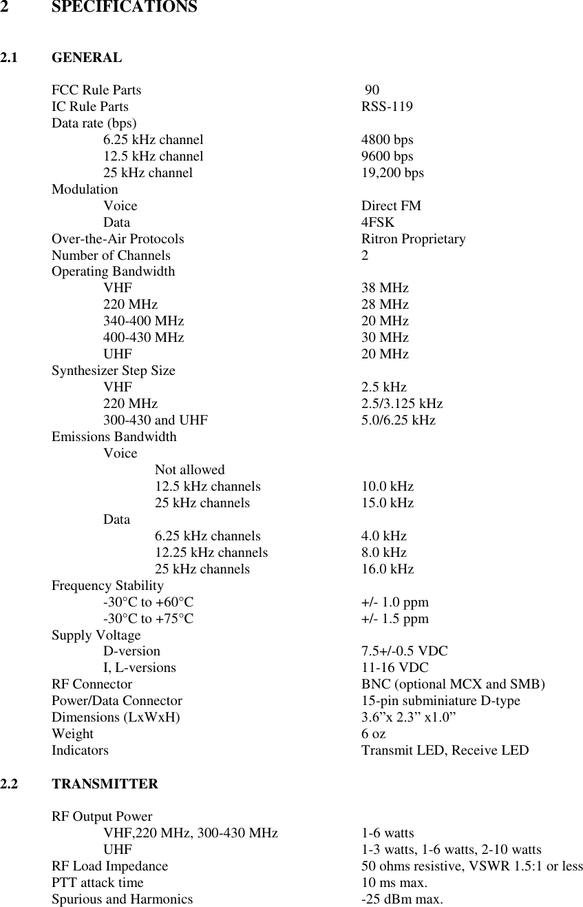 2  SPECIFICATIONS   2.1  GENERAL  FCC Rule Parts           90 IC Rule Parts          RSS-119 Data rate (bps)   6.25 kHz channel       4800 bps 12.5 kHz channel       9600 bps 25 kHz channel        19,200 bps         Modulation Voice          Direct FM Data          4FSK   Over-the-Air Protocols        Ritron Proprietary     Number of Channels        2 Operating Bandwidth VHF     38 MHz 220 MHz        28 MHz 340-400 MHz        20 MHz 400-430 MHz        30 MHz UHF          20 MHz Synthesizer Step Size   VHF          2.5 kHz 220 MHz        2.5/3.125 kHz 300-430 and UHF      5.0/6.25 kHz Emissions Bandwidth Voice  Not allowed   12.5 kHz channels    10.0 kHz   25 kHz channels      15.0 kHz Data   6.25 kHz channels    4.0 kHz   12.25 kHz channels    8.0 kHz   25 kHz channels      16.0 kHz Frequency Stability -30°C to +60°C        +/- 1.0 ppm -30°C to +75°C    +/- 1.5 ppm Supply Voltage D-version        7.5+/-0.5 VDC I, L-versions        11-16 VDC RF Connector          BNC (optional MCX and SMB) Power/Data Connector        15-pin subminiature D-type Dimensions (LxWxH)        3.6”x 2.3” x1.0” Weight            6 oz Indicators          Transmit LED, Receive LED  2.2  TRANSMITTER  RF Output Power      VHF,220 MHz, 300-430 MHz    1-6 watts UHF          1-3 watts, 1-6 watts, 2-10 watts RF Load Impedance        50 ohms resistive, VSWR 1.5:1 or less PTT attack time          10 ms max. Spurious and Harmonics        -25 dBm max.  