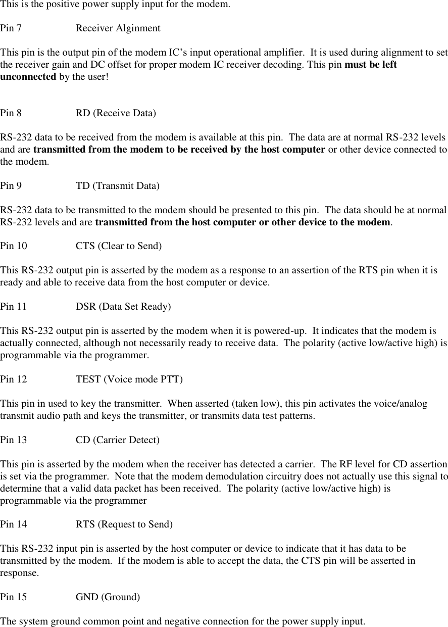  This is the positive power supply input for the modem.    Pin 7    Receiver Alginment  This pin is the output pin of the modem IC’s input operational amplifier.  It is used during alignment to set the receiver gain and DC offset for proper modem IC receiver decoding. This pin must be left unconnected by the user!   Pin 8    RD (Receive Data)  RS-232 data to be received from the modem is available at this pin.  The data are at normal RS-232 levels and are transmitted from the modem to be received by the host computer or other device connected to the modem.   Pin 9    TD (Transmit Data)  RS-232 data to be transmitted to the modem should be presented to this pin.  The data should be at normal RS-232 levels and are transmitted from the host computer or other device to the modem.  Pin 10    CTS (Clear to Send)  This RS-232 output pin is asserted by the modem as a response to an assertion of the RTS pin when it is ready and able to receive data from the host computer or device.  Pin 11    DSR (Data Set Ready)  This RS-232 output pin is asserted by the modem when it is powered-up.  It indicates that the modem is actually connected, although not necessarily ready to receive data.  The polarity (active low/active high) is programmable via the programmer.  Pin 12    TEST (Voice mode PTT)  This pin in used to key the transmitter.  When asserted (taken low), this pin activates the voice/analog transmit audio path and keys the transmitter, or transmits data test patterns.  Pin 13    CD (Carrier Detect)  This pin is asserted by the modem when the receiver has detected a carrier.  The RF level for CD assertion is set via the programmer.  Note that the modem demodulation circuitry does not actually use this signal to determine that a valid data packet has been received.  The polarity (active low/active high) is programmable via the programmer  Pin 14    RTS (Request to Send)  This RS-232 input pin is asserted by the host computer or device to indicate that it has data to be transmitted by the modem.  If the modem is able to accept the data, the CTS pin will be asserted in response.   Pin 15    GND (Ground)  The system ground common point and negative connection for the power supply input. 