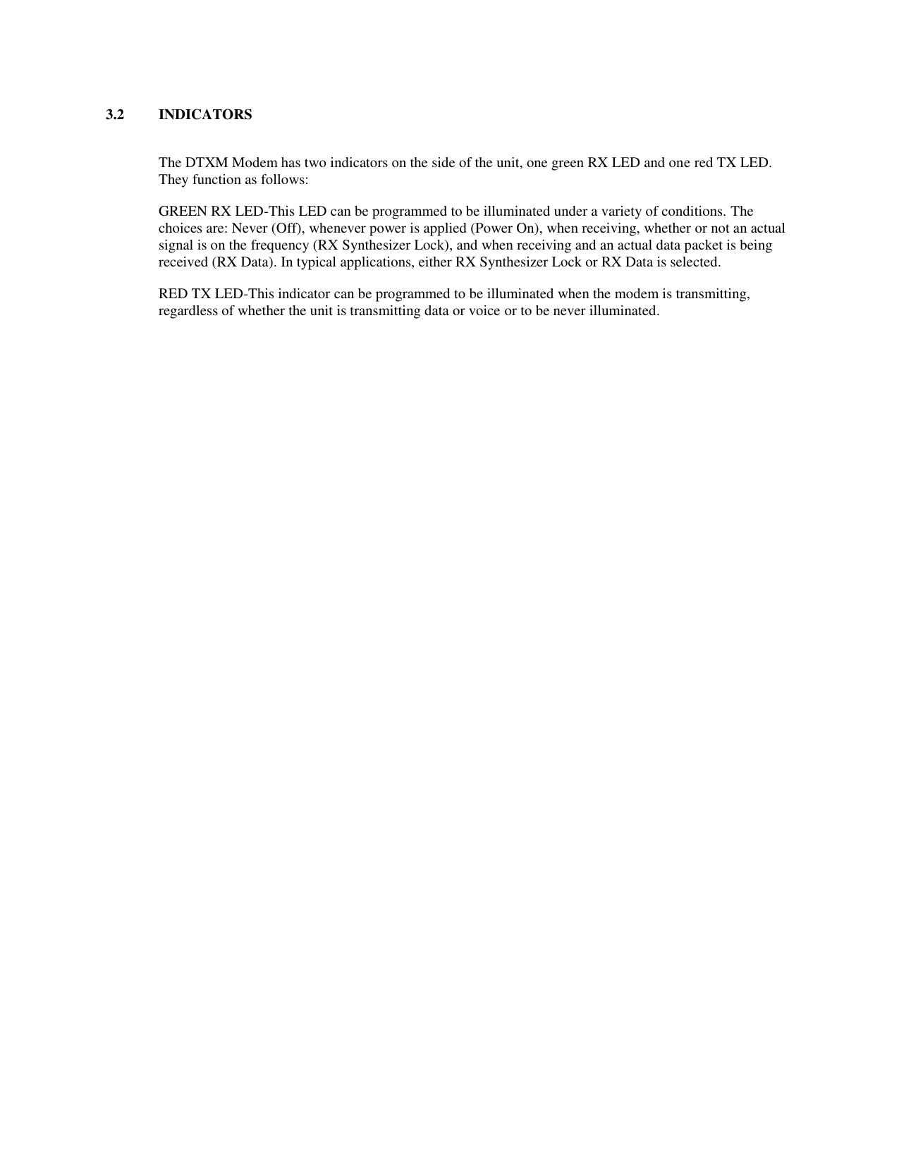 3.2  INDICATORS  The DTXM Modem has two indicators on the side of the unit, one green RX LED and one red TX LED.  They function as follows: GREEN RX LED-This LED can be programmed to be illuminated under a variety of conditions. The choices are: Never (Off), whenever power is applied (Power On), when receiving, whether or not an actual signal is on the frequency (RX Synthesizer Lock), and when receiving and an actual data packet is being received (RX Data). In typical applications, either RX Synthesizer Lock or RX Data is selected. RED TX LED-This indicator can be programmed to be illuminated when the modem is transmitting, regardless of whether the unit is transmitting data or voice or to be never illuminated. 