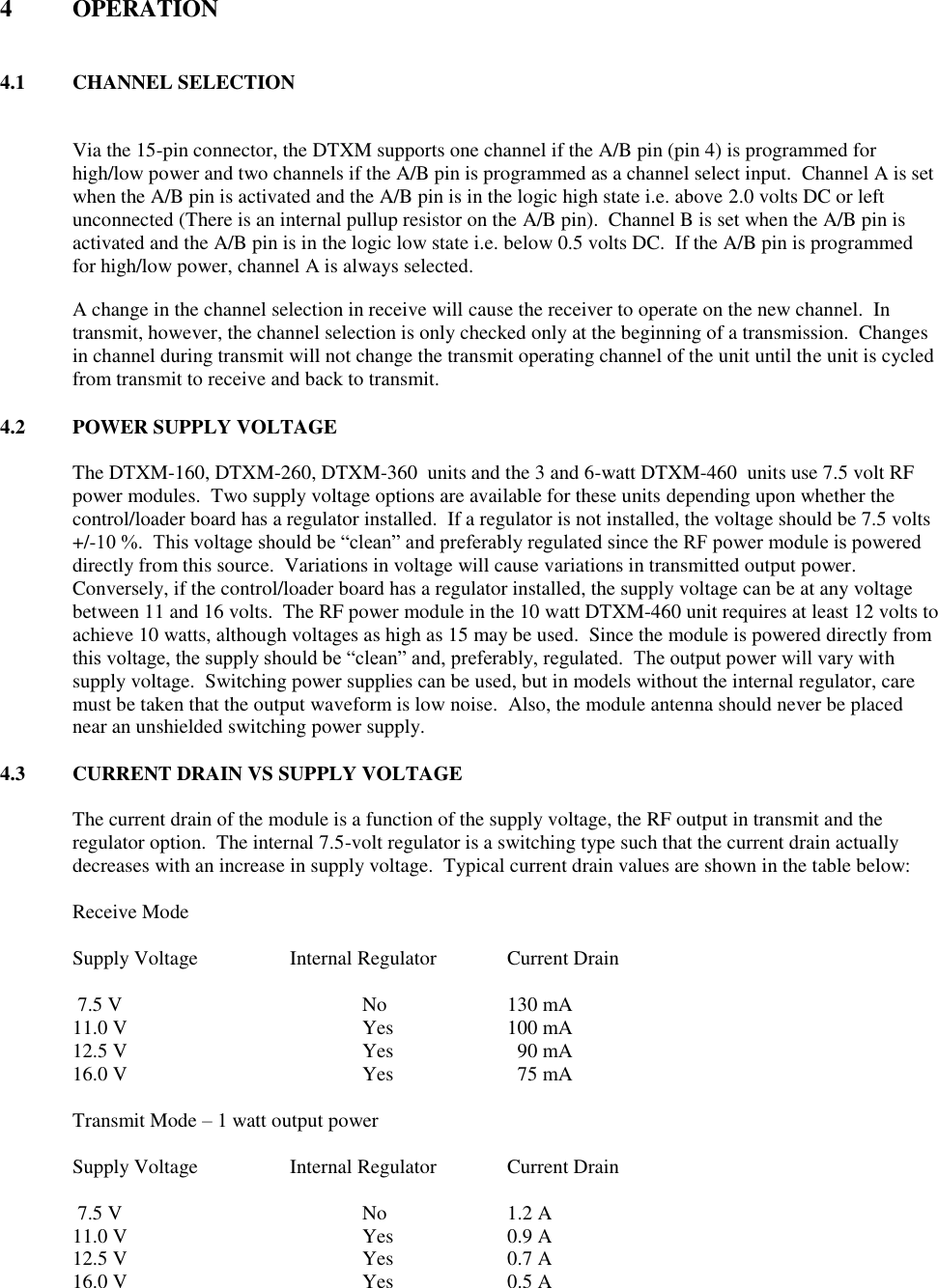 4  OPERATION   4.1  CHANNEL SELECTION  Via the 15-pin connector, the DTXM supports one channel if the A/B pin (pin 4) is programmed for high/low power and two channels if the A/B pin is programmed as a channel select input.  Channel A is set when the A/B pin is activated and the A/B pin is in the logic high state i.e. above 2.0 volts DC or left unconnected (There is an internal pullup resistor on the A/B pin).  Channel B is set when the A/B pin is activated and the A/B pin is in the logic low state i.e. below 0.5 volts DC.  If the A/B pin is programmed for high/low power, channel A is always selected.  A change in the channel selection in receive will cause the receiver to operate on the new channel.  In transmit, however, the channel selection is only checked only at the beginning of a transmission.  Changes in channel during transmit will not change the transmit operating channel of the unit until the unit is cycled from transmit to receive and back to transmit.  4.2  POWER SUPPLY VOLTAGE  The DTXM-160, DTXM-260, DTXM-360  units and the 3 and 6-watt DTXM-460  units use 7.5 volt RF power modules.  Two supply voltage options are available for these units depending upon whether the control/loader board has a regulator installed.  If a regulator is not installed, the voltage should be 7.5 volts +/-10 %.  This voltage should be “clean” and preferably regulated since the RF power module is powered directly from this source.  Variations in voltage will cause variations in transmitted output power.  Conversely, if the control/loader board has a regulator installed, the supply voltage can be at any voltage between 11 and 16 volts.  The RF power module in the 10 watt DTXM-460 unit requires at least 12 volts to achieve 10 watts, although voltages as high as 15 may be used.  Since the module is powered directly from this voltage, the supply should be “clean” and, preferably, regulated.  The output power will vary with supply voltage.  Switching power supplies can be used, but in models without the internal regulator, care must be taken that the output waveform is low noise.  Also, the module antenna should never be placed near an unshielded switching power supply.    4.3  CURRENT DRAIN VS SUPPLY VOLTAGE    The current drain of the module is a function of the supply voltage, the RF output in transmit and the regulator option.  The internal 7.5-volt regulator is a switching type such that the current drain actually decreases with an increase in supply voltage.  Typical current drain values are shown in the table below:  Receive Mode   Supply Voltage    Internal Regulator  Current Drain   7.5 V        No    130 mA 11.0 V        Yes    100 mA 12.5 V        Yes      90 mA 16.0 V        Yes      75 mA  Transmit Mode – 1 watt output power  Supply Voltage    Internal Regulator  Current Drain   7.5 V        No    1.2 A 11.0 V        Yes    0.9 A 12.5 V        Yes    0.7 A 16.0 V        Yes    0.5 A 