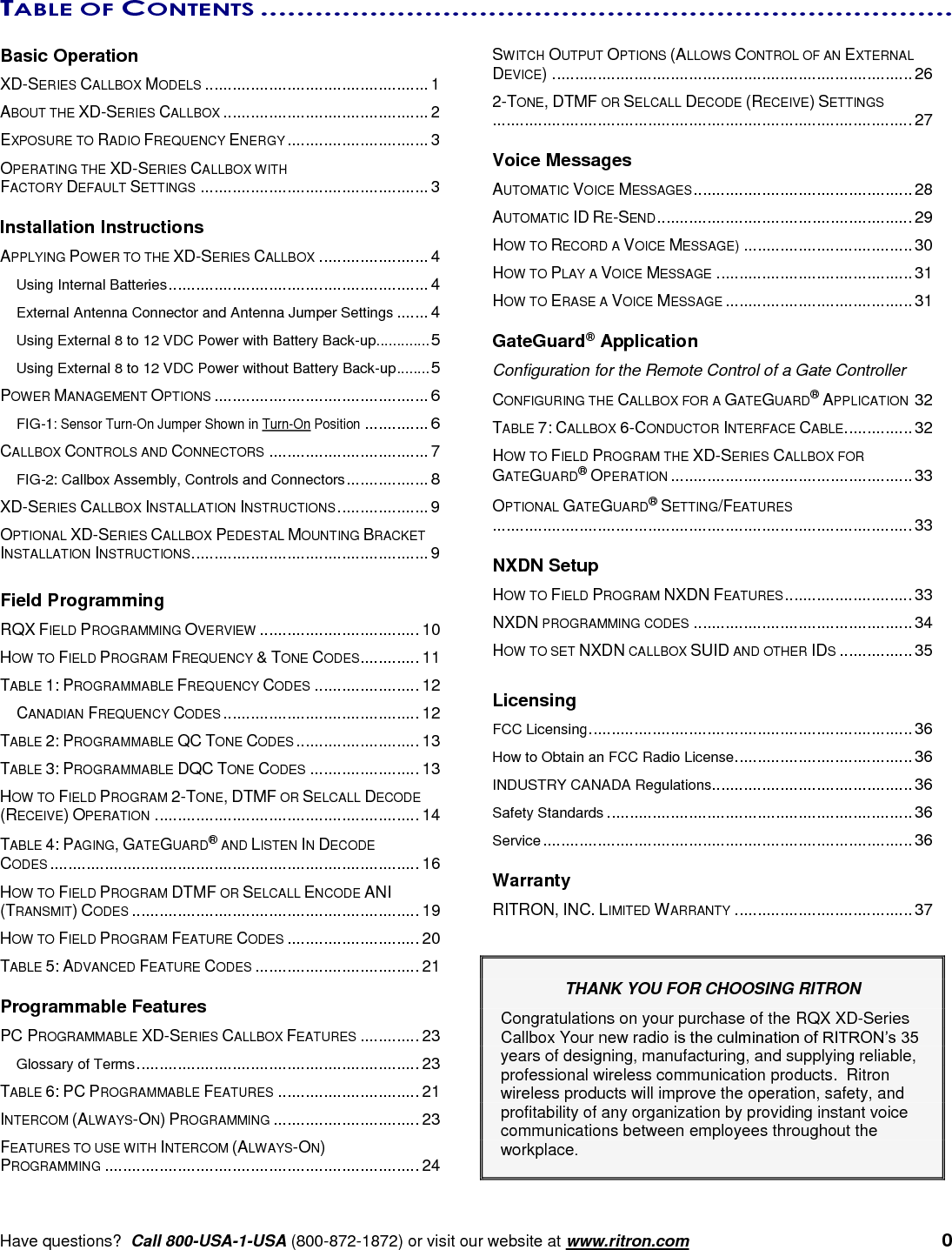      Have questions?  Call 800-USA-1-USA (800-872-1872) or visit our website at www.ritron.com   0 TABLE OF CONTENTS ............................................................................   Basic Operation XD-SERIES CALLBOX MODELS ................................................. 1 ABOUT THE XD-SERIES CALLBOX ............................................. 2 EXPOSURE TO RADIO FREQUENCY ENERGY ............................... 3 OPERATING THE XD-SERIES CALLBOX WITH  FACTORY DEFAULT SETTINGS .................................................. 3  Installation Instructions APPLYING POWER TO THE XD-SERIES CALLBOX ........................ 4 Using Internal Batteries ......................................................... 4 External Antenna Connector and Antenna Jumper Settings ....... 4 Using External 8 to 12 VDC Power with Battery Back-up ............. 5 Using External 8 to 12 VDC Power without Battery Back-up ........ 5 POWER MANAGEMENT OPTIONS ............................................... 6 FIG-1: Sensor Turn-On Jumper Shown in Turn-On Position .............. 6 CALLBOX CONTROLS AND CONNECTORS ................................... 7 FIG-2: Callbox Assembly, Controls and Connectors .................. 8 XD-SERIES CALLBOX INSTALLATION INSTRUCTIONS .................... 9 OPTIONAL XD-SERIES CALLBOX PEDESTAL MOUNTING BRACKET INSTALLATION INSTRUCTIONS .................................................... 9  Field Programming RQX FIELD PROGRAMMING OVERVIEW ................................... 10 HOW TO FIELD PROGRAM FREQUENCY &amp; TONE CODES ............. 11 TABLE 1: PROGRAMMABLE FREQUENCY CODES ....................... 12 CANADIAN FREQUENCY CODES ........................................... 12 TABLE 2: PROGRAMMABLE QC TONE CODES ........................... 13 TABLE 3: PROGRAMMABLE DQC TONE CODES ........................ 13 HOW TO FIELD PROGRAM 2-TONE, DTMF OR SELCALL DECODE (RECEIVE) OPERATION .......................................................... 14 TABLE 4: PAGING, GATEGUARD® AND LISTEN IN DECODE  CODES ................................................................................. 16 HOW TO FIELD PROGRAM DTMF OR SELCALL ENCODE ANI (TRANSMIT) CODES ............................................................... 19 HOW TO FIELD PROGRAM FEATURE CODES ............................. 20 TABLE 5: ADVANCED FEATURE CODES .................................... 21  Programmable Features PC PROGRAMMABLE XD-SERIES CALLBOX FEATURES ............. 23 Glossary of Terms .............................................................. 23 TABLE 6: PC PROGRAMMABLE FEATURES ............................... 21 INTERCOM (ALWAYS-ON) PROGRAMMING ................................ 23 FEATURES TO USE WITH INTERCOM (ALWAYS-ON)  PROGRAMMING ..................................................................... 24 SWITCH OUTPUT OPTIONS (ALLOWS CONTROL OF AN EXTERNAL DEVICE) ............................................................................... 26 2-TONE, DTMF OR SELCALL DECODE (RECEIVE) SETTINGS ............................................................................................ 27  Voice Messages AUTOMATIC VOICE MESSAGES ................................................ 28 AUTOMATIC ID RE-SEND ........................................................ 29 HOW TO RECORD A VOICE MESSAGE) ..................................... 30 HOW TO PLAY A VOICE MESSAGE ........................................... 31 HOW TO ERASE A VOICE MESSAGE ......................................... 31  GateGuard® Application Configuration for the Remote Control of a Gate Controller CONFIGURING THE CALLBOX FOR A GATEGUARD® APPLICATION 32 TABLE 7: CALLBOX 6-CONDUCTOR INTERFACE CABLE ............... 32 HOW TO FIELD PROGRAM THE XD-SERIES CALLBOX FOR GATEGUARD® OPERATION ..................................................... 33 OPTIONAL GATEGUARD® SETTING/FEATURES  ............................................................................................ 33  NXDN Setup HOW TO FIELD PROGRAM NXDN FEATURES ............................ 33 NXDN PROGRAMMING CODES ................................................ 34 HOW TO SET NXDN CALLBOX SUID AND OTHER IDS ................ 35  Licensing FCC Licensing ....................................................................... 36 How to Obtain an FCC Radio License ....................................... 36 INDUSTRY CANADA Regulations............................................ 36 Safety Standards ................................................................... 36 Service ................................................................................. 36  Warranty RITRON, INC. LIMITED WARRANTY ....................................... 37   THANK YOU FOR CHOOSING RITRON   Congratulations on your purchase of the RQX XD-Series Callbox Your new radio is the culmination of RITRON’s 35 years of designing, manufacturing, and supplying reliable, professional wireless communication products.  Ritron wireless products will improve the operation, safety, and profitability of any organization by providing instant voice communications between employees throughout the workplace.    