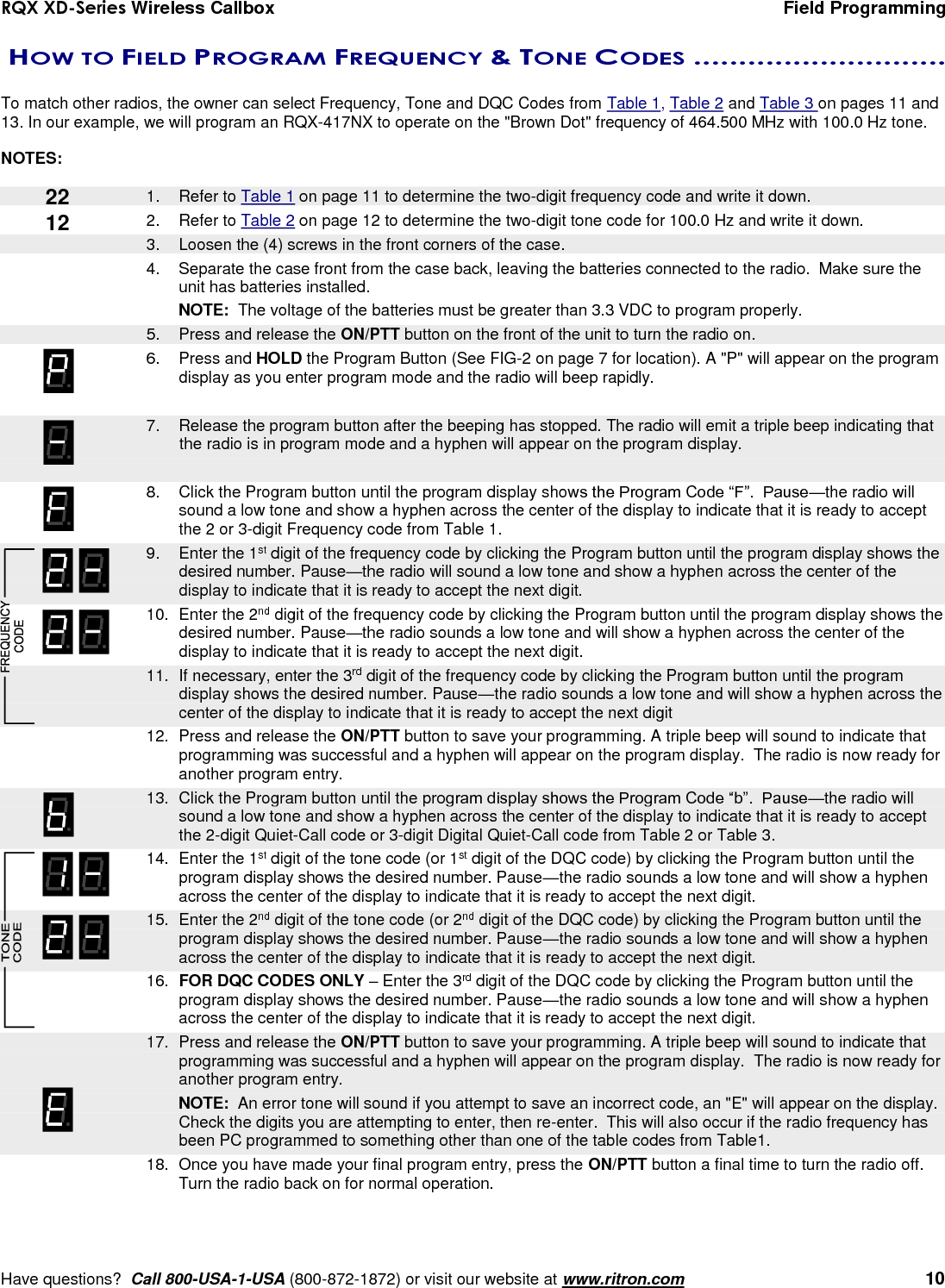 RQX XD-Series Wireless Callbox  Field Programming     Have questions?  Call 800-USA-1-USA (800-872-1872) or visit our website at www.ritron.com   10  HOW TO FIELD PROGRAM FREQUENCY &amp; TONE CODES ............................   To match other radios, the owner can select Frequency, Tone and DQC Codes from Table 1, Table 2 and Table 3 on pages 11 and 13. In our example, we will program an RQX-417NX to operate on the &quot;Brown Dot&quot; frequency of 464.500 MHz with 100.0 Hz tone.    NOTES:     1.  Refer to Table 1 on page 11 to determine the two-digit frequency code and write it down. 2.  Refer to Table 2 on page 12 to determine the two-digit tone code for 100.0 Hz and write it down.    3.  Loosen the (4) screws in the front corners of the case.  4.  Separate the case front from the case back, leaving the batteries connected to the radio.  Make sure the unit has batteries installed.  NOTE:  The voltage of the batteries must be greater than 3.3 VDC to program properly.    5.  Press and release the ON/PTT button on the front of the unit to turn the radio on. 6.  Press and HOLD the Program Button (See FIG-2 on page 7 for location). A &quot;P&quot; will appear on the program display as you enter program mode and the radio will beep rapidly.     7.  Release the program button after the beeping has stopped. The radio will emit a triple beep indicating that the radio is in program mode and a hyphen will appear on the program display.    8.  Click the Program button until the program display shows the Program Code “F”.  Pause—the radio will sound a low tone and show a hyphen across the center of the display to indicate that it is ready to accept the 2 or 3-digit Frequency code from Table 1.    9.  Enter the 1st digit of the frequency code by clicking the Program button until the program display shows the desired number. Pause—the radio will sound a low tone and show a hyphen across the center of the display to indicate that it is ready to accept the next digit.    10.  Enter the 2nd digit of the frequency code by clicking the Program button until the program display shows the desired number. Pause—the radio sounds a low tone and will show a hyphen across the center of the display to indicate that it is ready to accept the next digit.  11.  If necessary, enter the 3rd digit of the frequency code by clicking the Program button until the program display shows the desired number. Pause—the radio sounds a low tone and will show a hyphen across the center of the display to indicate that it is ready to accept the next digit    12.  Press and release the ON/PTT button to save your programming. A triple beep will sound to indicate that programming was successful and a hyphen will appear on the program display.  The radio is now ready for another program entry.  13.  Click the Program button until the program display shows the Program Code “b”.  Pause—the radio will sound a low tone and show a hyphen across the center of the display to indicate that it is ready to accept the 2-digit Quiet-Call code or 3-digit Digital Quiet-Call code from Table 2 or Table 3.    14.  Enter the 1st digit of the tone code (or 1st digit of the DQC code) by clicking the Program button until the program display shows the desired number. Pause—the radio sounds a low tone and will show a hyphen across the center of the display to indicate that it is ready to accept the next digit.    15.  Enter the 2nd digit of the tone code (or 2nd digit of the DQC code) by clicking the Program button until the program display shows the desired number. Pause—the radio sounds a low tone and will show a hyphen across the center of the display to indicate that it is ready to accept the next digit.    16. FOR DQC CODES ONLY – Enter the 3rd digit of the DQC code by clicking the Program button until the program display shows the desired number. Pause—the radio sounds a low tone and will show a hyphen across the center of the display to indicate that it is ready to accept the next digit.    17.  Press and release the ON/PTT button to save your programming. A triple beep will sound to indicate that programming was successful and a hyphen will appear on the program display.  The radio is now ready for another program entry.     NOTE:  An error tone will sound if you attempt to save an incorrect code, an &quot;E&quot; will appear on the display.  Check the digits you are attempting to enter, then re-enter.  This will also occur if the radio frequency has been PC programmed to something other than one of the table codes from Table1.    18.  Once you have made your final program entry, press the ON/PTT button a final time to turn the radio off.  Turn the radio back on for normal operation.  22 12 