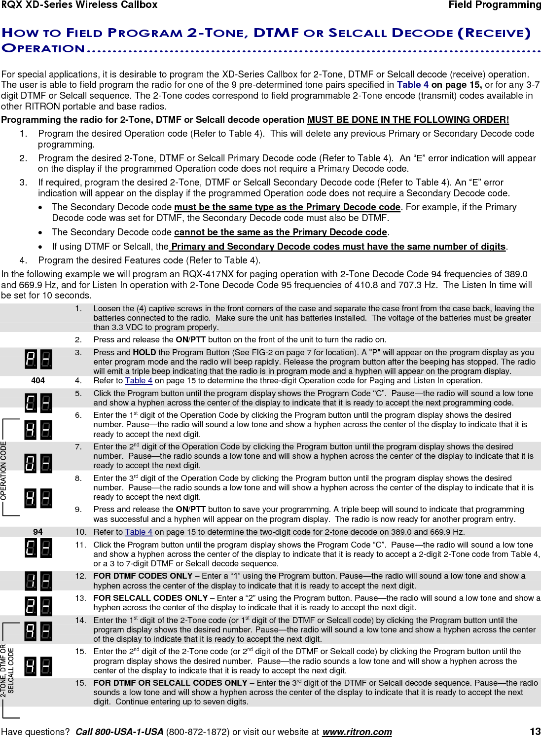 RQX XD-Series Wireless Callbox  Field Programming     Have questions?  Call 800-USA-1-USA (800-872-1872) or visit our website at www.ritron.com   13 HOW TO FIELD PROGRAM 2-TONE, DTMF OR SELCALL DECODE (RECEIVE) OPERATION ........................................................................................   For special applications, it is desirable to program the XD-Series Callbox for 2-Tone, DTMF or Selcall decode (receive) operation. The user is able to field program the radio for one of the 9 pre-determined tone pairs specified in Table 4 on page 15, or for any 3-7 digit DTMF or Selcall sequence. The 2-Tone codes correspond to field programmable 2-Tone encode (transmit) codes available in other RITRON portable and base radios.  Programming the radio for 2-Tone, DTMF or Selcall decode operation MUST BE DONE IN THE FOLLOWING ORDER! 1.  Program the desired Operation code (Refer to Table 4).  This will delete any previous Primary or Secondary Decode code programming. 2.  Program the desired 2-Tone, DTMF or Selcall Primary Decode code (Refer to Table 4).  An “E” error indication will appear on the display if the programmed Operation code does not require a Primary Decode code. 3.  If required, program the desired 2-Tone, DTMF or Selcall Secondary Decode code (Refer to Table 4). An “E” error indication will appear on the display if the programmed Operation code does not require a Secondary Decode code.   The Secondary Decode code must be the same type as the Primary Decode code. For example, if the Primary Decode code was set for DTMF, the Secondary Decode code must also be DTMF.   The Secondary Decode code cannot be the same as the Primary Decode code.   If using DTMF or Selcall, the Primary and Secondary Decode codes must have the same number of digits.     4.  Program the desired Features code (Refer to Table 4). In the following example we will program an RQX-417NX for paging operation with 2-Tone Decode Code 94 frequencies of 389.0 and 669.9 Hz, and for Listen In operation with 2-Tone Decode Code 95 frequencies of 410.8 and 707.3 Hz.  The Listen In time will be set for 10 seconds.   1.  Loosen the (4) captive screws in the front corners of the case and separate the case front from the case back, leaving the batteries connected to the radio.  Make sure the unit has batteries installed.  The voltage of the batteries must be greater than 3.3 VDC to program properly.    2.  Press and release the ON/PTT button on the front of the unit to turn the radio on.     3.  Press and HOLD the Program Button (See FIG-2 on page 7 for location). A &quot;P&quot; will appear on the program display as you enter program mode and the radio will beep rapidly. Release the program button after the beeping has stopped. The radio will emit a triple beep indicating that the radio is in program mode and a hyphen will appear on the program display.    404  4.  Refer to Table 4 on page 15 to determine the three-digit Operation code for Paging and Listen In operation.   5.  Click the Program button until the program display shows the Program Code “C”.  Pause—the radio will sound a low tone and show a hyphen across the center of the display to indicate that it is ready to accept the next programming code.     6.  Enter the 1st digit of the Operation Code by clicking the Program button until the program display shows the desired number. Pause—the radio will sound a low tone and show a hyphen across the center of the display to indicate that it is ready to accept the next digit.    7.  Enter the 2nd digit of the Operation Code by clicking the Program button until the program display shows the desired number.  Pause—the radio sounds a low tone and will show a hyphen across the center of the display to indicate that it is ready to accept the next digit.   8.  Enter the 3rd digit of the Operation Code by clicking the Program button until the program display shows the desired number.  Pause—the radio sounds a low tone and will show a hyphen across the center of the display to indicate that it is ready to accept the next digit.  9.  Press and release the ON/PTT button to save your programming. A triple beep will sound to indicate that programming was successful and a hyphen will appear on the program display.  The radio is now ready for another program entry.  94 10.  Refer to Table 4 on page 15 to determine the two-digit code for 2-tone decode on 389.0 and 669.9 Hz.   11.  Click the Program button until the program display shows the Program Code “C”.  Pause—the radio will sound a low tone and show a hyphen across the center of the display to indicate that it is ready to accept a 2-digit 2-Tone code from Table 4, or a 3 to 7-digit DTMF or Selcall decode sequence.   12.  FOR DTMF CODES ONLY – Enter a “1” using the Program button. Pause—the radio will sound a low tone and show a hyphen across the center of the display to indicate that it is ready to accept the next digit.   13.  FOR SELCALL CODES ONLY – Enter a “2” using the Program button. Pause—the radio will sound a low tone and show a hyphen across the center of the display to indicate that it is ready to accept the next digit.     14.  Enter the 1st digit of the 2-Tone code (or 1st digit of the DTMF or Selcall code) by clicking the Program button until the program display shows the desired number. Pause—the radio will sound a low tone and show a hyphen across the center of the display to indicate that it is ready to accept the next digit.    15.  Enter the 2nd digit of the 2-Tone code (or 2nd digit of the DTMF or Selcall code) by clicking the Program button until the program display shows the desired number.  Pause—the radio sounds a low tone and will show a hyphen across the center of the display to indicate that it is ready to accept the next digit.    15.  FOR DTMF OR SELCALL CODES ONLY – Enter the 3rd digit of the DTMF or Selcall decode sequence. Pause—the radio sounds a low tone and will show a hyphen across the center of the display to indicate that it is ready to accept the next digit.  Continue entering up to seven digits. 