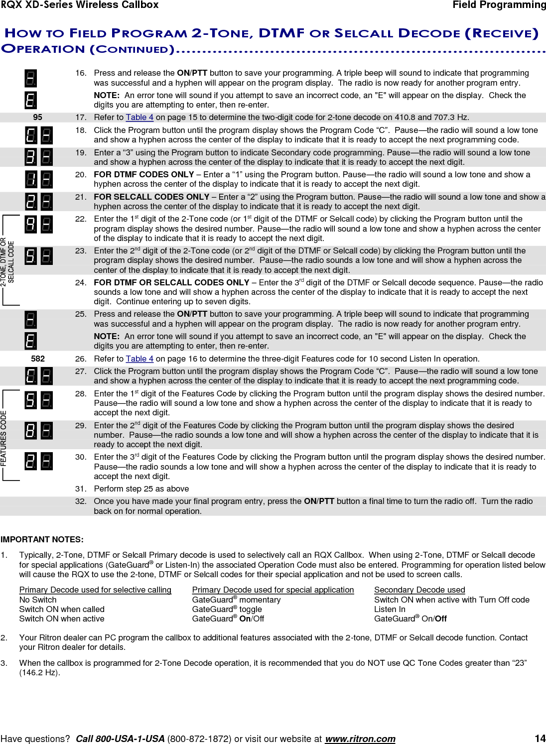RQX XD-Series Wireless Callbox  Field Programming     Have questions?  Call 800-USA-1-USA (800-872-1872) or visit our website at www.ritron.com   14   HOW TO FIELD PROGRAM 2-TONE, DTMF OR SELCALL DECODE (RECEIVE) OPERATION (CONTINUED) .......................................................................    16.  Press and release the ON/PTT button to save your programming. A triple beep will sound to indicate that programming was successful and a hyphen will appear on the program display.  The radio is now ready for another program entry.      NOTE:  An error tone will sound if you attempt to save an incorrect code, an &quot;E&quot; will appear on the display.  Check the digits you are attempting to enter, then re-enter.  95 17.  Refer to Table 4 on page 15 to determine the two-digit code for 2-tone decode on 410.8 and 707.3 Hz.  18.  Click the Program button until the program display shows the Program Code “C”.  Pause—the radio will sound a low tone and show a hyphen across the center of the display to indicate that it is ready to accept the next programming code.    19.  Enter a “3” using the Program button to indicate Secondary code programming. Pause—the radio will sound a low tone and show a hyphen across the center of the display to indicate that it is ready to accept the next digit.  20.  FOR DTMF CODES ONLY – Enter a “1” using the Program button. Pause—the radio will sound a low tone and show a hyphen across the center of the display to indicate that it is ready to accept the next digit.  21.  FOR SELCALL CODES ONLY – Enter a “2” using the Program button. Pause—the radio will sound a low tone and show a hyphen across the center of the display to indicate that it is ready to accept the next digit.    22.  Enter the 1st digit of the 2-Tone code (or 1st digit of the DTMF or Selcall code) by clicking the Program button until the program display shows the desired number. Pause—the radio will sound a low tone and show a hyphen across the center of the display to indicate that it is ready to accept the next digit.    23.  Enter the 2nd digit of the 2-Tone code (or 2nd digit of the DTMF or Selcall code) by clicking the Program button until the program display shows the desired number.  Pause—the radio sounds a low tone and will show a hyphen across the center of the display to indicate that it is ready to accept the next digit.    24.  FOR DTMF OR SELCALL CODES ONLY – Enter the 3rd digit of the DTMF or Selcall decode sequence. Pause—the radio sounds a low tone and will show a hyphen across the center of the display to indicate that it is ready to accept the next digit.  Continue entering up to seven digits.    25.  Press and release the ON/PTT button to save your programming. A triple beep will sound to indicate that programming was successful and a hyphen will appear on the program display.  The radio is now ready for another program entry.     NOTE:  An error tone will sound if you attempt to save an incorrect code, an &quot;E&quot; will appear on the display.  Check the digits you are attempting to enter, then re-enter.    582 26.  Refer to Table 4 on page 16 to determine the three-digit Features code for 10 second Listen In operation.  27.  Click the Program button until the program display shows the Program Code “C”.  Pause—the radio will sound a low tone and show a hyphen across the center of the display to indicate that it is ready to accept the next programming code.    28.  Enter the 1st digit of the Features Code by clicking the Program button until the program display shows the desired number. Pause—the radio will sound a low tone and show a hyphen across the center of the display to indicate that it is ready to accept the next digit.    29.  Enter the 2nd digit of the Features Code by clicking the Program button until the program display shows the desired number.  Pause—the radio sounds a low tone and will show a hyphen across the center of the display to indicate that it is ready to accept the next digit. .  30.  Enter the 3rd digit of the Features Code by clicking the Program button until the program display shows the desired number.  Pause—the radio sounds a low tone and will show a hyphen across the center of the display to indicate that it is ready to accept the next digit.  31.  Perform step 25 as above  32.  Once you have made your final program entry, press the ON/PTT button a final time to turn the radio off.  Turn the radio back on for normal operation.  IMPORTANT NOTES:   1.  Typically, 2-Tone, DTMF or Selcall Primary decode is used to selectively call an RQX Callbox.  When using 2-Tone, DTMF or Selcall decode for special applications (GateGuard® or Listen-In) the associated Operation Code must also be entered. Programming for operation listed below will cause the RQX to use the 2-tone, DTMF or Selcall codes for their special application and not be used to screen calls. Primary Decode used for selective calling  Primary Decode used for special application  Secondary Decode used No Switch  GateGuard® momentary  Switch ON when active with Turn Off code Switch ON when called  GateGuard® toggle  Listen In Switch ON when active  GateGuard® On/Off  GateGuard® On/Off    2.  Your Ritron dealer can PC program the callbox to additional features associated with the 2-tone, DTMF or Selcall decode function. Contact your Ritron dealer for details.  3.  When the callbox is programmed for 2-Tone Decode operation, it is recommended that you do NOT use QC Tone Codes greater than “23” (146.2 Hz). 