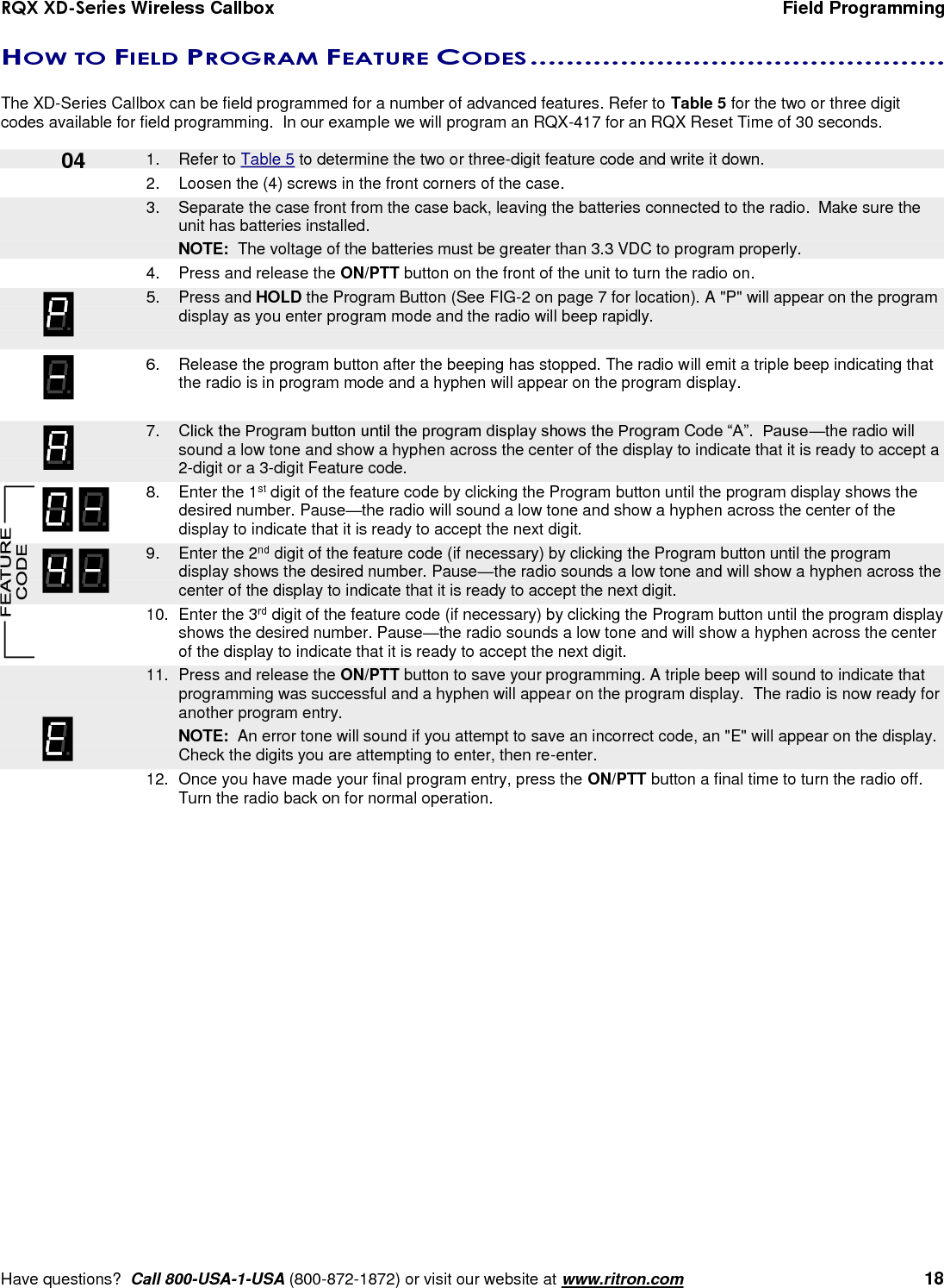 RQX XD-Series Wireless Callbox  Field Programming     Have questions?  Call 800-USA-1-USA (800-872-1872) or visit our website at www.ritron.com   18 HOW TO FIELD PROGRAM FEATURE CODES ..............................................   The XD-Series Callbox can be field programmed for a number of advanced features. Refer to Table 5 for the two or three digit codes available for field programming.  In our example we will program an RQX-417 for an RQX Reset Time of 30 seconds.      1.  Refer to Table 5 to determine the two or three-digit feature code and write it down. 2.  Loosen the (4) screws in the front corners of the case.     3.  Separate the case front from the case back, leaving the batteries connected to the radio.  Make sure the unit has batteries installed.     NOTE:  The voltage of the batteries must be greater than 3.3 VDC to program properly. 4.  Press and release the ON/PTT button on the front of the unit to turn the radio on.    5.  Press and HOLD the Program Button (See FIG-2 on page 7 for location). A &quot;P&quot; will appear on the program display as you enter program mode and the radio will beep rapidly.  6.  Release the program button after the beeping has stopped. The radio will emit a triple beep indicating that the radio is in program mode and a hyphen will appear on the program display.     7. Click the Program button until the program display shows the Program Code “A”.  Pause—the radio will sound a low tone and show a hyphen across the center of the display to indicate that it is ready to accept a 2-digit or a 3-digit Feature code.    8.  Enter the 1st digit of the feature code by clicking the Program button until the program display shows the desired number. Pause—the radio will sound a low tone and show a hyphen across the center of the display to indicate that it is ready to accept the next digit.    9.  Enter the 2nd digit of the feature code (if necessary) by clicking the Program button until the program display shows the desired number. Pause—the radio sounds a low tone and will show a hyphen across the center of the display to indicate that it is ready to accept the next digit.    10.  Enter the 3rd digit of the feature code (if necessary) by clicking the Program button until the program display shows the desired number. Pause—the radio sounds a low tone and will show a hyphen across the center of the display to indicate that it is ready to accept the next digit.    11.  Press and release the ON/PTT button to save your programming. A triple beep will sound to indicate that programming was successful and a hyphen will appear on the program display.  The radio is now ready for another program entry.     NOTE:  An error tone will sound if you attempt to save an incorrect code, an &quot;E&quot; will appear on the display.  Check the digits you are attempting to enter, then re-enter.    12.  Once you have made your final program entry, press the ON/PTT button a final time to turn the radio off.  Turn the radio back on for normal operation.  04 