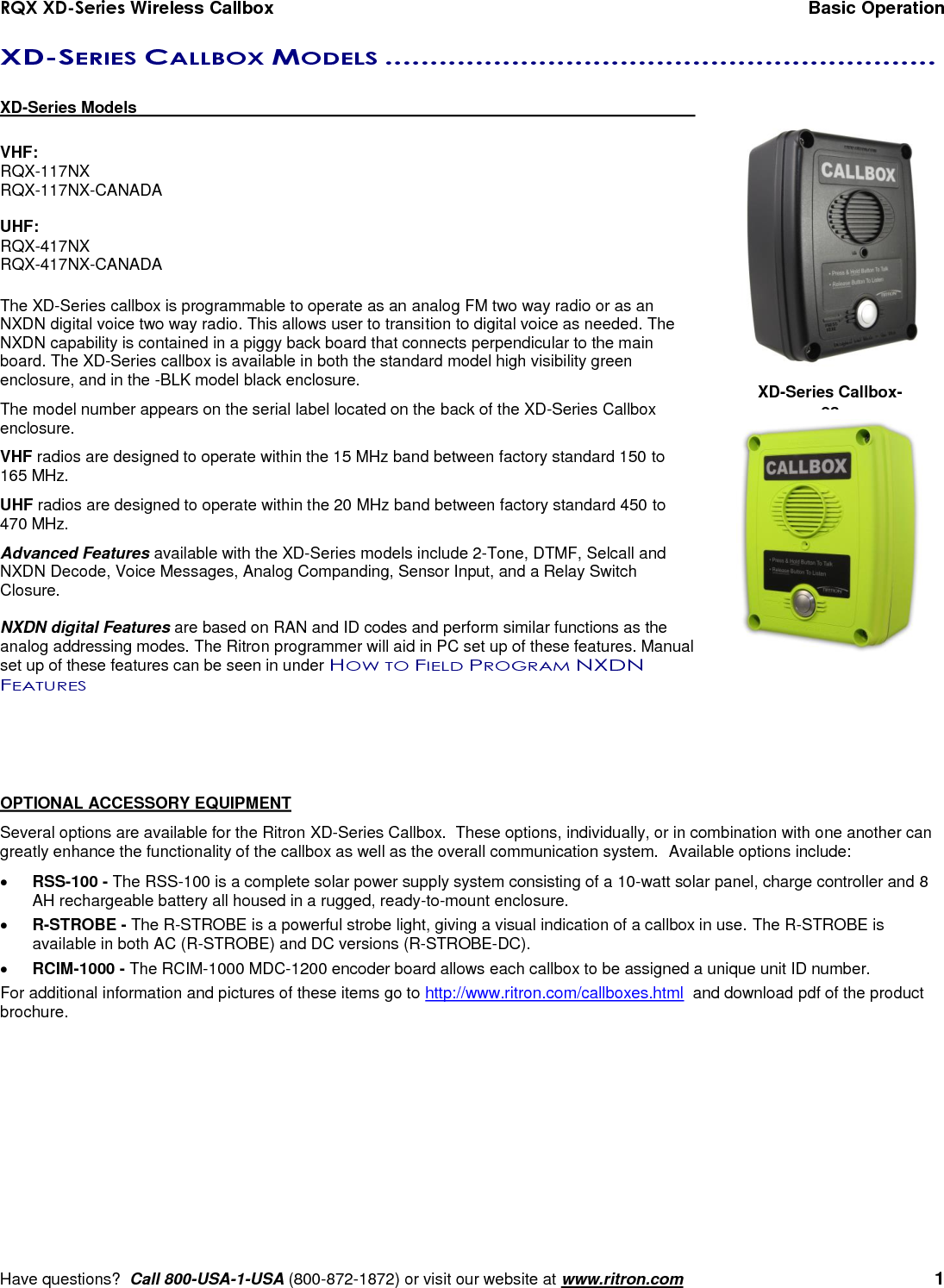 RQX XD-Series Wireless Callbox  Basic Operation     Have questions?  Call 800-USA-1-USA (800-872-1872) or visit our website at www.ritron.com   1 XD-SERIES CALLBOX MODELS .............................................................   XD-Series Models      VHF: RQX-117NX RQX-117NX-CANADA  UHF: RQX-417NX RQX-417NX-CANADA  The XD-Series callbox is programmable to operate as an analog FM two way radio or as an NXDN digital voice two way radio. This allows user to transition to digital voice as needed. The NXDN capability is contained in a piggy back board that connects perpendicular to the main board. The XD-Series callbox is available in both the standard model high visibility green enclosure, and in the -BLK model black enclosure. The model number appears on the serial label located on the back of the XD-Series Callbox enclosure.  VHF radios are designed to operate within the 15 MHz band between factory standard 150 to 165 MHz. UHF radios are designed to operate within the 20 MHz band between factory standard 450 to 470 MHz.  Advanced Features available with the XD-Series models include 2-Tone, DTMF, Selcall and NXDN Decode, Voice Messages, Analog Companding, Sensor Input, and a Relay Switch Closure.  NXDN digital Features are based on RAN and ID codes and perform similar functions as the analog addressing modes. The Ritron programmer will aid in PC set up of these features. Manual set up of these features can be seen in under HOW TO FIELD PROGRAM NXDN FEATURES     OPTIONAL ACCESSORY EQUIPMENT Several options are available for the Ritron XD-Series Callbox.  These options, individually, or in combination with one another can greatly enhance the functionality of the callbox as well as the overall communication system.  Available options include:  RSS-100 - The RSS-100 is a complete solar power supply system consisting of a 10-watt solar panel, charge controller and 8 AH rechargeable battery all housed in a rugged, ready-to-mount enclosure.  R-STROBE - The R-STROBE is a powerful strobe light, giving a visual indication of a callbox in use. The R-STROBE is available in both AC (R-STROBE) and DC versions (R-STROBE-DC).  RCIM-1000 - The RCIM-1000 MDC-1200 encoder board allows each callbox to be assigned a unique unit ID number. For additional information and pictures of these items go to http://www.ritron.com/callboxes.html  and download pdf of the product brochure. XD-Series Callbox-es 