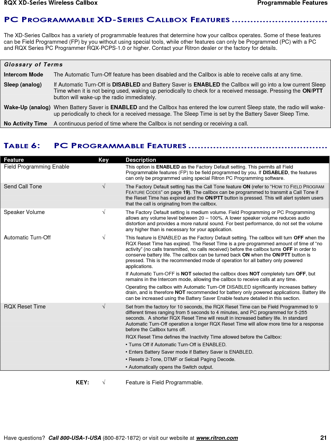 RQX XD-Series Wireless Callbox  Programmable Features     Have questions?  Call 800-USA-1-USA (800-872-1872) or visit our website at www.ritron.com   21 PC PROGRAMMABLE XD-SERIES CALLBOX FEATURES ...............................   The XD-Series Callbox has a variety of programmable features that determine how your callbox operates. Some of these features can be Field Programmed (FP) by you without using special tools, while other features can only be Programmed (PC) with a PC and RQX Series PC Programmer RQX-PCPS-1.0 or higher. Contact your Ritron dealer or the factory for details.  Glossary of Terms Intercom Mode   The Automatic Turn-Off feature has been disabled and the Callbox is able to receive calls at any time. Sleep (analog)  If Automatic Turn-Off is DISABLED and Battery Saver is ENABLED the Callbox will go into a low current Sleep Time when it is not being used, waking up periodically to check for a received message. Pressing the ON/PTT button will wake-up the radio immediately. Wake-Up (analog)  When Battery Saver is ENABLED and the Callbox has entered the low current Sleep state, the radio will wake-up periodically to check for a received message. The Sleep Time is set by the Battery Saver Sleep Time. No Activity Time   A continuous period of time where the Callbox is not sending or receiving a call.  TABLE 6:  PC PROGRAMMABLE FEATURES .............................................   Feature  Key  Description Field Programming Enable    This option is ENABLED as the Factory Default setting. This permits all Field Programmable features (FP) to be field programmed by you. If DISABLED, the features can only be programmed using special Ritron PC Programming software. Send Call Tone  The Factory Default setting has the Call Tone feature ON (refer to “HOW TO FIELD PROGRAM FEATURE CODES” on page 19). The callbox can be programmed to transmit a Call Tone if the Reset Time has expired and the ON/PTT button is pressed. This will alert system users that the call is originating from the callbox. Speaker Volume   The Factory Default setting is medium volume. Field Programming or PC Programming allows any volume level between 20 – 100%. A lower speaker volume reduces audio distortion and provides a more natural sound. For best performance, do not set the volume any higher than is necessary for your application. Automatic Turn-Off   This feature is ENABLED as the Factory Default setting. The callbox will turn OFF when the RQX Reset Time has expired. The Reset Time is a pre-programmed amount of time of “no activity” (no calls transmitted, no calls received) before the callbox turns OFF in order to conserve battery life. The callbox can be turned back ON when the ON/PTT button is pressed. This is the recommended mode of operation for all battery only powered applications.     If Automatic Turn-OFF is NOT selected the callbox does NOT completely turn OFF, but remains in the Intercom mode, allowing the callbox to receive calls at any time.      Operating the callbox with Automatic Turn-Off DISABLED significantly increases battery drain, and is therefore NOT recommended for battery only powered applications. Battery life can be increased using the Battery Saver Enable feature detailed in this section. RQX Reset Time   Set from the factory for 10 seconds, the RQX Reset Time can be Field Programmed to 9 different times ranging from 5 seconds to 4 minutes, and PC programmed for 5-255 seconds.  A shorter RQX Reset Time will result in increased battery life. In standard Automatic Turn-Off operation a longer RQX Reset Time will allow more time for a response before the Callbox turns off.     RQX Reset Time defines the Inactivity Time allowed before the Callbox:     • Turns Off if Automatic Turn-Off is ENABLED.     • Enters Battery Saver mode if Battery Saver is ENABLED.     • Resets 2-Tone, DTMF or Selcall Paging Decode.     • Automatically opens the Switch output.  KEY:   Feature is Field Programmable.        
