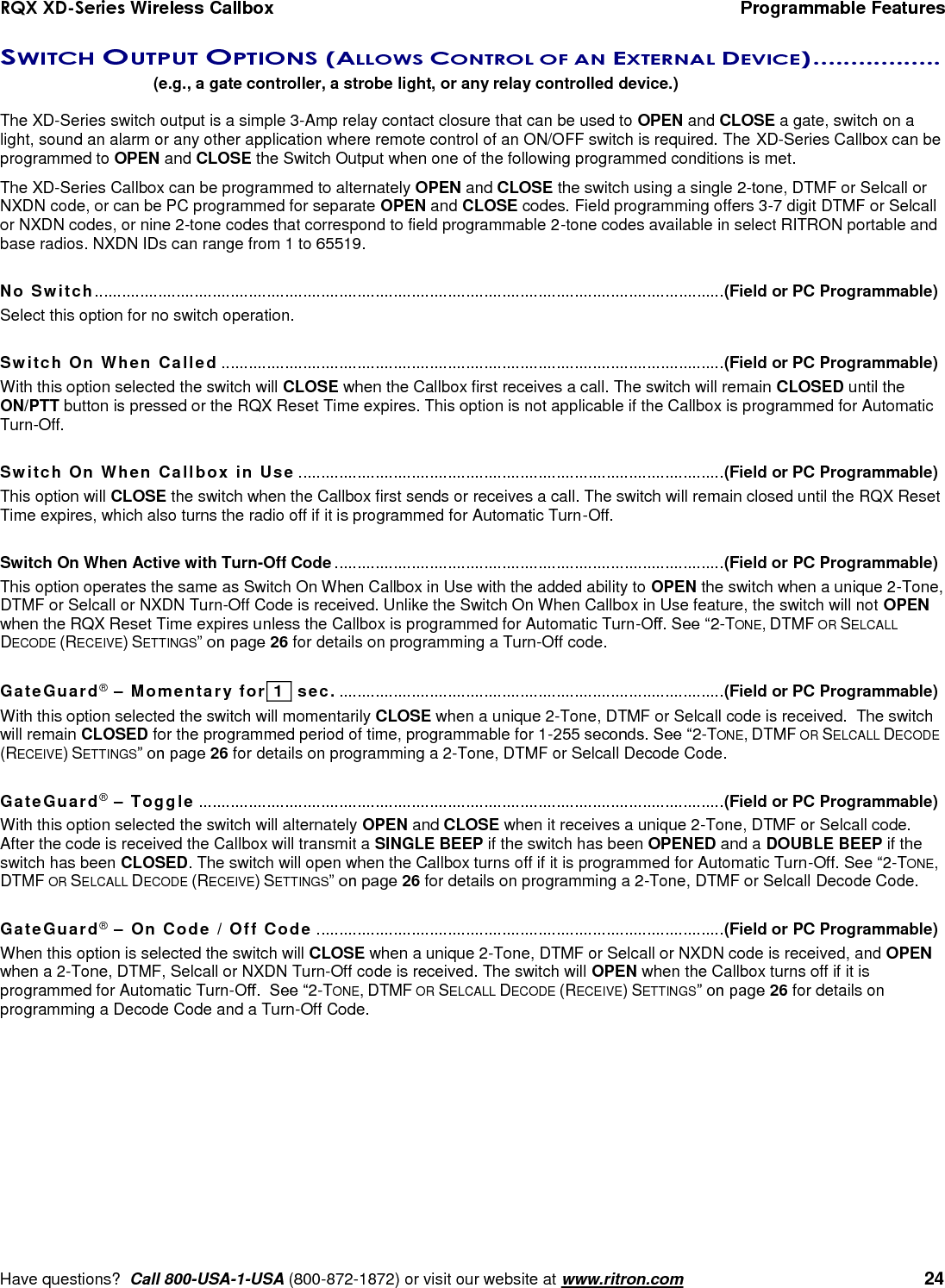 RQX XD-Series Wireless Callbox  Programmable Features     Have questions?  Call 800-USA-1-USA (800-872-1872) or visit our website at www.ritron.com   24 SWITCH OUTPUT OPTIONS (ALLOWS CONTROL OF AN EXTERNAL DEVICE) .................   (e.g., a gate controller, a strobe light, or any relay controlled device.)  The XD-Series switch output is a simple 3-Amp relay contact closure that can be used to OPEN and CLOSE a gate, switch on a light, sound an alarm or any other application where remote control of an ON/OFF switch is required. The XD-Series Callbox can be programmed to OPEN and CLOSE the Switch Output when one of the following programmed conditions is met.  The XD-Series Callbox can be programmed to alternately OPEN and CLOSE the switch using a single 2-tone, DTMF or Selcall or NXDN code, or can be PC programmed for separate OPEN and CLOSE codes. Field programming offers 3-7 digit DTMF or Selcall or NXDN codes, or nine 2-tone codes that correspond to field programmable 2-tone codes available in select RITRON portable and base radios. NXDN IDs can range from 1 to 65519.  No Switch........................................................................................................................................... (Field or PC Programmable) Select this option for no switch operation.  Switch On When Called ............................................................................................................... (Field or PC Programmable) With this option selected the switch will CLOSE when the Callbox first receives a call. The switch will remain CLOSED until the ON/PTT button is pressed or the RQX Reset Time expires. This option is not applicable if the Callbox is programmed for Automatic Turn-Off.  Switch On When Callbox in Use .............................................................................................. (Field or PC Programmable) This option will CLOSE the switch when the Callbox first sends or receives a call. The switch will remain closed until the RQX Reset Time expires, which also turns the radio off if it is programmed for Automatic Turn-Off.  Switch On When Active with Turn-Off Code ...................................................................................... (Field or PC Programmable) This option operates the same as Switch On When Callbox in Use with the added ability to OPEN the switch when a unique 2-Tone, DTMF or Selcall or NXDN Turn-Off Code is received. Unlike the Switch On When Callbox in Use feature, the switch will not OPEN when the RQX Reset Time expires unless the Callbox is programmed for Automatic Turn-Off. See “2-TONE, DTMF OR SELCALL DECODE (RECEIVE) SETTINGS” on page 26 for details on programming a Turn-Off code.  GateGuard® – Momentary for  1   sec. ..................................................................................... (Field or PC Programmable) With this option selected the switch will momentarily CLOSE when a unique 2-Tone, DTMF or Selcall code is received.  The switch will remain CLOSED for the programmed period of time, programmable for 1-255 seconds. See “2-TONE, DTMF OR SELCALL DECODE (RECEIVE) SETTINGS” on page 26 for details on programming a 2-Tone, DTMF or Selcall Decode Code.  GateGuard® – Toggle .................................................................................................................... (Field or PC Programmable) With this option selected the switch will alternately OPEN and CLOSE when it receives a unique 2-Tone, DTMF or Selcall code. After the code is received the Callbox will transmit a SINGLE BEEP if the switch has been OPENED and a DOUBLE BEEP if the switch has been CLOSED. The switch will open when the Callbox turns off if it is programmed for Automatic Turn-Off. See “2-TONE, DTMF OR SELCALL DECODE (RECEIVE) SETTINGS” on page 26 for details on programming a 2-Tone, DTMF or Selcall Decode Code.  GateGuard® – On Code / Off Code .......................................................................................... (Field or PC Programmable) When this option is selected the switch will CLOSE when a unique 2-Tone, DTMF or Selcall or NXDN code is received, and OPEN when a 2-Tone, DTMF, Selcall or NXDN Turn-Off code is received. The switch will OPEN when the Callbox turns off if it is programmed for Automatic Turn-Off.  See “2-TONE, DTMF OR SELCALL DECODE (RECEIVE) SETTINGS” on page 26 for details on programming a Decode Code and a Turn-Off Code. 