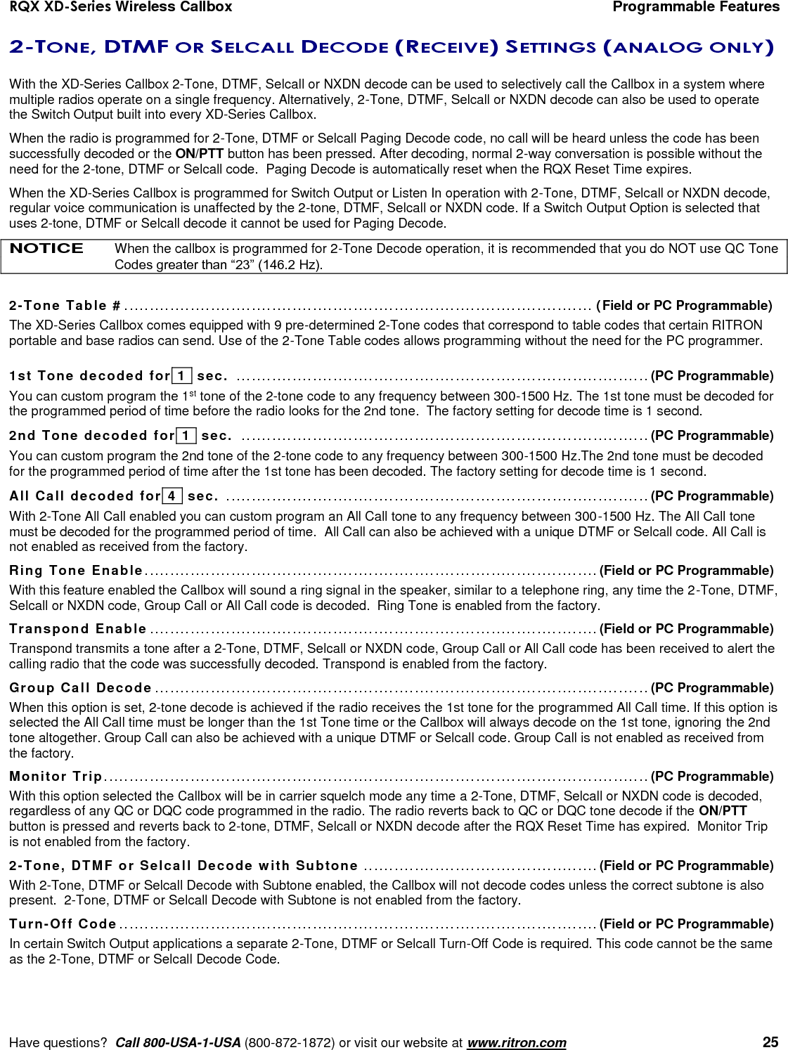 RQX XD-Series Wireless Callbox  Programmable Features     Have questions?  Call 800-USA-1-USA (800-872-1872) or visit our website at www.ritron.com   25 2-TONE, DTMF OR SELCALL DECODE (RECEIVE) SETTINGS (ANALOG ONLY)  With the XD-Series Callbox 2-Tone, DTMF, Selcall or NXDN decode can be used to selectively call the Callbox in a system where multiple radios operate on a single frequency. Alternatively, 2-Tone, DTMF, Selcall or NXDN decode can also be used to operate the Switch Output built into every XD-Series Callbox.  When the radio is programmed for 2-Tone, DTMF or Selcall Paging Decode code, no call will be heard unless the code has been successfully decoded or the ON/PTT button has been pressed. After decoding, normal 2-way conversation is possible without the need for the 2-tone, DTMF or Selcall code.  Paging Decode is automatically reset when the RQX Reset Time expires. When the XD-Series Callbox is programmed for Switch Output or Listen In operation with 2-Tone, DTMF, Selcall or NXDN decode, regular voice communication is unaffected by the 2-tone, DTMF, Selcall or NXDN code. If a Switch Output Option is selected that uses 2-tone, DTMF or Selcall decode it cannot be used for Paging Decode. NOTICE When the callbox is programmed for 2-Tone Decode operation, it is recommended that you do NOT use QC Tone Codes greater than “23” (146.2 Hz).  2-Tone Table # ............................................................................................ (Field or PC Programmable) The XD-Series Callbox comes equipped with 9 pre-determined 2-Tone codes that correspond to table codes that certain RITRON portable and base radios can send. Use of the 2-Tone Table codes allows programming without the need for the PC programmer.  1st Tone decoded for  1   sec.  ................................................................................. (PC Programmable) You can custom program the 1st tone of the 2-tone code to any frequency between 300-1500 Hz. The 1st tone must be decoded for the programmed period of time before the radio looks for the 2nd tone.  The factory setting for decode time is 1 second. 2nd Tone decoded for  1   sec.  ................................................................................ (PC Programmable) You can custom program the 2nd tone of the 2-tone code to any frequency between 300-1500 Hz.The 2nd tone must be decoded for the programmed period of time after the 1st tone has been decoded. The factory setting for decode time is 1 second. All Call decoded for  4   sec.  ................................................................................... (PC Programmable) With 2-Tone All Call enabled you can custom program an All Call tone to any frequency between 300-1500 Hz. The All Call tone must be decoded for the programmed period of time.  All Call can also be achieved with a unique DTMF or Selcall code. All Call is not enabled as received from the factory. Ring Tone Enable ......................................................................................... (Field or PC Programmable) With this feature enabled the Callbox will sound a ring signal in the speaker, similar to a telephone ring, any time the 2-Tone, DTMF,  Selcall or NXDN code, Group Call or All Call code is decoded.  Ring Tone is enabled from the factory. Transpond Enable ........................................................................................ (Field or PC Programmable) Transpond transmits a tone after a 2-Tone, DTMF, Selcall or NXDN code, Group Call or All Call code has been received to alert the calling radio that the code was successfully decoded. Transpond is enabled from the factory. Group Call Decode ................................................................................................. (PC Programmable) When this option is set, 2-tone decode is achieved if the radio receives the 1st tone for the programmed All Call time. If this option is selected the All Call time must be longer than the 1st Tone time or the Callbox will always decode on the 1st tone, ignoring the 2nd tone altogether. Group Call can also be achieved with a unique DTMF or Selcall code. Group Call is not enabled as received from the factory. Monitor Trip ........................................................................................................... (PC Programmable) With this option selected the Callbox will be in carrier squelch mode any time a 2-Tone, DTMF, Selcall or NXDN code is decoded, regardless of any QC or DQC code programmed in the radio. The radio reverts back to QC or DQC tone decode if the ON/PTT button is pressed and reverts back to 2-tone, DTMF, Selcall or NXDN decode after the RQX Reset Time has expired.  Monitor Trip is not enabled from the factory. 2-Tone, DTMF or Selcall Decode with Subtone .............................................. (Field or PC Programmable) With 2-Tone, DTMF or Selcall Decode with Subtone enabled, the Callbox will not decode codes unless the correct subtone is also present.  2-Tone, DTMF or Selcall Decode with Subtone is not enabled from the factory. Turn-Off Code .............................................................................................. (Field or PC Programmable) In certain Switch Output applications a separate 2-Tone, DTMF or Selcall Turn-Off Code is required. This code cannot be the same as the 2-Tone, DTMF or Selcall Decode Code. 