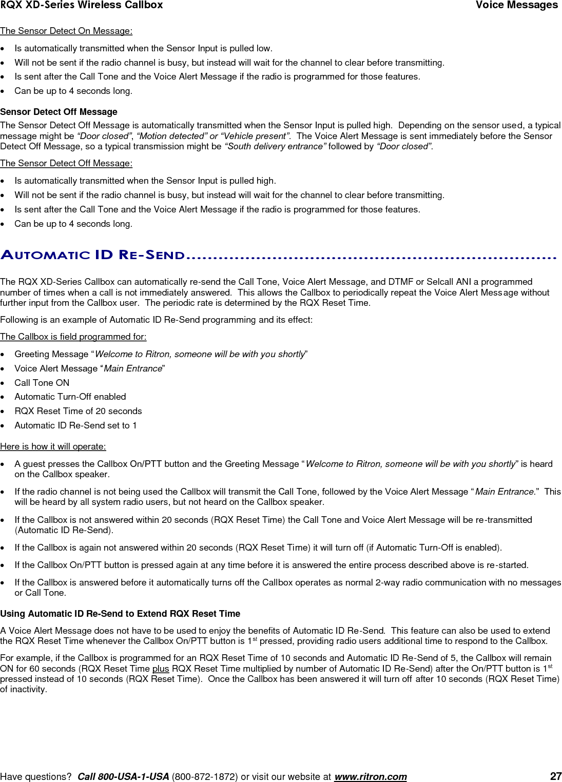 RQX XD-Series Wireless Callbox  Voice Messages     Have questions?  Call 800-USA-1-USA (800-872-1872) or visit our website at www.ritron.com   27 The Sensor Detect On Message:   Is automatically transmitted when the Sensor Input is pulled low.   Will not be sent if the radio channel is busy, but instead will wait for the channel to clear before transmitting.   Is sent after the Call Tone and the Voice Alert Message if the radio is programmed for those features.     Can be up to 4 seconds long.  Sensor Detect Off Message The Sensor Detect Off Message is automatically transmitted when the Sensor Input is pulled high.  Depending on the sensor used, a typical message might be “Door closed”, “Motion detected” or “Vehicle present”.  The Voice Alert Message is sent immediately before the Sensor Detect Off Message, so a typical transmission might be “South delivery entrance” followed by “Door closed”.   The Sensor Detect Off Message:   Is automatically transmitted when the Sensor Input is pulled high.   Will not be sent if the radio channel is busy, but instead will wait for the channel to clear before transmitting.   Is sent after the Call Tone and the Voice Alert Message if the radio is programmed for those features.   Can be up to 4 seconds long.  AUTOMATIC ID RE-SEND .....................................................................   The RQX XD-Series Callbox can automatically re-send the Call Tone, Voice Alert Message, and DTMF or Selcall ANI a programmed number of times when a call is not immediately answered.  This allows the Callbox to periodically repeat the Voice Alert Message without further input from the Callbox user.  The periodic rate is determined by the RQX Reset Time.  Following is an example of Automatic ID Re-Send programming and its effect: The Callbox is field programmed for:  Greeting Message “Welcome to Ritron, someone will be with you shortly”  Voice Alert Message “Main Entrance”   Call Tone ON   Automatic Turn-Off enabled   RQX Reset Time of 20 seconds   Automatic ID Re-Send set to 1  Here is how it will operate:  A guest presses the Callbox On/PTT button and the Greeting Message “Welcome to Ritron, someone will be with you shortly” is heard on the Callbox speaker.  If the radio channel is not being used the Callbox will transmit the Call Tone, followed by the Voice Alert Message “Main Entrance.”  This will be heard by all system radio users, but not heard on the Callbox speaker.   If the Callbox is not answered within 20 seconds (RQX Reset Time) the Call Tone and Voice Alert Message will be re-transmitted (Automatic ID Re-Send).   If the Callbox is again not answered within 20 seconds (RQX Reset Time) it will turn off (if Automatic Turn-Off is enabled).   If the Callbox On/PTT button is pressed again at any time before it is answered the entire process described above is re-started.   If the Callbox is answered before it automatically turns off the Callbox operates as normal 2-way radio communication with no messages or Call Tone.   Using Automatic ID Re-Send to Extend RQX Reset Time A Voice Alert Message does not have to be used to enjoy the benefits of Automatic ID Re-Send.  This feature can also be used to extend the RQX Reset Time whenever the Callbox On/PTT button is 1st pressed, providing radio users additional time to respond to the Callbox. For example, if the Callbox is programmed for an RQX Reset Time of 10 seconds and Automatic ID Re-Send of 5, the Callbox will remain ON for 60 seconds (RQX Reset Time plus RQX Reset Time multiplied by number of Automatic ID Re-Send) after the On/PTT button is 1st pressed instead of 10 seconds (RQX Reset Time).  Once the Callbox has been answered it will turn off after 10 seconds (RQX Reset Time) of inactivity. 