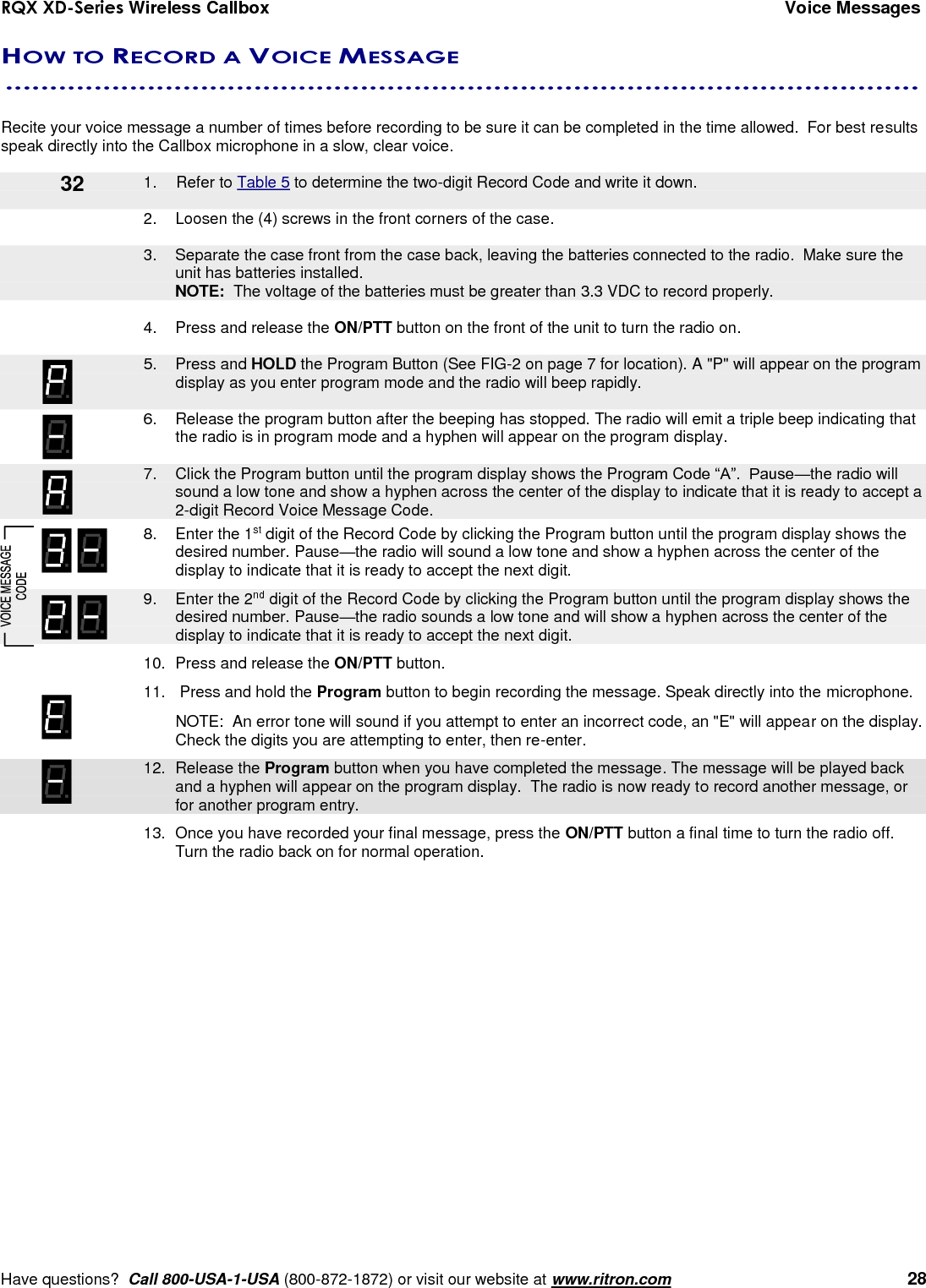 RQX XD-Series Wireless Callbox  Voice Messages     Have questions?  Call 800-USA-1-USA (800-872-1872) or visit our website at www.ritron.com   28 HOW TO RECORD A VOICE MESSAGE  .......................................................................................................   Recite your voice message a number of times before recording to be sure it can be completed in the time allowed.  For best results speak directly into the Callbox microphone in a slow, clear voice.        1.  Refer to Table 5 to determine the two-digit Record Code and write it down.  2.  Loosen the (4) screws in the front corners of the case.      3.  Separate the case front from the case back, leaving the batteries connected to the radio.  Make sure the unit has batteries installed.     NOTE:  The voltage of the batteries must be greater than 3.3 VDC to record properly.  4.  Press and release the ON/PTT button on the front of the unit to turn the radio on.     5.  Press and HOLD the Program Button (See FIG-2 on page 7 for location). A &quot;P&quot; will appear on the program display as you enter program mode and the radio will beep rapidly.  6.  Release the program button after the beeping has stopped. The radio will emit a triple beep indicating that the radio is in program mode and a hyphen will appear on the program display.     7.  Click the Program button until the program display shows the Program Code “A”.  Pause—the radio will sound a low tone and show a hyphen across the center of the display to indicate that it is ready to accept a 2-digit Record Voice Message Code.    8.  Enter the 1st digit of the Record Code by clicking the Program button until the program display shows the desired number. Pause—the radio will sound a low tone and show a hyphen across the center of the display to indicate that it is ready to accept the next digit.    9.  Enter the 2nd digit of the Record Code by clicking the Program button until the program display shows the desired number. Pause—the radio sounds a low tone and will show a hyphen across the center of the display to indicate that it is ready to accept the next digit.  10.  Press and release the ON/PTT button.  11.   Press and hold the Program button to begin recording the message. Speak directly into the microphone.   NOTE:  An error tone will sound if you attempt to enter an incorrect code, an &quot;E&quot; will appear on the display.  Check the digits you are attempting to enter, then re-enter.    12.  Release the Program button when you have completed the message. The message will be played back and a hyphen will appear on the program display.  The radio is now ready to record another message, or for another program entry.   13.  Once you have recorded your final message, press the ON/PTT button a final time to turn the radio off.  Turn the radio back on for normal operation.  32 