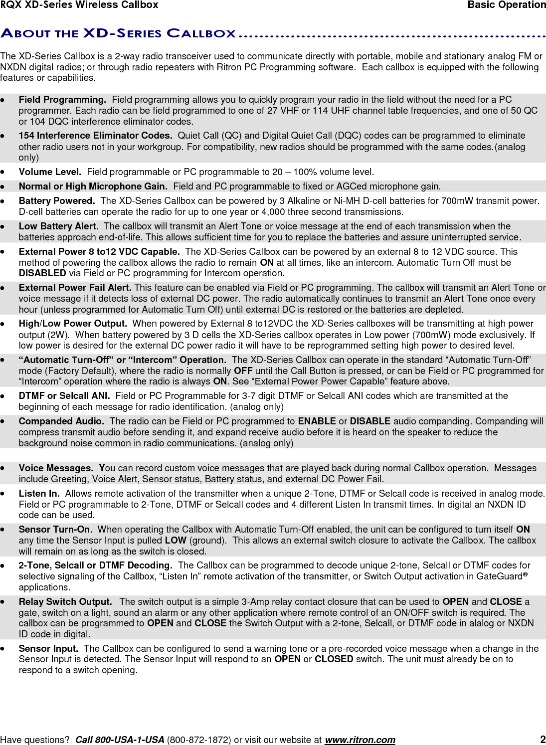 RQX XD-Series Wireless Callbox  Basic Operation     Have questions?  Call 800-USA-1-USA (800-872-1872) or visit our website at www.ritron.com   2 ABOUT THE XD-SERIES CALLBOX ...........................................................   The XD-Series Callbox is a 2-way radio transceiver used to communicate directly with portable, mobile and stationary analog FM or NXDN digital radios; or through radio repeaters with Ritron PC Programming software.  Each callbox is equipped with the following features or capabilities.    Field Programming.  Field programming allows you to quickly program your radio in the field without the need for a PC programmer. Each radio can be field programmed to one of 27 VHF or 114 UHF channel table frequencies, and one of 50 QC or 104 DQC interference eliminator codes.   154 Interference Eliminator Codes.  Quiet Call (QC) and Digital Quiet Call (DQC) codes can be programmed to eliminate other radio users not in your workgroup. For compatibility, new radios should be programmed with the same codes.(analog only)   Volume Level.  Field programmable or PC programmable to 20 – 100% volume level.   Normal or High Microphone Gain.  Field and PC programmable to fixed or AGCed microphone gain.   Battery Powered.  The XD-Series Callbox can be powered by 3 Alkaline or Ni-MH D-cell batteries for 700mW transmit power. D-cell batteries can operate the radio for up to one year or 4,000 three second transmissions.   Low Battery Alert.  The callbox will transmit an Alert Tone or voice message at the end of each transmission when the batteries approach end-of-life. This allows sufficient time for you to replace the batteries and assure uninterrupted service.   External Power 8 to12 VDC Capable.  The XD-Series Callbox can be powered by an external 8 to 12 VDC source. This method of powering the callbox allows the radio to remain ON at all times, like an intercom. Automatic Turn Off must be DISABLED via Field or PC programming for Intercom operation.   External Power Fail Alert. This feature can be enabled via Field or PC programming. The callbox will transmit an Alert Tone or voice message if it detects loss of external DC power. The radio automatically continues to transmit an Alert Tone once every hour (unless programmed for Automatic Turn Off) until external DC is restored or the batteries are depleted.    High/Low Power Output.  When powered by External 8 to12VDC the XD-Series callboxes will be transmitting at high power output (2W).  When battery powered by 3 D cells the XD-Series callbox operates in Low power (700mW) mode exclusively. If low power is desired for the external DC power radio it will have to be reprogrammed setting high power to desired level.  “Automatic Turn-Off” or “Intercom” Operation.  The XD-Series Callbox can operate in the standard “Automatic Turn-Off” mode (Factory Default), where the radio is normally OFF until the Call Button is pressed, or can be Field or PC programmed for “Intercom” operation where the radio is always ON. See “External Power Power Capable” feature above.   DTMF or Selcall ANI.  Field or PC Programmable for 3-7 digit DTMF or Selcall ANI codes which are transmitted at the beginning of each message for radio identification. (analog only)   Companded Audio.  The radio can be Field or PC programmed to ENABLE or DISABLE audio companding. Companding will compress transmit audio before sending it, and expand receive audio before it is heard on the speaker to reduce the background noise common in radio communications. (analog only)    Voice Messages.  You can record custom voice messages that are played back during normal Callbox operation.  Messages include Greeting, Voice Alert, Sensor status, Battery status, and external DC Power Fail.    Listen In.  Allows remote activation of the transmitter when a unique 2-Tone, DTMF or Selcall code is received in analog mode. Field or PC programmable to 2-Tone, DTMF or Selcall codes and 4 different Listen In transmit times. In digital an NXDN ID code can be used.     Sensor Turn-On.  When operating the Callbox with Automatic Turn-Off enabled, the unit can be configured to turn itself ON any time the Sensor Input is pulled LOW (ground).  This allows an external switch closure to activate the Callbox. The callbox will remain on as long as the switch is closed.   2-Tone, Selcall or DTMF Decoding.  The Callbox can be programmed to decode unique 2-tone, Selcall or DTMF codes for selective signaling of the Callbox, “Listen In” remote activation of the transmitter, or Switch Output activation in GateGuard® applications.   Relay Switch Output.  The switch output is a simple 3-Amp relay contact closure that can be used to OPEN and CLOSE a gate, switch on a light, sound an alarm or any other application where remote control of an ON/OFF switch is required. The callbox can be programmed to OPEN and CLOSE the Switch Output with a 2-tone, Selcall, or DTMF code in alalog or NXDN ID code in digital.   Sensor Input.  The Callbox can be configured to send a warning tone or a pre-recorded voice message when a change in the Sensor Input is detected. The Sensor Input will respond to an OPEN or CLOSED switch. The unit must already be on to respond to a switch opening. 