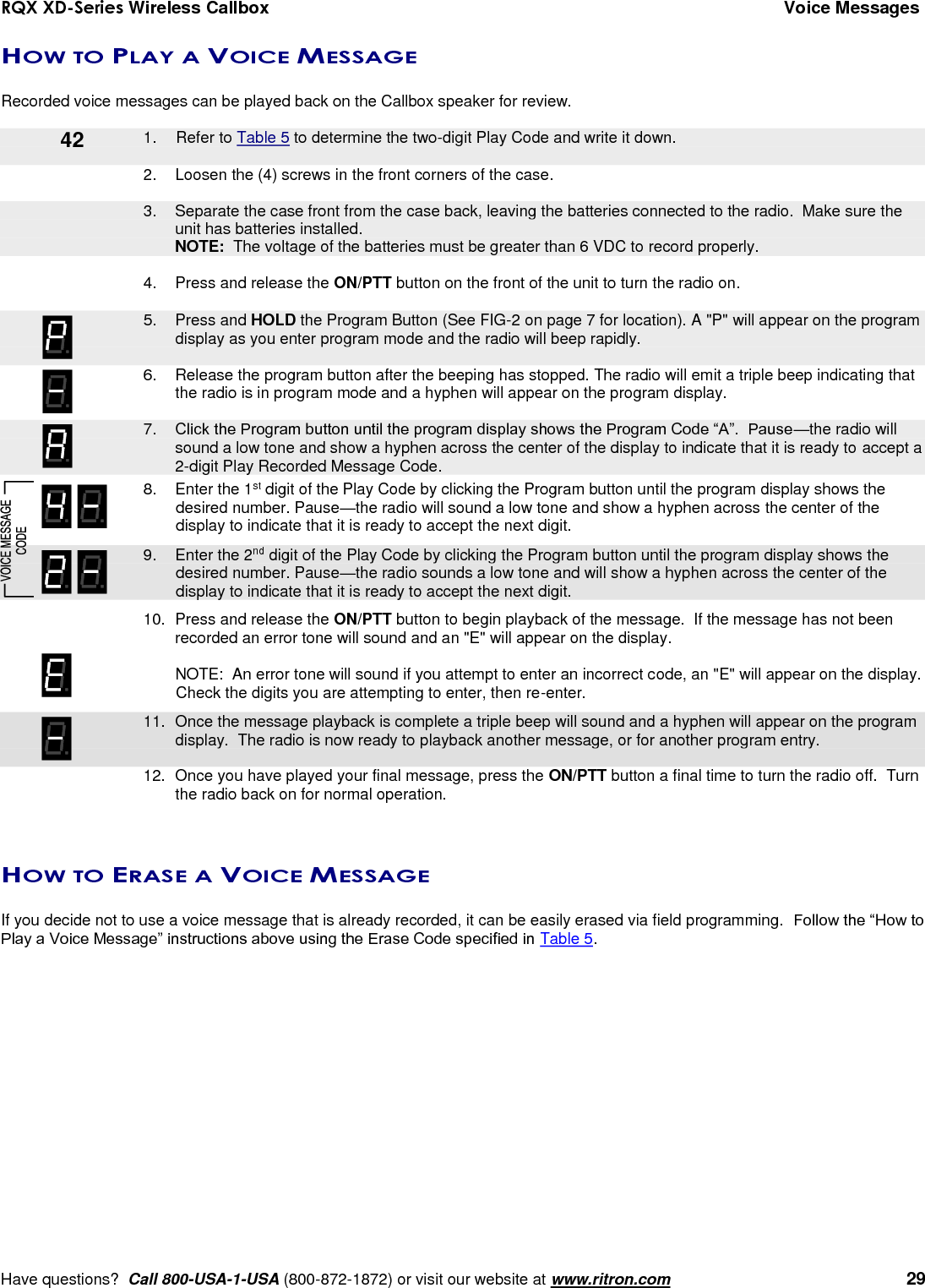 RQX XD-Series Wireless Callbox  Voice Messages     Have questions?  Call 800-USA-1-USA (800-872-1872) or visit our website at www.ritron.com   29 HOW TO PLAY A VOICE MESSAGE  Recorded voice messages can be played back on the Callbox speaker for review.      1.  Refer to Table 5 to determine the two-digit Play Code and write it down.  2.  Loosen the (4) screws in the front corners of the case.      3.  Separate the case front from the case back, leaving the batteries connected to the radio.  Make sure the unit has batteries installed.     NOTE:  The voltage of the batteries must be greater than 6 VDC to record properly.  4.  Press and release the ON/PTT button on the front of the unit to turn the radio on.     5.  Press and HOLD the Program Button (See FIG-2 on page 7 for location). A &quot;P&quot; will appear on the program display as you enter program mode and the radio will beep rapidly.  6.  Release the program button after the beeping has stopped. The radio will emit a triple beep indicating that the radio is in program mode and a hyphen will appear on the program display.     7. Click the Program button until the program display shows the Program Code “A”.  Pause—the radio will sound a low tone and show a hyphen across the center of the display to indicate that it is ready to accept a 2-digit Play Recorded Message Code.    8.  Enter the 1st digit of the Play Code by clicking the Program button until the program display shows the desired number. Pause—the radio will sound a low tone and show a hyphen across the center of the display to indicate that it is ready to accept the next digit.    9.  Enter the 2nd digit of the Play Code by clicking the Program button until the program display shows the desired number. Pause—the radio sounds a low tone and will show a hyphen across the center of the display to indicate that it is ready to accept the next digit.    10.  Press and release the ON/PTT button to begin playback of the message.  If the message has not been recorded an error tone will sound and an &quot;E&quot; will appear on the display.    NOTE:  An error tone will sound if you attempt to enter an incorrect code, an &quot;E&quot; will appear on the display.  Check the digits you are attempting to enter, then re-enter.    11.  Once the message playback is complete a triple beep will sound and a hyphen will appear on the program display.  The radio is now ready to playback another message, or for another program entry.     12.  Once you have played your final message, press the ON/PTT button a final time to turn the radio off.  Turn the radio back on for normal operation.   HOW TO ERASE A VOICE MESSAGE  If you decide not to use a voice message that is already recorded, it can be easily erased via field programming.  Follow the “How to Play a Voice Message” instructions above using the Erase Code specified in Table 5. 42 