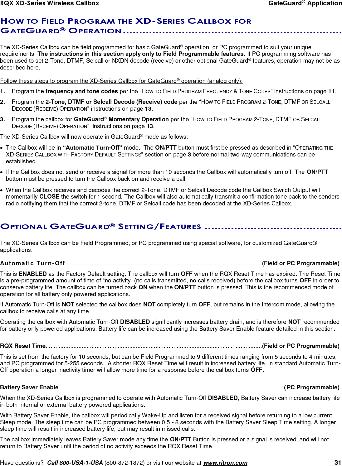 RQX XD-Series Wireless Callbox  GateGuard® Application     Have questions?  Call 800-USA-1-USA (800-872-1872) or visit our website at www.ritron.com   31 HOW TO FIELD PROGRAM THE XD-SERIES CALLBOX FOR GATEGUARD® OPERATION ...................................................................   The XD-Series Callbox can be field programmed for basic GateGuard® operation, or PC programmed to suit your unique requirements. The instructions in this section apply only to Field Programmable features. If PC programming software has been used to set 2-Tone, DTMF, Selcall or NXDN decode (receive) or other optional GateGuard® features, operation may not be as described here.  Follow these steps to program the XD-Series Callbox for GateGuard® operation (analog only): 1.  Program the frequency and tone codes per the “HOW TO FIELD PROGRAM FREQUENCY &amp; TONE CODES” instructions on page 11. 2.  Program the 2-Tone, DTMF or Selcall Decode (Receive) code per the “HOW TO FIELD PROGRAM 2-TONE, DTMF OR SELCALL DECODE (RECEIVE) OPERATION” instructions on page 13. 3.  Program the callbox for GateGuard® Momentary Operation per the “HOW TO FIELD PROGRAM 2-TONE, DTMF OR SELCALL DECODE (RECEIVE) OPERATION”  instructions on page 13. The XD-Series Callbox will now operate in GateGuard® mode as follows:   The Callbox will be in “Automatic Turn-Off” mode.  The ON/PTT button must first be pressed as described in “OPERATING THE XD-SERIES CALLBOX WITH FACTORY DEFAULT SETTINGS” section on page 3 before normal two-way communications can be established.   If the Callbox does not send or receive a signal for more than 10 seconds the Callbox will automatically turn off. The ON/PTT button must be pressed to turn the Callbox back on and receive a call.    When the Callbox receives and decodes the correct 2-Tone, DTMF or Selcall Decode code the Callbox Switch Output will momentarily CLOSE the switch for 1 second. The Callbox will also automatically transmit a confirmation tone back to the senders radio notifying them that the correct 2-tone, DTMF or Selcall code has been decoded at the XD-Series Callbox.  OPTIONAL GATEGUARD® SETTING/FEATURES ..........................................   The XD-Series Callbox can be Field Programmed, or PC programmed using special software, for customized GateGuard® applications.  Automatic Turn-Off........................................................................................................................ (Field or PC Programmable) This is ENABLED as the Factory Default setting. The callbox will turn OFF when the RQX Reset Time has expired. The Reset Time is a pre-programmed amount of time of “no activity” (no calls transmitted, no calls received) before the callbox turns OFF in order to conserve battery life. The callbox can be turned back ON when the ON/PTT button is pressed. This is the recommended mode of operation for all battery only powered applications. If Automatic Turn-Off is NOT selected the callbox does NOT completely turn OFF, but remains in the Intercom mode, allowing the callbox to receive calls at any time.  Operating the callbox with Automatic Turn-Off DISABLED significantly increases battery drain, and is therefore NOT recommended for battery only powered applications. Battery life can be increased using the Battery Saver Enable feature detailed in this section.  RQX Reset Time .................................................................................................................................... (Field or PC Programmable) This is set from the factory for 10 seconds, but can be Field Programmed to 9 different times ranging from 5 seconds to 4 minutes, and PC programmed for 5-255 seconds.  A shorter RQX Reset Time will result in increased battery life. In standard Automatic Turn-Off operation a longer inactivity timer will allow more time for a response before the callbox turns OFF.  Battery Saver Enable ......................................................................................................................................... (PC Programmable)  When the XD-Series Callbox is programmed to operate with Automatic Turn-Off DISABLED, Battery Saver can increase battery life in both internal or external battery powered applications.   With Battery Saver Enable, the callbox will periodically Wake-Up and listen for a received signal before returning to a low current Sleep mode. The sleep time can be PC programmed between 0.5 - 8 seconds with the Battery Saver Sleep Time setting. A longer sleep time will result in increased battery life, but may result in missed calls. The callbox immediately leaves Battery Saver mode any time the ON/PTT Button is pressed or a signal is received, and will not return to Battery Saver until the period of no activity exceeds the RQX Reset Time.  