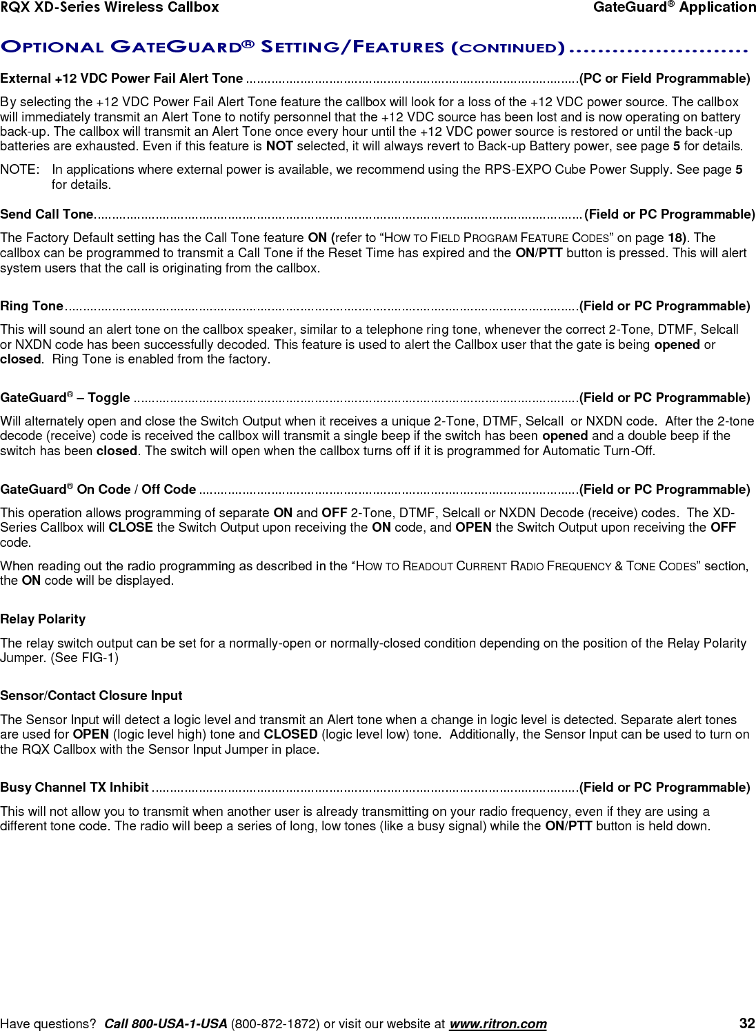 RQX XD-Series Wireless Callbox  GateGuard® Application     Have questions?  Call 800-USA-1-USA (800-872-1872) or visit our website at www.ritron.com   32 OPTIONAL GATEGUARD® SETTING/FEATURES (CONTINUED) .........................   External +12 VDC Power Fail Alert Tone ............................................................................................ (PC or Field Programmable) By selecting the +12 VDC Power Fail Alert Tone feature the callbox will look for a loss of the +12 VDC power source. The callbox will immediately transmit an Alert Tone to notify personnel that the +12 VDC source has been lost and is now operating on battery back-up. The callbox will transmit an Alert Tone once every hour until the +12 VDC power source is restored or until the back-up batteries are exhausted. Even if this feature is NOT selected, it will always revert to Back-up Battery power, see page 5 for details. NOTE:  In applications where external power is available, we recommend using the RPS-EXPO Cube Power Supply. See page 5 for details.  Send Call Tone ....................................................................................................................................... (Field or PC Programmable) The Factory Default setting has the Call Tone feature ON (refer to “HOW TO FIELD PROGRAM FEATURE CODES” on page 18). The callbox can be programmed to transmit a Call Tone if the Reset Time has expired and the ON/PTT button is pressed. This will alert system users that the call is originating from the callbox.    Ring Tone .............................................................................................................................................. (Field or PC Programmable) This will sound an alert tone on the callbox speaker, similar to a telephone ring tone, whenever the correct 2-Tone, DTMF, Selcall  or NXDN code has been successfully decoded. This feature is used to alert the Callbox user that the gate is being opened or closed.  Ring Tone is enabled from the factory.  GateGuard® – Toggle ........................................................................................................................... (Field or PC Programmable) Will alternately open and close the Switch Output when it receives a unique 2-Tone, DTMF, Selcall  or NXDN code.  After the 2-tone decode (receive) code is received the callbox will transmit a single beep if the switch has been opened and a double beep if the switch has been closed. The switch will open when the callbox turns off if it is programmed for Automatic Turn-Off.  GateGuard® On Code / Off Code ......................................................................................................... (Field or PC Programmable) This operation allows programming of separate ON and OFF 2-Tone, DTMF, Selcall or NXDN Decode (receive) codes.  The XD-Series Callbox will CLOSE the Switch Output upon receiving the ON code, and OPEN the Switch Output upon receiving the OFF code.  When reading out the radio programming as described in the “HOW TO READOUT CURRENT RADIO FREQUENCY &amp; TONE CODES” section, the ON code will be displayed.  Relay Polarity The relay switch output can be set for a normally-open or normally-closed condition depending on the position of the Relay Polarity Jumper. (See FIG-1)  Sensor/Contact Closure Input  The Sensor Input will detect a logic level and transmit an Alert tone when a change in logic level is detected. Separate alert tones are used for OPEN (logic level high) tone and CLOSED (logic level low) tone.  Additionally, the Sensor Input can be used to turn on the RQX Callbox with the Sensor Input Jumper in place.    Busy Channel TX Inhibit ...................................................................................................................... (Field or PC Programmable) This will not allow you to transmit when another user is already transmitting on your radio frequency, even if they are using a different tone code. The radio will beep a series of long, low tones (like a busy signal) while the ON/PTT button is held down.        