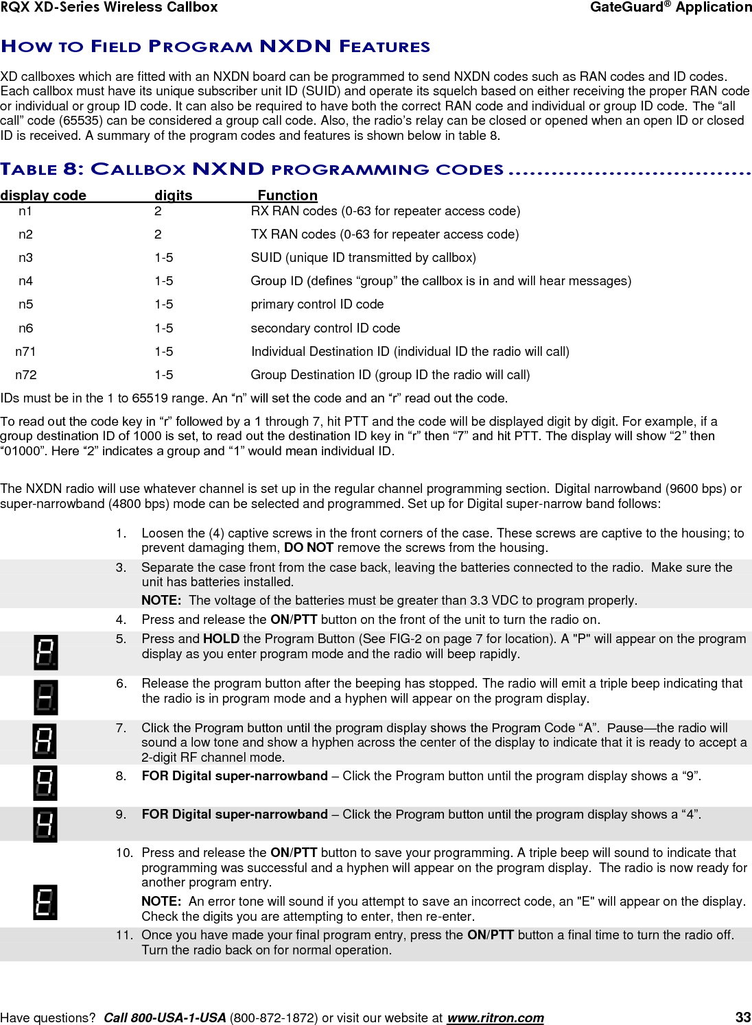 RQX XD-Series Wireless Callbox  GateGuard® Application     Have questions?  Call 800-USA-1-USA (800-872-1872) or visit our website at www.ritron.com   33 HOW TO FIELD PROGRAM NXDN FEATURES  XD callboxes which are fitted with an NXDN board can be programmed to send NXDN codes such as RAN codes and ID codes. Each callbox must have its unique subscriber unit ID (SUID) and operate its squelch based on either receiving the proper RAN code or individual or group ID code. It can also be required to have both the correct RAN code and individual or group ID code. The “all call” code (65535) can be considered a group call code. Also, the radio’s relay can be closed or opened when an open ID or closed ID is received. A summary of the program codes and features is shown below in table 8.  TABLE 8: CALLBOX NXND PROGRAMMING CODES ..................................  display code    digits    Function n1    2  RX RAN codes (0-63 for repeater access code)  n2    2  TX RAN codes (0-63 for repeater access code)  n3    1-5  SUID (unique ID transmitted by callbox)  n4    1-5  Group ID (defines “group” the callbox is in and will hear messages)  n5    1-5  primary control ID code  n6    1-5  secondary control ID code  n71    1-5  Individual Destination ID (individual ID the radio will call)  n72    1-5  Group Destination ID (group ID the radio will call) IDs must be in the 1 to 65519 range. An “n” will set the code and an “r” read out the code. To read out the code key in “r” followed by a 1 through 7, hit PTT and the code will be displayed digit by digit. For example, if a group destination ID of 1000 is set, to read out the destination ID key in “r” then “7” and hit PTT. The display will show “2” then “01000”. Here “2” indicates a group and “1” would mean individual ID.  The NXDN radio will use whatever channel is set up in the regular channel programming section. Digital narrowband (9600 bps) or super-narrowband (4800 bps) mode can be selected and programmed. Set up for Digital super-narrow band follows:  1.  Loosen the (4) captive screws in the front corners of the case. These screws are captive to the housing; to prevent damaging them, DO NOT remove the screws from the housing.    3.  Separate the case front from the case back, leaving the batteries connected to the radio.  Make sure the unit has batteries installed.     NOTE:  The voltage of the batteries must be greater than 3.3 VDC to program properly. 4.  Press and release the ON/PTT button on the front of the unit to turn the radio on.    5.  Press and HOLD the Program Button (See FIG-2 on page 7 for location). A &quot;P&quot; will appear on the program display as you enter program mode and the radio will beep rapidly.  6.  Release the program button after the beeping has stopped. The radio will emit a triple beep indicating that the radio is in program mode and a hyphen will appear on the program display.     7. Click the Program button until the program display shows the Program Code “A”.  Pause—the radio will sound a low tone and show a hyphen across the center of the display to indicate that it is ready to accept a 2-digit RF channel mode.  8. FOR Digital super-narrowband – Click the Program button until the program display shows a “9”.     9. FOR Digital super-narrowband – Click the Program button until the program display shows a “4”.        10.  Press and release the ON/PTT button to save your programming. A triple beep will sound to indicate that programming was successful and a hyphen will appear on the program display.  The radio is now ready for another program entry.     NOTE:  An error tone will sound if you attempt to save an incorrect code, an &quot;E&quot; will appear on the display.  Check the digits you are attempting to enter, then re-enter.    11.  Once you have made your final program entry, press the ON/PTT button a final time to turn the radio off.  Turn the radio back on for normal operation.   