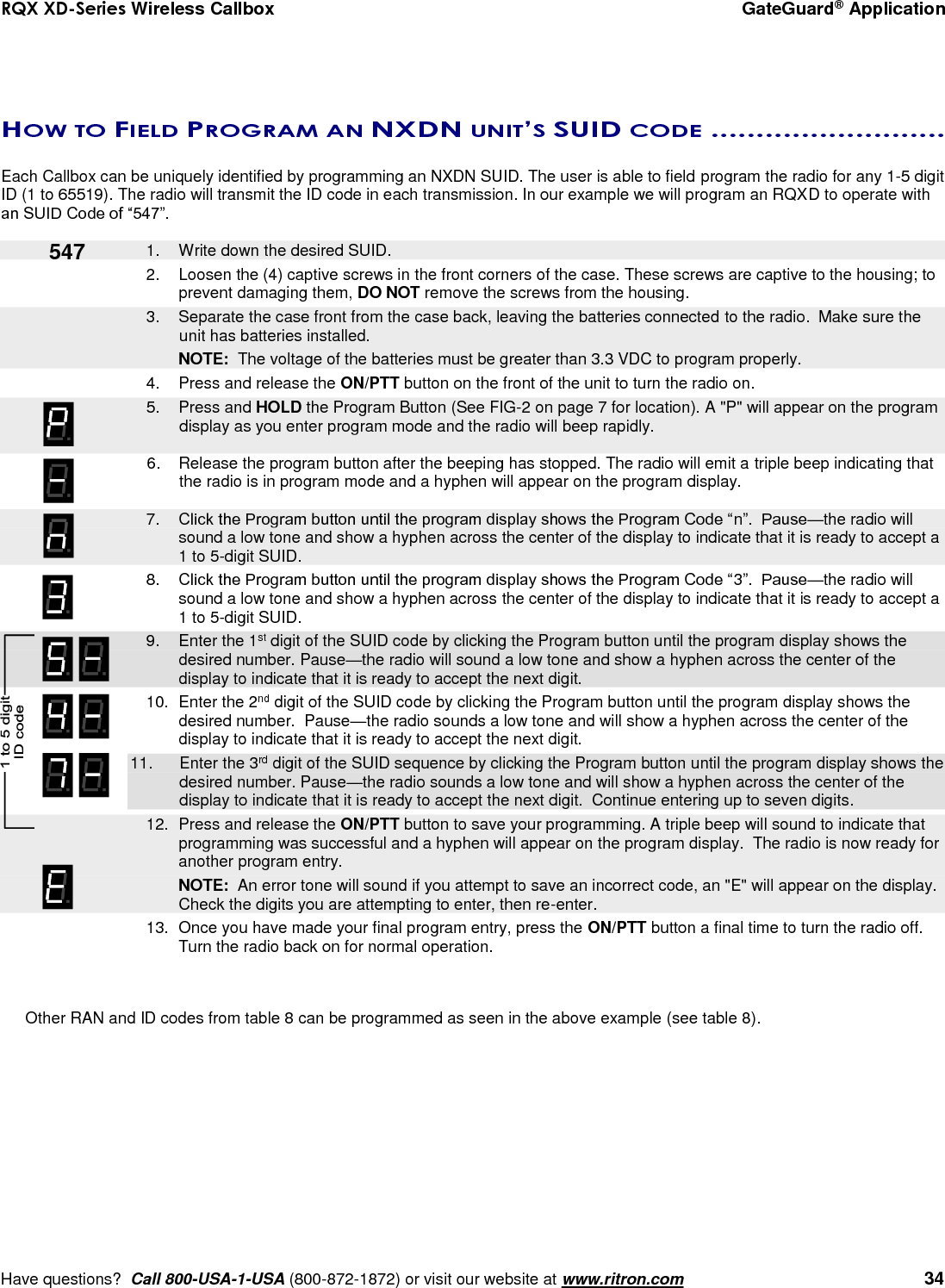 RQX XD-Series Wireless Callbox  GateGuard® Application     Have questions?  Call 800-USA-1-USA (800-872-1872) or visit our website at www.ritron.com   34    HOW TO FIELD PROGRAM AN NXDN UNIT’S SUID CODE ..........................   Each Callbox can be uniquely identified by programming an NXDN SUID. The user is able to field program the radio for any 1-5 digit ID (1 to 65519). The radio will transmit the ID code in each transmission. In our example we will program an RQXD to operate with an SUID Code of “547”.     1.  Write down the desired SUID. 2.  Loosen the (4) captive screws in the front corners of the case. These screws are captive to the housing; to prevent damaging them, DO NOT remove the screws from the housing.    3.  Separate the case front from the case back, leaving the batteries connected to the radio.  Make sure the unit has batteries installed.     NOTE:  The voltage of the batteries must be greater than 3.3 VDC to program properly. 4.  Press and release the ON/PTT button on the front of the unit to turn the radio on.    5.  Press and HOLD the Program Button (See FIG-2 on page 7 for location). A &quot;P&quot; will appear on the program display as you enter program mode and the radio will beep rapidly.  6.  Release the program button after the beeping has stopped. The radio will emit a triple beep indicating that the radio is in program mode and a hyphen will appear on the program display.     7. Click the Program button until the program display shows the Program Code “n”.  Pause—the radio will sound a low tone and show a hyphen across the center of the display to indicate that it is ready to accept a 1 to 5-digit SUID.  8. Click the Program button until the program display shows the Program Code “3”.  Pause—the radio will sound a low tone and show a hyphen across the center of the display to indicate that it is ready to accept a 1 to 5-digit SUID.     9.  Enter the 1st digit of the SUID code by clicking the Program button until the program display shows the desired number. Pause—the radio will sound a low tone and show a hyphen across the center of the display to indicate that it is ready to accept the next digit.    10.  Enter the 2nd digit of the SUID code by clicking the Program button until the program display shows the desired number.  Pause—the radio sounds a low tone and will show a hyphen across the center of the display to indicate that it is ready to accept the next digit. 11.  Enter the 3rd digit of the SUID sequence by clicking the Program button until the program display shows the desired number. Pause—the radio sounds a low tone and will show a hyphen across the center of the display to indicate that it is ready to accept the next digit.  Continue entering up to seven digits.     12.  Press and release the ON/PTT button to save your programming. A triple beep will sound to indicate that programming was successful and a hyphen will appear on the program display.  The radio is now ready for another program entry.     NOTE:  An error tone will sound if you attempt to save an incorrect code, an &quot;E&quot; will appear on the display.  Check the digits you are attempting to enter, then re-enter. 13.  Once you have made your final program entry, press the ON/PTT button a final time to turn the radio off.  Turn the radio back on for normal operation.     Other RAN and ID codes from table 8 can be programmed as seen in the above example (see table 8).   547 