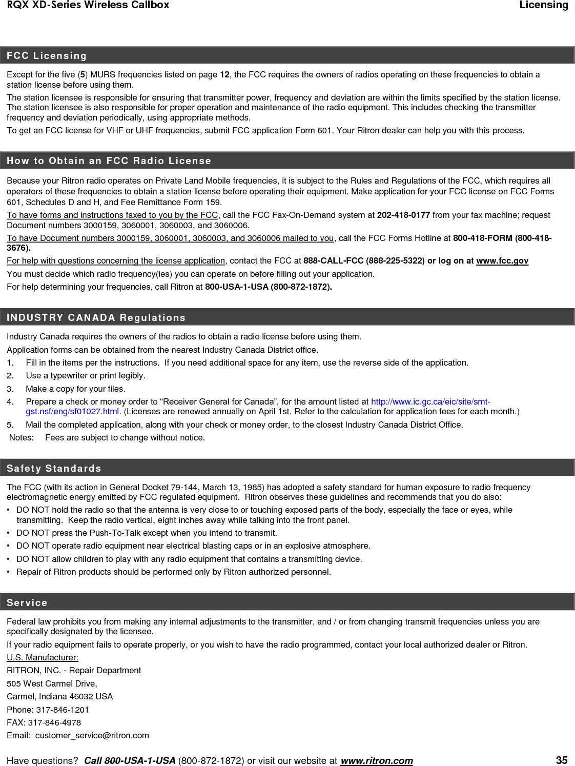 RQX XD-Series Wireless Callbox  Licensing     Have questions?  Call 800-USA-1-USA (800-872-1872) or visit our website at www.ritron.com   35 FCC Licensing Except for the five (5) MURS frequencies listed on page 12, the FCC requires the owners of radios operating on these frequencies to obtain a station license before using them.   The station licensee is responsible for ensuring that transmitter power, frequency and deviation are within the limits specified by the station license. The station licensee is also responsible for proper operation and maintenance of the radio equipment. This includes checking the transmitter frequency and deviation periodically, using appropriate methods. To get an FCC license for VHF or UHF frequencies, submit FCC application Form 601. Your Ritron dealer can help you with this process.    How to Obtain an FCC Radio License  Because your Ritron radio operates on Private Land Mobile frequencies, it is subject to the Rules and Regulations of the FCC, which requires all operators of these frequencies to obtain a station license before operating their equipment. Make application for your FCC license on FCC Forms 601, Schedules D and H, and Fee Remittance Form 159. To have forms and instructions faxed to you by the FCC, call the FCC Fax-On-Demand system at 202-418-0177 from your fax machine; request Document numbers 3000159, 3060001, 3060003, and 3060006.   To have Document numbers 3000159, 3060001, 3060003, and 3060006 mailed to you, call the FCC Forms Hotline at 800-418-FORM (800-418-3676). For help with questions concerning the license application, contact the FCC at 888-CALL-FCC (888-225-5322) or log on at www.fcc.gov You must decide which radio frequency(ies) you can operate on before filling out your application.   For help determining your frequencies, call Ritron at 800-USA-1-USA (800-872-1872).  INDUSTRY CANADA Regulations Industry Canada requires the owners of the radios to obtain a radio license before using them.   Application forms can be obtained from the nearest Industry Canada District office. 1.  Fill in the items per the instructions.  If you need additional space for any item, use the reverse side of the application. 2.  Use a typewriter or print legibly. 3.  Make a copy for your files. 4.   Prepare a check or money order to “Receiver General for Canada”, for the amount listed at http://www.ic.gc.ca/eic/site/smt-gst.nsf/eng/sf01027.html. (Licenses are renewed annually on April 1st. Refer to the calculation for application fees for each month.)  5.   Mail the completed application, along with your check or money order, to the closest Industry Canada District Office.   Notes:   Fees are subject to change without notice.  Safety Standards The FCC (with its action in General Docket 79-144, March 13, 1985) has adopted a safety standard for human exposure to radio frequency electromagnetic energy emitted by FCC regulated equipment.  Ritron observes these guidelines and recommends that you do also: •  DO NOT hold the radio so that the antenna is very close to or touching exposed parts of the body, especially the face or eyes, while transmitting.  Keep the radio vertical, eight inches away while talking into the front panel.   •  DO NOT press the Push-To-Talk except when you intend to transmit. •  DO NOT operate radio equipment near electrical blasting caps or in an explosive atmosphere. •  DO NOT allow children to play with any radio equipment that contains a transmitting device. •  Repair of Ritron products should be performed only by Ritron authorized personnel.  Service Federal law prohibits you from making any internal adjustments to the transmitter, and / or from changing transmit frequencies unless you are specifically designated by the licensee.  If your radio equipment fails to operate properly, or you wish to have the radio programmed, contact your local authorized dealer or Ritron.  U.S. Manufacturer:  RITRON, INC. - Repair Department  505 West Carmel Drive,  Carmel, Indiana 46032 USA  Phone: 317-846-1201     FAX: 317-846-4978 Email:  customer_service@ritron.com 