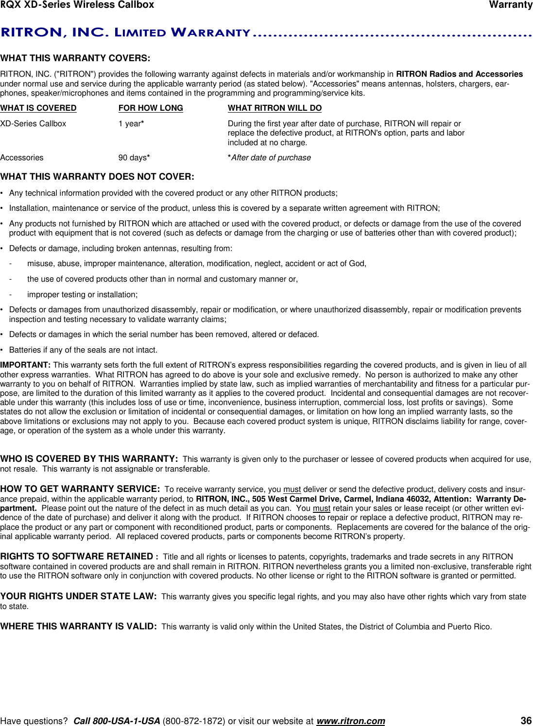 RQX XD-Series Wireless Callbox      Warranty     Have questions?  Call 800-USA-1-USA (800-872-1872) or visit our website at www.ritron.com   36 RITRON, INC. LIMITED WARRANTY .......................................................   WHAT THIS WARRANTY COVERS:   RITRON, INC. (&quot;RITRON&quot;) provides the following warranty against defects in materials and/or workmanship in RITRON Radios and Accessories under normal use and service during the applicable warranty period (as stated below). &quot;Accessories&quot; means antennas, holsters, chargers, ear-phones, speaker/microphones and items contained in the programming and programming/service kits.   WHAT IS COVERED  FOR HOW LONG  WHAT RITRON WILL DO XD-Series Callbox  1 year*  During the first year after date of purchase, RITRON will repair or      replace the defective product, at RITRON&apos;s option, parts and labor      included at no charge. Accessories  90 days* *After date of purchase  WHAT THIS WARRANTY DOES NOT COVER:   •  Any technical information provided with the covered product or any other RITRON products; •  Installation, maintenance or service of the product, unless this is covered by a separate written agreement with RITRON; •  Any products not furnished by RITRON which are attached or used with the covered product, or defects or damage from the use of the covered product with equipment that is not covered (such as defects or damage from the charging or use of batteries other than with covered product); •  Defects or damage, including broken antennas, resulting from: -  misuse, abuse, improper maintenance, alteration, modification, neglect, accident or act of God, -  the use of covered products other than in normal and customary manner or,  -  improper testing or installation; •  Defects or damages from unauthorized disassembly, repair or modification, or where unauthorized disassembly, repair or modification prevents inspection and testing necessary to validate warranty claims; •  Defects or damages in which the serial number has been removed, altered or defaced. •  Batteries if any of the seals are not intact. IMPORTANT: This warranty sets forth the full extent of RITRON’s express responsibilities regarding the covered products, and is given in lieu of all other express warranties.  What RITRON has agreed to do above is your sole and exclusive remedy.  No person is authorized to make any other warranty to you on behalf of RITRON.  Warranties implied by state law, such as implied warranties of merchantability and fitness for a particular pur-pose, are limited to the duration of this limited warranty as it applies to the covered product.  Incidental and consequential damages are not recover-able under this warranty (this includes loss of use or time, inconvenience, business interruption, commercial loss, lost profits or savings).  Some states do not allow the exclusion or limitation of incidental or consequential damages, or limitation on how long an implied warranty lasts, so the above limitations or exclusions may not apply to you.  Because each covered product system is unique, RITRON disclaims liability for range, cover-age, or operation of the system as a whole under this warranty.   WHO IS COVERED BY THIS WARRANTY:  This warranty is given only to the purchaser or lessee of covered products when acquired for use, not resale.  This warranty is not assignable or transferable.  HOW TO GET WARRANTY SERVICE:  To receive warranty service, you must deliver or send the defective product, delivery costs and insur-ance prepaid, within the applicable warranty period, to RITRON, INC., 505 West Carmel Drive, Carmel, Indiana 46032, Attention:  Warranty De-partment.  Please point out the nature of the defect in as much detail as you can.  You must retain your sales or lease receipt (or other written evi-dence of the date of purchase) and deliver it along with the product.  If RITRON chooses to repair or replace a defective product, RITRON may re-place the product or any part or component with reconditioned product, parts or components.  Replacements are covered for the balance of the orig-inal applicable warranty period.  All replaced covered products, parts or components become RITRON’s property.  RIGHTS TO SOFTWARE RETAINED :  Title and all rights or licenses to patents, copyrights, trademarks and trade secrets in any RITRON software contained in covered products are and shall remain in RITRON. RITRON nevertheless grants you a limited non-exclusive, transferable right to use the RITRON software only in conjunction with covered products. No other license or right to the RITRON software is granted or permitted.  YOUR RIGHTS UNDER STATE LAW:  This warranty gives you specific legal rights, and you may also have other rights which vary from state to state.  WHERE THIS WARRANTY IS VALID:  This warranty is valid only within the United States, the District of Columbia and Puerto Rico. 