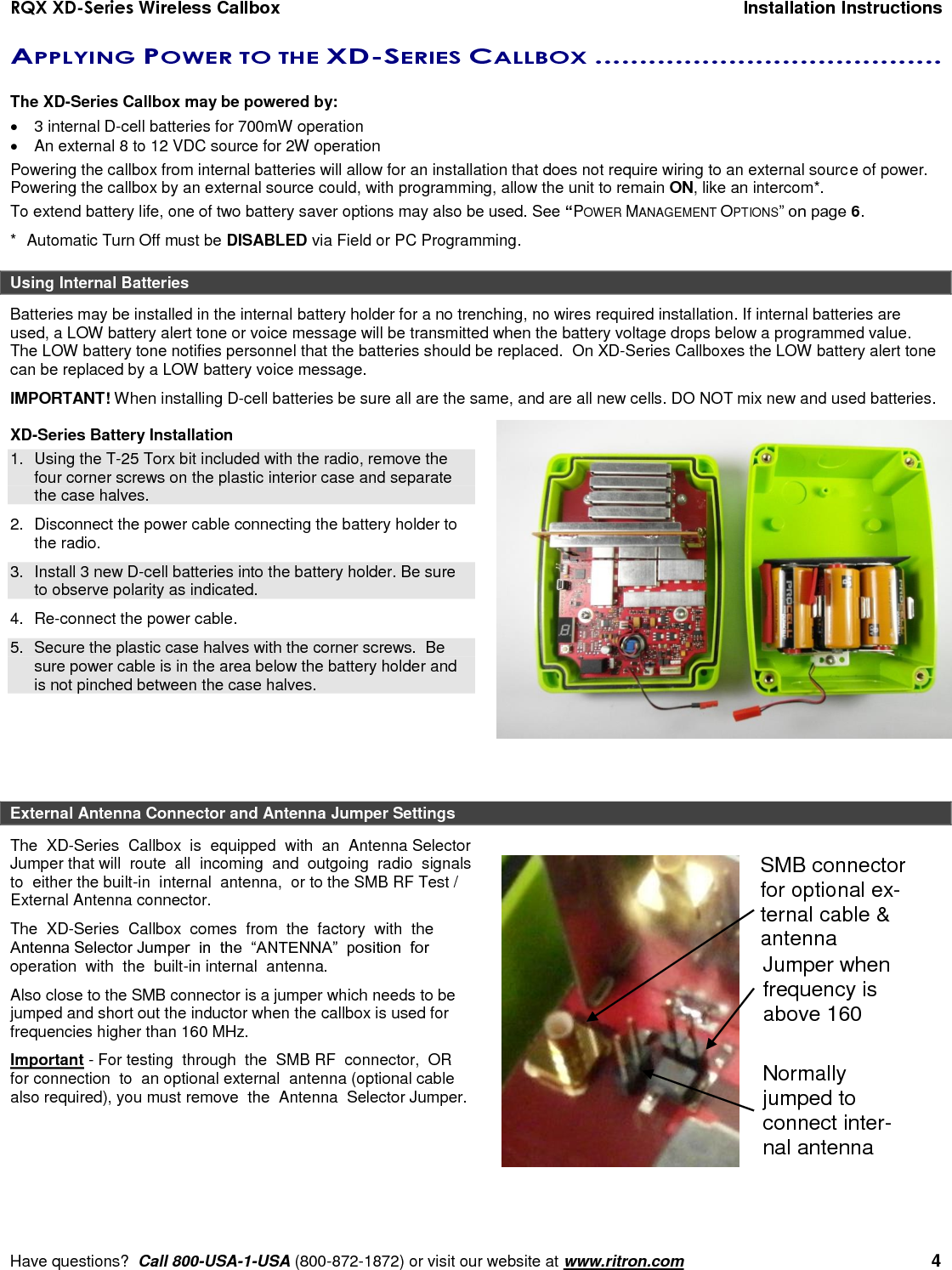 RQX XD-Series Wireless Callbox  Installation Instructions     Have questions?  Call 800-USA-1-USA (800-872-1872) or visit our website at www.ritron.com   4 APPLYING POWER TO THE XD-SERIES CALLBOX .......................................   The XD-Series Callbox may be powered by:   3 internal D-cell batteries for 700mW operation  An external 8 to 12 VDC source for 2W operation Powering the callbox from internal batteries will allow for an installation that does not require wiring to an external source of power. Powering the callbox by an external source could, with programming, allow the unit to remain ON, like an intercom*.  To extend battery life, one of two battery saver options may also be used. See “POWER MANAGEMENT OPTIONS” on page 6. *  Automatic Turn Off must be DISABLED via Field or PC Programming. Using Internal Batteries Batteries may be installed in the internal battery holder for a no trenching, no wires required installation. If internal batteries are used, a LOW battery alert tone or voice message will be transmitted when the battery voltage drops below a programmed value. The LOW battery tone notifies personnel that the batteries should be replaced.  On XD-Series Callboxes the LOW battery alert tone can be replaced by a LOW battery voice message. IMPORTANT! When installing D-cell batteries be sure all are the same, and are all new cells. DO NOT mix new and used batteries.  XD-Series Battery Installation 1.  Using the T-25 Torx bit included with the radio, remove the four corner screws on the plastic interior case and separate the case halves. 2.  Disconnect the power cable connecting the battery holder to the radio. 3.  Install 3 new D-cell batteries into the battery holder. Be sure to observe polarity as indicated. 4. Re-connect the power cable. 5.  Secure the plastic case halves with the corner screws.  Be sure power cable is in the area below the battery holder and is not pinched between the case halves.    External Antenna Connector and Antenna Jumper Settings The  XD-Series  Callbox  is  equipped  with  an  Antenna Selector Jumper that will  route  all  incoming  and  outgoing  radio  signals  to  either the built-in  internal  antenna,  or to the SMB RF Test / External Antenna connector.  The  XD-Series  Callbox  comes  from  the  factory  with  the  Antenna Selector Jumper  in  the  “ANTENNA”  position  for operation  with  the  built-in internal  antenna.  Also close to the SMB connector is a jumper which needs to be jumped and short out the inductor when the callbox is used for frequencies higher than 160 MHz.  Important - For testing  through  the  SMB RF  connector,  OR for connection  to  an optional external  antenna (optional cable also required), you must remove  the  Antenna  Selector Jumper.     SMB connector for optional ex-ternal cable &amp; antenna Jumper when frequency is above 160 MHz Normally jumped to connect inter-nal antenna 