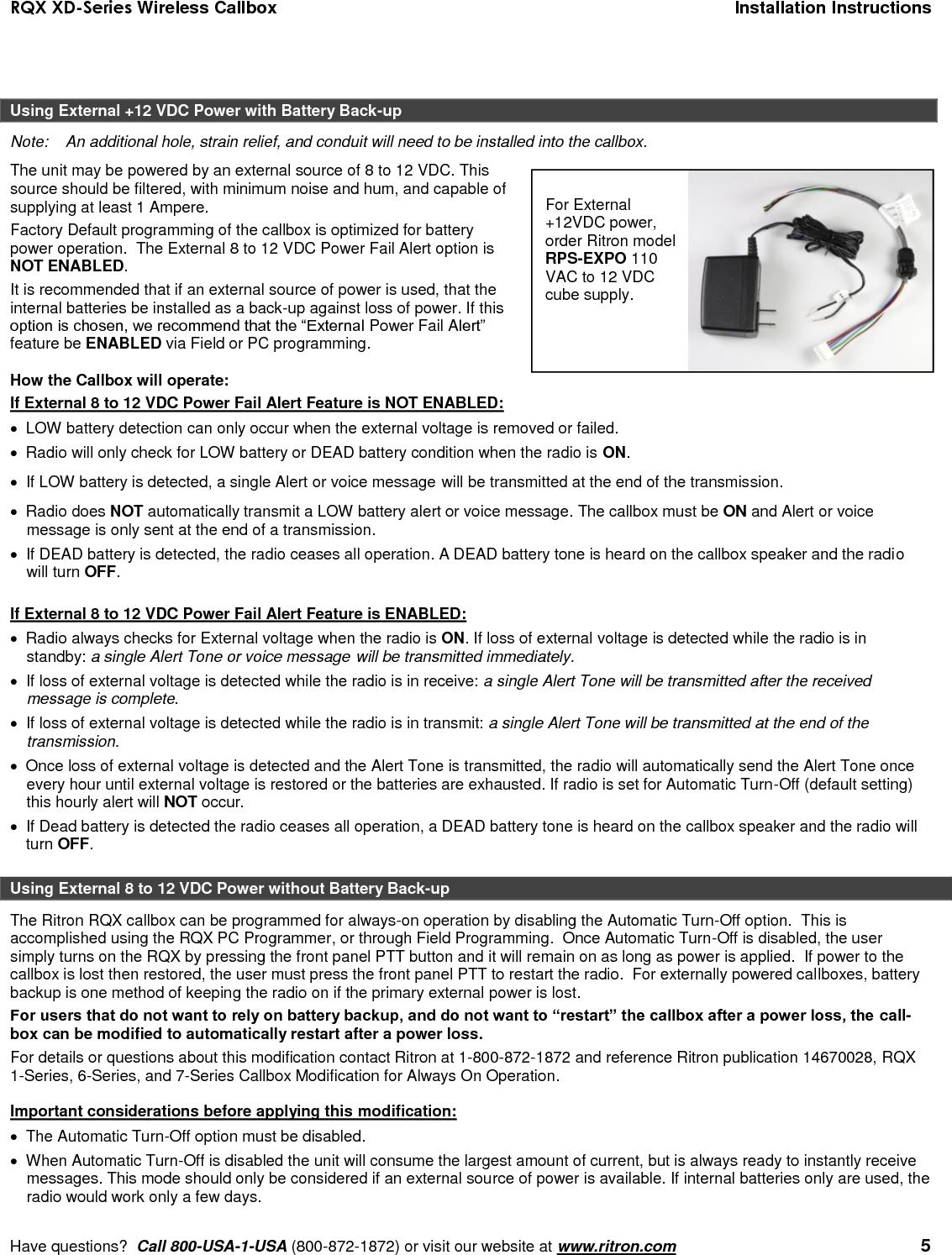 RQX XD-Series Wireless Callbox  Installation Instructions     Have questions?  Call 800-USA-1-USA (800-872-1872) or visit our website at www.ritron.com   5   Using External +12 VDC Power with Battery Back-up Note:   An additional hole, strain relief, and conduit will need to be installed into the callbox. The unit may be powered by an external source of 8 to 12 VDC. This source should be filtered, with minimum noise and hum, and capable of supplying at least 1 Ampere.  Factory Default programming of the callbox is optimized for battery power operation.  The External 8 to 12 VDC Power Fail Alert option is NOT ENABLED. It is recommended that if an external source of power is used, that the internal batteries be installed as a back-up against loss of power. If this option is chosen, we recommend that the “External Power Fail Alert” feature be ENABLED via Field or PC programming.  How the Callbox will operate: If External 8 to 12 VDC Power Fail Alert Feature is NOT ENABLED:   LOW battery detection can only occur when the external voltage is removed or failed.   Radio will only check for LOW battery or DEAD battery condition when the radio is ON.   If LOW battery is detected, a single Alert or voice message will be transmitted at the end of the transmission.    Radio does NOT automatically transmit a LOW battery alert or voice message. The callbox must be ON and Alert or voice message is only sent at the end of a transmission.    If DEAD battery is detected, the radio ceases all operation. A DEAD battery tone is heard on the callbox speaker and the radio will turn OFF.  If External 8 to 12 VDC Power Fail Alert Feature is ENABLED:   Radio always checks for External voltage when the radio is ON. If loss of external voltage is detected while the radio is in standby: a single Alert Tone or voice message will be transmitted immediately.    If loss of external voltage is detected while the radio is in receive: a single Alert Tone will be transmitted after the received message is complete.    If loss of external voltage is detected while the radio is in transmit: a single Alert Tone will be transmitted at the end of the transmission.    Once loss of external voltage is detected and the Alert Tone is transmitted, the radio will automatically send the Alert Tone once every hour until external voltage is restored or the batteries are exhausted. If radio is set for Automatic Turn-Off (default setting) this hourly alert will NOT occur.   If Dead battery is detected the radio ceases all operation, a DEAD battery tone is heard on the callbox speaker and the radio will turn OFF.  Using External 8 to 12 VDC Power without Battery Back-up The Ritron RQX callbox can be programmed for always-on operation by disabling the Automatic Turn-Off option.  This is accomplished using the RQX PC Programmer, or through Field Programming.  Once Automatic Turn-Off is disabled, the user simply turns on the RQX by pressing the front panel PTT button and it will remain on as long as power is applied.  If power to the callbox is lost then restored, the user must press the front panel PTT to restart the radio.  For externally powered callboxes, battery backup is one method of keeping the radio on if the primary external power is lost.   For users that do not want to rely on battery backup, and do not want to “restart” the callbox after a power loss, the call-box can be modified to automatically restart after a power loss.  For details or questions about this modification contact Ritron at 1-800-872-1872 and reference Ritron publication 14670028, RQX 1-Series, 6-Series, and 7-Series Callbox Modification for Always On Operation.  Important considerations before applying this modification:   The Automatic Turn-Off option must be disabled.   When Automatic Turn-Off is disabled the unit will consume the largest amount of current, but is always ready to instantly receive messages. This mode should only be considered if an external source of power is available. If internal batteries only are used, the radio would work only a few days.  For External +12VDC power, order Ritron model RPS-EXPO 110 VAC to 12 VDC cube supply. 