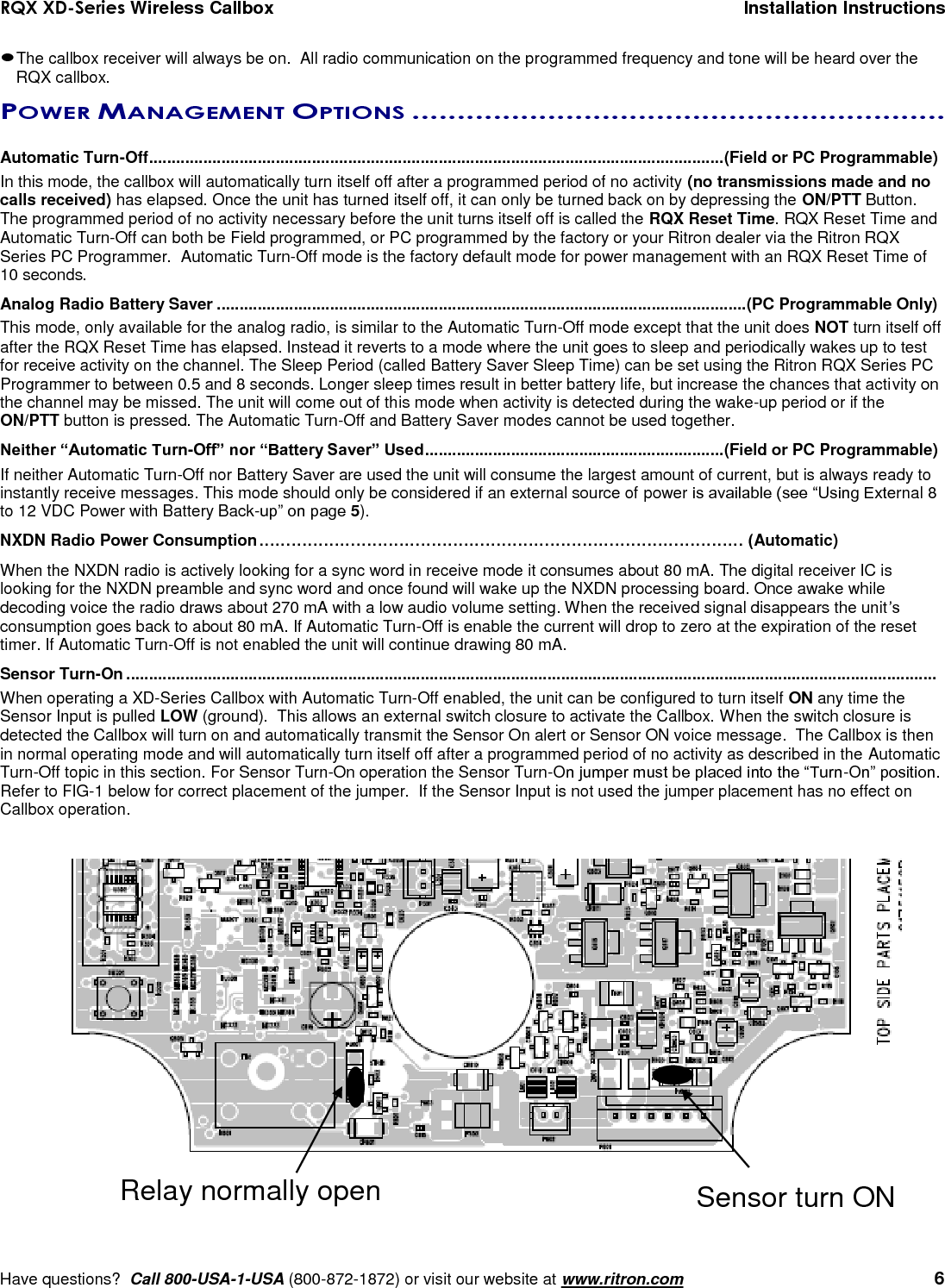 RQX XD-Series Wireless Callbox  Installation Instructions     Have questions?  Call 800-USA-1-USA (800-872-1872) or visit our website at www.ritron.com   6  The callbox receiver will always be on.  All radio communication on the programmed frequency and tone will be heard over the RQX callbox.POWER MANAGEMENT OPTIONS ...........................................................   Automatic Turn-Off ............................................................................................................................... (Field or PC Programmable) In this mode, the callbox will automatically turn itself off after a programmed period of no activity (no transmissions made and no calls received) has elapsed. Once the unit has turned itself off, it can only be turned back on by depressing the ON/PTT Button. The programmed period of no activity necessary before the unit turns itself off is called the RQX Reset Time. RQX Reset Time and Automatic Turn-Off can both be Field programmed, or PC programmed by the factory or your Ritron dealer via the Ritron RQX Series PC Programmer.  Automatic Turn-Off mode is the factory default mode for power management with an RQX Reset Time of 10 seconds. Analog Radio Battery Saver .....................................................................................................................(PC Programmable Only) This mode, only available for the analog radio, is similar to the Automatic Turn-Off mode except that the unit does NOT turn itself off after the RQX Reset Time has elapsed. Instead it reverts to a mode where the unit goes to sleep and periodically wakes up to test for receive activity on the channel. The Sleep Period (called Battery Saver Sleep Time) can be set using the Ritron RQX Series PC Programmer to between 0.5 and 8 seconds. Longer sleep times result in better battery life, but increase the chances that activity on the channel may be missed. The unit will come out of this mode when activity is detected during the wake-up period or if the ON/PTT button is pressed. The Automatic Turn-Off and Battery Saver modes cannot be used together. Neither “Automatic Turn-Off” nor “Battery Saver” Used .................................................................. (Field or PC Programmable) If neither Automatic Turn-Off nor Battery Saver are used the unit will consume the largest amount of current, but is always ready to instantly receive messages. This mode should only be considered if an external source of power is available (see “Using External 8 to 12 VDC Power with Battery Back-up” on page 5). NXDN Radio Power Consumption ……………………………………………………………………………… (Automatic) When the NXDN radio is actively looking for a sync word in receive mode it consumes about 80 mA. The digital receiver IC is looking for the NXDN preamble and sync word and once found will wake up the NXDN processing board. Once awake while decoding voice the radio draws about 270 mA with a low audio volume setting. When the received signal disappears the unit’s consumption goes back to about 80 mA. If Automatic Turn-Off is enable the current will drop to zero at the expiration of the reset timer. If Automatic Turn-Off is not enabled the unit will continue drawing 80 mA. Sensor Turn-On ...................................................................................................................................................................................  When operating a XD-Series Callbox with Automatic Turn-Off enabled, the unit can be configured to turn itself ON any time the Sensor Input is pulled LOW (ground).  This allows an external switch closure to activate the Callbox. When the switch closure is detected the Callbox will turn on and automatically transmit the Sensor On alert or Sensor ON voice message.  The Callbox is then in normal operating mode and will automatically turn itself off after a programmed period of no activity as described in the Automatic Turn-Off topic in this section. For Sensor Turn-On operation the Sensor Turn-On jumper must be placed into the “Turn-On” position.  Refer to FIG-1 below for correct placement of the jumper.  If the Sensor Input is not used the jumper placement has no effect on Callbox operation. Sensor turn ON Relay normally open 