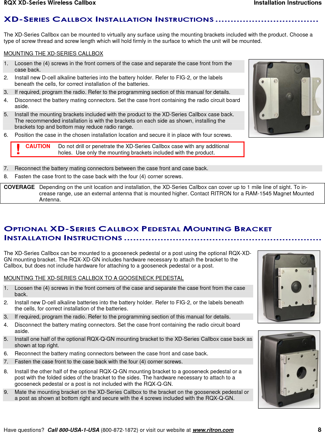 RQX XD-Series Wireless Callbox  Installation Instructions     Have questions?  Call 800-USA-1-USA (800-872-1872) or visit our website at www.ritron.com   8 XD-SERIES CALLBOX INSTALLATION INSTRUCTIONS ..................................   The XD-Series Callbox can be mounted to virtually any surface using the mounting brackets included with the product. Choose a type of screw thread and screw length which will hold firmly in the surface to which the unit will be mounted.  MOUNTING THE XD-SERIES CALLBOX 1.  Loosen the (4) screws in the front corners of the case and separate the case front from the case back.  2.  Install new D-cell alkaline batteries into the battery holder. Refer to FIG-2, or the labels beneath the cells, for correct installation of the batteries. 3.  If required, program the radio. Refer to the programming section of this manual for details. 4.  Disconnect the battery mating connectors. Set the case front containing the radio circuit board aside. 5.  Install the mounting brackets included with the product to the XD-Series Callbox case back. The recommended installation is with the brackets on each side as shown, installing the brackets top and bottom may reduce radio range. 6.  Position the case in the chosen installation location and secure it in place with four screws.    CAUTION   Do not drill or penetrate the XD-Series Callbox case with any additional holes.  Use only the mounting brackets included with the product.  7.  Reconnect the battery mating connectors between the case front and case back. 8.  Fasten the case front to the case back with the four (4) corner screws.  COVERAGE  Depending on the unit location and installation, the XD-Series Callbox can cover up to 1 mile line of sight. To in-crease range, use an external antenna that is mounted higher. Contact RITRON for a RAM-1545 Magnet Mounted Antenna.  OPTIONAL XD-SERIES CALLBOX PEDESTAL MOUNTING BRACKET INSTALLATION INSTRUCTIONS .................................................................   The XD-Series Callbox can be mounted to a gooseneck pedestal or a post using the optional RQX-XD-GN mounting bracket. The RQX-XD-GN includes hardware necessary to attach the bracket to the Callbox, but does not include hardware for attaching to a gooseneck pedestal or a post.  MOUNTING THE XD-SERIES CALLBOX TO A GOOSENECK PEDESTAL 1.  Loosen the (4) screws in the front corners of the case and separate the case front from the case back.  2.  Install new D-cell alkaline batteries into the battery holder. Refer to FIG-2, or the labels beneath the cells, for correct installation of the batteries. 3.  If required, program the radio. Refer to the programming section of this manual for details. 4.  Disconnect the battery mating connectors. Set the case front containing the radio circuit board aside. 5.  Install one half of the optional RQX-Q-GN mounting bracket to the XD-Series Callbox case back as shown at top right.  6.  Reconnect the battery mating connectors between the case front and case back. 7.  Fasten the case front to the case back with the four (4) corner screws.  8.  Install the other half of the optional RQX-Q-GN mounting bracket to a gooseneck pedestal or a post with the folded sides of the bracket to the sides. The hardware necessary to attach to a gooseneck pedestal or a post is not included with the RQX-Q-GN. 9.  Mate the mounting bracket on the XD-Series Callbox to the bracket on the gooseneck pedestal or a post as shown at bottom right and secure with the 4 screws included with the RQX-Q-GN. ! 