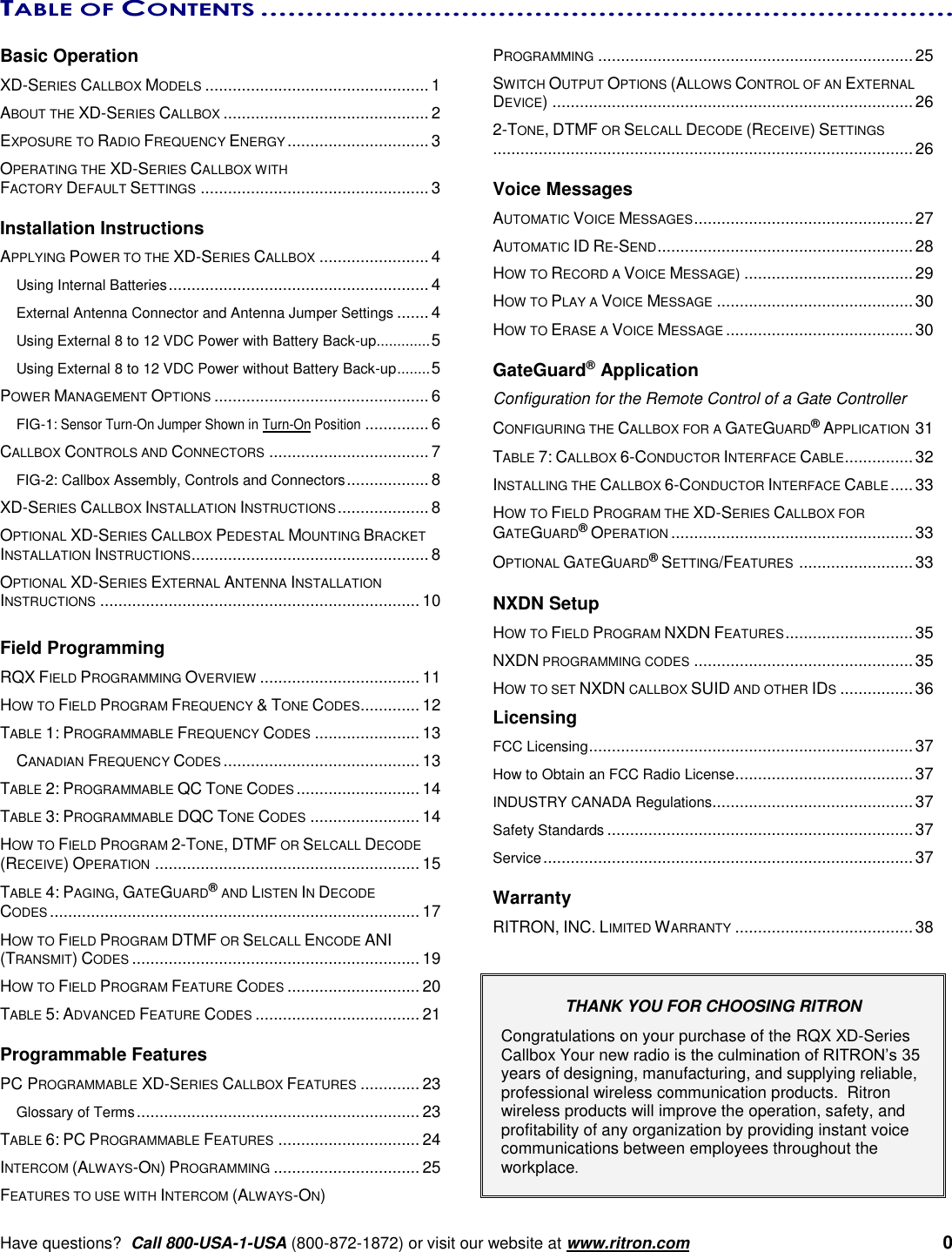      Have questions?  Call 800-USA-1-USA (800-872-1872) or visit our website at www.ritron.com   0 TABLE OF CONTENTS ............................................................................   Basic Operation XD-SERIES CALLBOX MODELS ................................................. 1 ABOUT THE XD-SERIES CALLBOX ............................................. 2 EXPOSURE TO RADIO FREQUENCY ENERGY ............................... 3 OPERATING THE XD-SERIES CALLBOX WITH  FACTORY DEFAULT SETTINGS .................................................. 3  Installation Instructions APPLYING POWER TO THE XD-SERIES CALLBOX ........................ 4 Using Internal Batteries ......................................................... 4 External Antenna Connector and Antenna Jumper Settings ....... 4 Using External 8 to 12 VDC Power with Battery Back-up ............. 5 Using External 8 to 12 VDC Power without Battery Back-up ........ 5 POWER MANAGEMENT OPTIONS ............................................... 6 FIG-1: Sensor Turn-On Jumper Shown in Turn-On Position .............. 6 CALLBOX CONTROLS AND CONNECTORS ................................... 7 FIG-2: Callbox Assembly, Controls and Connectors .................. 8 XD-SERIES CALLBOX INSTALLATION INSTRUCTIONS .................... 8 OPTIONAL XD-SERIES CALLBOX PEDESTAL MOUNTING BRACKET INSTALLATION INSTRUCTIONS .................................................... 8 OPTIONAL XD-SERIES EXTERNAL ANTENNA INSTALLATION INSTRUCTIONS ...................................................................... 10  Field Programming RQX FIELD PROGRAMMING OVERVIEW ................................... 11 HOW TO FIELD PROGRAM FREQUENCY &amp; TONE CODES ............. 12 TABLE 1: PROGRAMMABLE FREQUENCY CODES ....................... 13 CANADIAN FREQUENCY CODES ........................................... 13 TABLE 2: PROGRAMMABLE QC TONE CODES ........................... 14 TABLE 3: PROGRAMMABLE DQC TONE CODES ........................ 14 HOW TO FIELD PROGRAM 2-TONE, DTMF OR SELCALL DECODE (RECEIVE) OPERATION .......................................................... 15 TABLE 4: PAGING, GATEGUARD® AND LISTEN IN DECODE  CODES ................................................................................. 17 HOW TO FIELD PROGRAM DTMF OR SELCALL ENCODE ANI (TRANSMIT) CODES ............................................................... 19 HOW TO FIELD PROGRAM FEATURE CODES ............................. 20 TABLE 5: ADVANCED FEATURE CODES .................................... 21  Programmable Features PC PROGRAMMABLE XD-SERIES CALLBOX FEATURES ............. 23 Glossary of Terms .............................................................. 23 TABLE 6: PC PROGRAMMABLE FEATURES ............................... 24 INTERCOM (ALWAYS-ON) PROGRAMMING ................................ 25 FEATURES TO USE WITH INTERCOM (ALWAYS-ON)  PROGRAMMING ..................................................................... 25 SWITCH OUTPUT OPTIONS (ALLOWS CONTROL OF AN EXTERNAL DEVICE) ............................................................................... 26 2-TONE, DTMF OR SELCALL DECODE (RECEIVE) SETTINGS ............................................................................................ 26  Voice Messages AUTOMATIC VOICE MESSAGES ................................................ 27 AUTOMATIC ID RE-SEND ........................................................ 28 HOW TO RECORD A VOICE MESSAGE) ..................................... 29 HOW TO PLAY A VOICE MESSAGE ........................................... 30 HOW TO ERASE A VOICE MESSAGE ......................................... 30  GateGuard® Application Configuration for the Remote Control of a Gate Controller CONFIGURING THE CALLBOX FOR A GATEGUARD® APPLICATION 31 TABLE 7: CALLBOX 6-CONDUCTOR INTERFACE CABLE ............... 32 INSTALLING THE CALLBOX 6-CONDUCTOR INTERFACE CABLE ..... 33 HOW TO FIELD PROGRAM THE XD-SERIES CALLBOX FOR GATEGUARD® OPERATION ..................................................... 33 OPTIONAL GATEGUARD® SETTING/FEATURES  ......................... 33  NXDN Setup HOW TO FIELD PROGRAM NXDN FEATURES ............................ 35 NXDN PROGRAMMING CODES ................................................ 35 HOW TO SET NXDN CALLBOX SUID AND OTHER IDS ................ 36 Licensing FCC Licensing ....................................................................... 37 How to Obtain an FCC Radio License ....................................... 37 INDUSTRY CANADA Regulations............................................ 37 Safety Standards ................................................................... 37 Service ................................................................................. 37  Warranty RITRON, INC. LIMITED WARRANTY ....................................... 38   THANK YOU FOR CHOOSING RITRON   Congratulations on your purchase of the RQX XD-Series Callbox Your new radio is the culmination of RITRON’s 35 years of designing, manufacturing, and supplying reliable, professional wireless communication products.  Ritron wireless products will improve the operation, safety, and profitability of any organization by providing instant voice communications between employees throughout the workplace.    