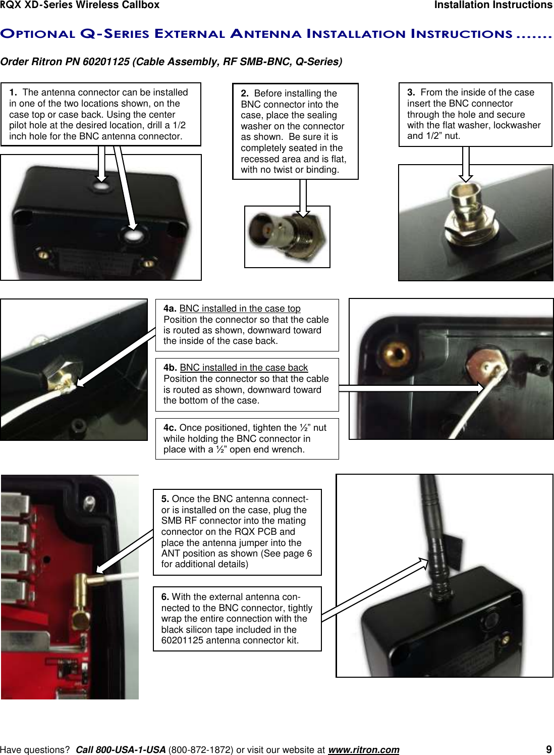 RQX XD-Series Wireless Callbox  Installation Instructions     Have questions?  Call 800-USA-1-USA (800-872-1872) or visit our website at www.ritron.com   9 OPTIONAL Q-SERIES EXTERNAL ANTENNA INSTALLATION INSTRUCTIONS .......   Order Ritron PN 60201125 (Cable Assembly, RF SMB-BNC, Q-Series)     4a. BNC installed in the case top Position the connector so that the cable is routed as shown, downward toward the inside of the case back.  4b. BNC installed in the case back Position the connector so that the cable is routed as shown, downward toward the bottom of the case.  4c. Once positioned, tighten the ½” nut while holding the BNC connector in place with a ½” open end wrench. 1.  The antenna connector can be installed in one of the two locations shown, on the case top or case back. Using the center  pilot hole at the desired location, drill a 1/2 inch hole for the BNC antenna connector.  3.  From the inside of the case insert the BNC connector through the hole and secure with the flat washer, lockwasher and 1/2” nut. 2.  Before installing the BNC connector into the case, place the sealing washer on the connector as shown.  Be sure it is completely seated in the recessed area and is flat, with no twist or binding. 5. Once the BNC antenna connect-or is installed on the case, plug the SMB RF connector into the mating connector on the RQX PCB and place the antenna jumper into the ANT position as shown (See page 6 for additional details) 6. With the external antenna con-nected to the BNC connector, tightly wrap the entire connection with the black silicon tape included in the 60201125 antenna connector kit. 