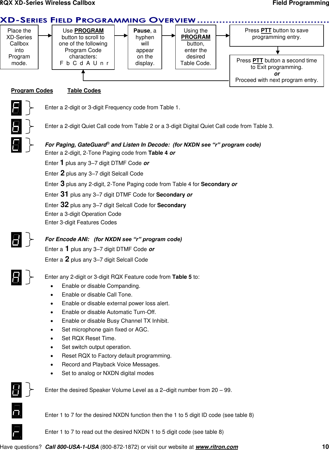 RQX XD-Series Wireless Callbox  Field Programming     Have questions?  Call 800-USA-1-USA (800-872-1872) or visit our website at www.ritron.com   10 XD-SERIES FIELD PROGRAMMING OVERVIEW ..........................................   Program Codes  Table Codes  Enter a 2-digit or 3-digit Frequency code from Table 1.  Enter a 2-digit Quiet Call code from Table 2 or a 3-digit Digital Quiet Call code from Table 3.  For Paging, GateGuard® and Listen In Decode:  (for NXDN see “r” program code) Enter a 2-digit, 2-Tone Paging code from Table 4 or Enter 1 plus any 3–7 digit DTMF Code or Enter 2 plus any 3–7 digit Selcall Code Enter 3 plus any 2-digit, 2-Tone Paging code from Table 4 for Secondary or Enter 31 plus any 3–7 digit DTMF Code for Secondary or Enter 32 plus any 3–7 digit Selcall Code for Secondary Enter a 3-digit Operation Code Enter 3-digit Features Codes  For Encode ANI:   (for NXDN see “r” program code) Enter a 1 plus any 3–7 digit DTMF Code or Enter a 2 plus any 3–7 digit Selcall Code  Enter any 2-digit or 3-digit RQX Feature code from Table 5 to:   Enable or disable Companding.    Enable or disable Call Tone.   Enable or disable external power loss alert.   Enable or disable Automatic Turn-Off.   Enable or disable Busy Channel TX Inhibit.   Set microphone gain fixed or AGC.   Set RQX Reset Time.   Set switch output operation.   Reset RQX to Factory default programming.   Record and Playback Voice Messages.   Set to analog or NXDN digital modes  Enter the desired Speaker Volume Level as a 2–digit number from 20 – 99.   Enter 1 to 7 for the desired NXDN function then the 1 to 5 digit ID code (see table 8)  Enter 1 to 7 to read out the desired NXDN 1 to 5 digit code (see table 8) Place the XD-Series Callbox into  Program mode. Use PROGRAM  button to scroll to one of the following Program Code  characters:   F  b  C  d  A  U  n  r Pause, a hyphen will  appear on the display. Using the PROGRAM button,  enter the desired  Table Code. Press PTT button to save  programming entry. Press PTT button a second time to Exit programming. or Proceed with next program entry. 