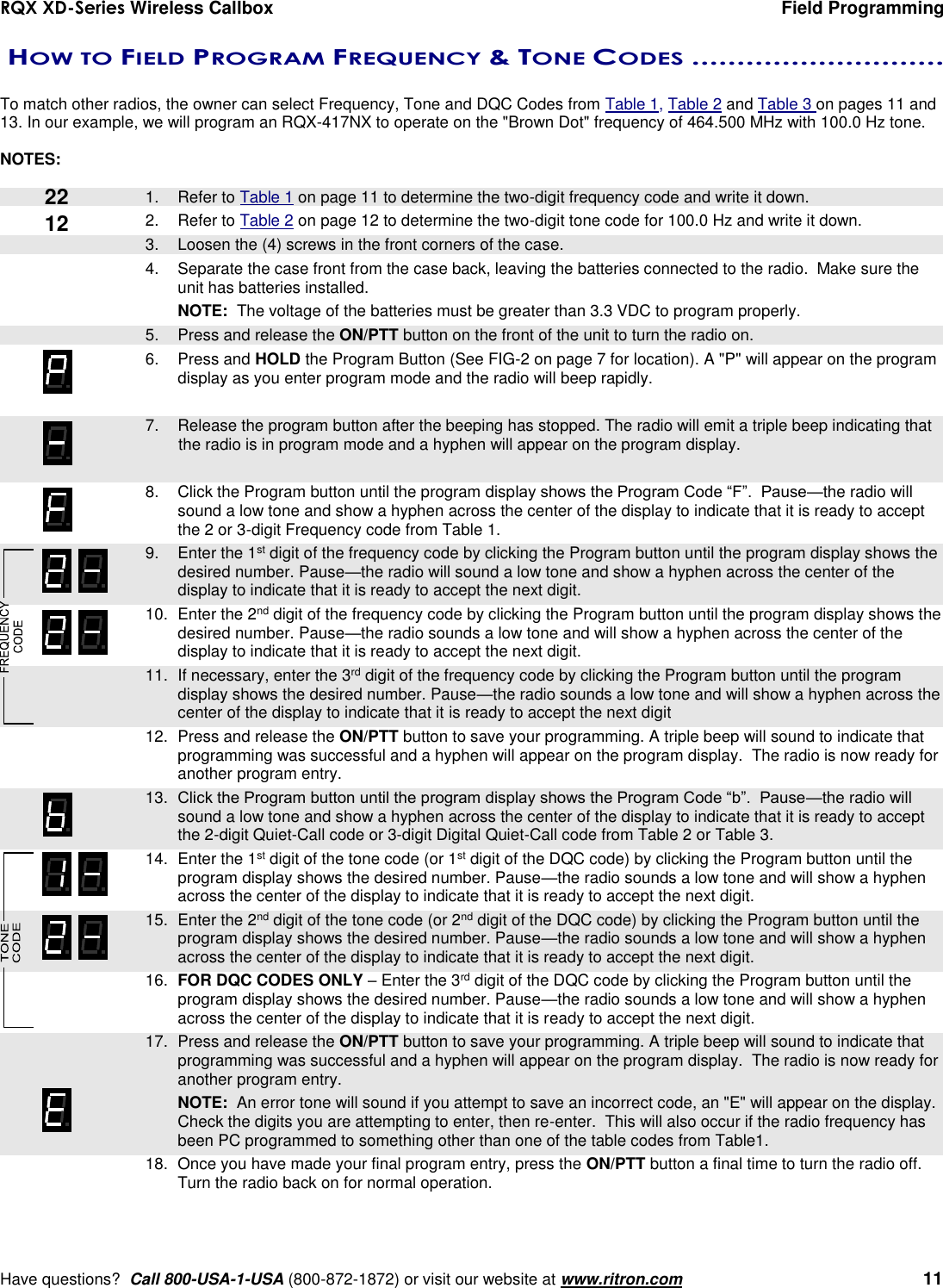 RQX XD-Series Wireless Callbox  Field Programming     Have questions?  Call 800-USA-1-USA (800-872-1872) or visit our website at www.ritron.com   11  HOW TO FIELD PROGRAM FREQUENCY &amp; TONE CODES ............................   To match other radios, the owner can select Frequency, Tone and DQC Codes from Table 1, Table 2 and Table 3 on pages 11 and 13. In our example, we will program an RQX-417NX to operate on the &quot;Brown Dot&quot; frequency of 464.500 MHz with 100.0 Hz tone.    NOTES:     1.  Refer to Table 1 on page 11 to determine the two-digit frequency code and write it down. 2.  Refer to Table 2 on page 12 to determine the two-digit tone code for 100.0 Hz and write it down.    3.  Loosen the (4) screws in the front corners of the case.  4.  Separate the case front from the case back, leaving the batteries connected to the radio.  Make sure the unit has batteries installed.  NOTE:  The voltage of the batteries must be greater than 3.3 VDC to program properly.    5.  Press and release the ON/PTT button on the front of the unit to turn the radio on. 6.  Press and HOLD the Program Button (See FIG-2 on page 7 for location). A &quot;P&quot; will appear on the program display as you enter program mode and the radio will beep rapidly.     7.  Release the program button after the beeping has stopped. The radio will emit a triple beep indicating that the radio is in program mode and a hyphen will appear on the program display.    8.  Click the Program button until the program display shows the Program Code “F”.  Pause—the radio will sound a low tone and show a hyphen across the center of the display to indicate that it is ready to accept the 2 or 3-digit Frequency code from Table 1.    9.  Enter the 1st digit of the frequency code by clicking the Program button until the program display shows the desired number. Pause—the radio will sound a low tone and show a hyphen across the center of the display to indicate that it is ready to accept the next digit.    10.  Enter the 2nd digit of the frequency code by clicking the Program button until the program display shows the desired number. Pause—the radio sounds a low tone and will show a hyphen across the center of the display to indicate that it is ready to accept the next digit.  11.  If necessary, enter the 3rd digit of the frequency code by clicking the Program button until the program display shows the desired number. Pause—the radio sounds a low tone and will show a hyphen across the center of the display to indicate that it is ready to accept the next digit    12.  Press and release the ON/PTT button to save your programming. A triple beep will sound to indicate that programming was successful and a hyphen will appear on the program display.  The radio is now ready for another program entry.  13. Click the Program button until the program display shows the Program Code “b”.  Pause—the radio will sound a low tone and show a hyphen across the center of the display to indicate that it is ready to accept the 2-digit Quiet-Call code or 3-digit Digital Quiet-Call code from Table 2 or Table 3.    14.  Enter the 1st digit of the tone code (or 1st digit of the DQC code) by clicking the Program button until the program display shows the desired number. Pause—the radio sounds a low tone and will show a hyphen across the center of the display to indicate that it is ready to accept the next digit.    15.  Enter the 2nd digit of the tone code (or 2nd digit of the DQC code) by clicking the Program button until the program display shows the desired number. Pause—the radio sounds a low tone and will show a hyphen across the center of the display to indicate that it is ready to accept the next digit.    16.  FOR DQC CODES ONLY – Enter the 3rd digit of the DQC code by clicking the Program button until the program display shows the desired number. Pause—the radio sounds a low tone and will show a hyphen across the center of the display to indicate that it is ready to accept the next digit.    17.  Press and release the ON/PTT button to save your programming. A triple beep will sound to indicate that programming was successful and a hyphen will appear on the program display.  The radio is now ready for another program entry.     NOTE:  An error tone will sound if you attempt to save an incorrect code, an &quot;E&quot; will appear on the display.  Check the digits you are attempting to enter, then re-enter.  This will also occur if the radio frequency has been PC programmed to something other than one of the table codes from Table1.    18.  Once you have made your final program entry, press the ON/PTT button a final time to turn the radio off.  Turn the radio back on for normal operation.  22 12 