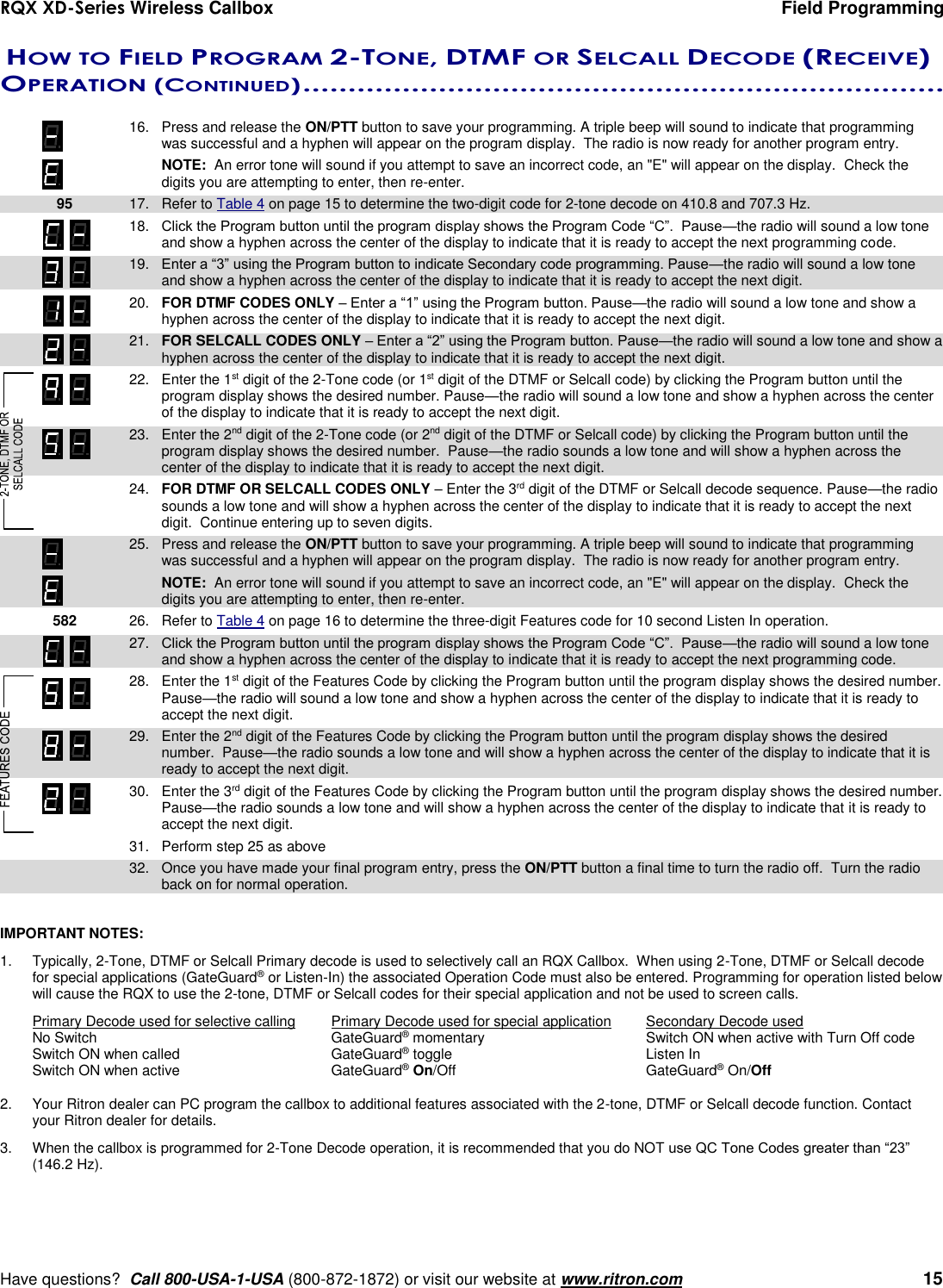 RQX XD-Series Wireless Callbox  Field Programming     Have questions?  Call 800-USA-1-USA (800-872-1872) or visit our website at www.ritron.com   15   HOW TO FIELD PROGRAM 2-TONE, DTMF OR SELCALL DECODE (RECEIVE) OPERATION (CONTINUED) .......................................................................    16.  Press and release the ON/PTT button to save your programming. A triple beep will sound to indicate that programming was successful and a hyphen will appear on the program display.  The radio is now ready for another program entry.      NOTE:  An error tone will sound if you attempt to save an incorrect code, an &quot;E&quot; will appear on the display.  Check the digits you are attempting to enter, then re-enter.  95 17.  Refer to Table 4 on page 15 to determine the two-digit code for 2-tone decode on 410.8 and 707.3 Hz.  18.  Click the Program button until the program display shows the Program Code “C”.  Pause—the radio will sound a low tone and show a hyphen across the center of the display to indicate that it is ready to accept the next programming code.    19.  Enter a “3” using the Program button to indicate Secondary code programming. Pause—the radio will sound a low tone and show a hyphen across the center of the display to indicate that it is ready to accept the next digit.  20.  FOR DTMF CODES ONLY – Enter a “1” using the Program button. Pause—the radio will sound a low tone and show a hyphen across the center of the display to indicate that it is ready to accept the next digit.  21.  FOR SELCALL CODES ONLY – Enter a “2” using the Program button. Pause—the radio will sound a low tone and show a hyphen across the center of the display to indicate that it is ready to accept the next digit.    22.  Enter the 1st digit of the 2-Tone code (or 1st digit of the DTMF or Selcall code) by clicking the Program button until the program display shows the desired number. Pause—the radio will sound a low tone and show a hyphen across the center of the display to indicate that it is ready to accept the next digit.    23.  Enter the 2nd digit of the 2-Tone code (or 2nd digit of the DTMF or Selcall code) by clicking the Program button until the program display shows the desired number.  Pause—the radio sounds a low tone and will show a hyphen across the center of the display to indicate that it is ready to accept the next digit.    24.  FOR DTMF OR SELCALL CODES ONLY – Enter the 3rd digit of the DTMF or Selcall decode sequence. Pause—the radio sounds a low tone and will show a hyphen across the center of the display to indicate that it is ready to accept the next digit.  Continue entering up to seven digits.    25.  Press and release the ON/PTT button to save your programming. A triple beep will sound to indicate that programming was successful and a hyphen will appear on the program display.  The radio is now ready for another program entry.     NOTE:  An error tone will sound if you attempt to save an incorrect code, an &quot;E&quot; will appear on the display.  Check the digits you are attempting to enter, then re-enter.    582 26.  Refer to Table 4 on page 16 to determine the three-digit Features code for 10 second Listen In operation.  27.  Click the Program button until the program display shows the Program Code “C”.  Pause—the radio will sound a low tone and show a hyphen across the center of the display to indicate that it is ready to accept the next programming code.    28.  Enter the 1st digit of the Features Code by clicking the Program button until the program display shows the desired number. Pause—the radio will sound a low tone and show a hyphen across the center of the display to indicate that it is ready to accept the next digit.    29.  Enter the 2nd digit of the Features Code by clicking the Program button until the program display shows the desired number.  Pause—the radio sounds a low tone and will show a hyphen across the center of the display to indicate that it is ready to accept the next digit. .  30.  Enter the 3rd digit of the Features Code by clicking the Program button until the program display shows the desired number.  Pause—the radio sounds a low tone and will show a hyphen across the center of the display to indicate that it is ready to accept the next digit.  31.  Perform step 25 as above  32.  Once you have made your final program entry, press the ON/PTT button a final time to turn the radio off.  Turn the radio back on for normal operation.  IMPORTANT NOTES:   1.  Typically, 2-Tone, DTMF or Selcall Primary decode is used to selectively call an RQX Callbox.  When using 2-Tone, DTMF or Selcall decode for special applications (GateGuard® or Listen-In) the associated Operation Code must also be entered. Programming for operation listed below will cause the RQX to use the 2-tone, DTMF or Selcall codes for their special application and not be used to screen calls. Primary Decode used for selective calling  Primary Decode used for special application  Secondary Decode used No Switch  GateGuard® momentary  Switch ON when active with Turn Off code Switch ON when called  GateGuard® toggle  Listen In Switch ON when active  GateGuard® On/Off  GateGuard® On/Off    2.  Your Ritron dealer can PC program the callbox to additional features associated with the 2-tone, DTMF or Selcall decode function. Contact your Ritron dealer for details.  3.  When the callbox is programmed for 2-Tone Decode operation, it is recommended that you do NOT use QC Tone Codes greater than “23” (146.2 Hz). 