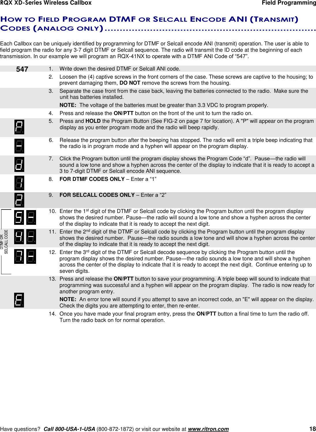 RQX XD-Series Wireless Callbox  Field Programming     Have questions?  Call 800-USA-1-USA (800-872-1872) or visit our website at www.ritron.com   18 HOW TO FIELD PROGRAM DTMF OR SELCALL ENCODE ANI (TRANSMIT) CODES (ANALOG ONLY) ......................................................................   Each Callbox can be uniquely identified by programming for DTMF or Selcall encode ANI (transmit) operation. The user is able to field program the radio for any 3-7 digit DTMF or Selcall sequence. The radio will transmit the ID code at the beginning of each transmission. In our example we will program an RQX-41NX to operate with a DTMF ANI Code of “547”.     1.  Write down the desired DTMF or Selcall ANI code. 2.  Loosen the (4) captive screws in the front corners of the case. These screws are captive to the housing; to prevent damaging them, DO NOT remove the screws from the housing.    3.  Separate the case front from the case back, leaving the batteries connected to the radio.  Make sure the unit has batteries installed.     NOTE:  The voltage of the batteries must be greater than 3.3 VDC to program properly. 4.  Press and release the ON/PTT button on the front of the unit to turn the radio on.    5.  Press and HOLD the Program Button (See FIG-2 on page 7 for location). A &quot;P&quot; will appear on the program display as you enter program mode and the radio will beep rapidly.  6.  Release the program button after the beeping has stopped. The radio will emit a triple beep indicating that the radio is in program mode and a hyphen will appear on the program display.     7. Click the Program button until the program display shows the Program Code “d”.  Pause—the radio will sound a low tone and show a hyphen across the center of the display to indicate that it is ready to accept a 3 to 7-digit DTMF or Selcall encode ANI sequence.  8. FOR DTMF CODES ONLY – Enter a “1”     9. FOR SELCALL CODES ONLY – Enter a “2”     10.  Enter the 1st digit of the DTMF or Selcall code by clicking the Program button until the program display shows the desired number. Pause—the radio will sound a low tone and show a hyphen across the center of the display to indicate that it is ready to accept the next digit.    11.  Enter the 2nd digit of the DTMF or Selcall code by clicking the Program button until the program display shows the desired number.  Pause—the radio sounds a low tone and will show a hyphen across the center of the display to indicate that it is ready to accept the next digit. 12.  Enter the 3rd digit of the DTMF or Selcall decode sequence by clicking the Program button until the program display shows the desired number. Pause—the radio sounds a low tone and will show a hyphen across the center of the display to indicate that it is ready to accept the next digit.  Continue entering up to seven digits.    13.  Press and release the ON/PTT button to save your programming. A triple beep will sound to indicate that programming was successful and a hyphen will appear on the program display.  The radio is now ready for another program entry.     NOTE:  An error tone will sound if you attempt to save an incorrect code, an &quot;E&quot; will appear on the display.  Check the digits you are attempting to enter, then re-enter. 14.  Once you have made your final program entry, press the ON/PTT button a final time to turn the radio off.  Turn the radio back on for normal operation.  547 