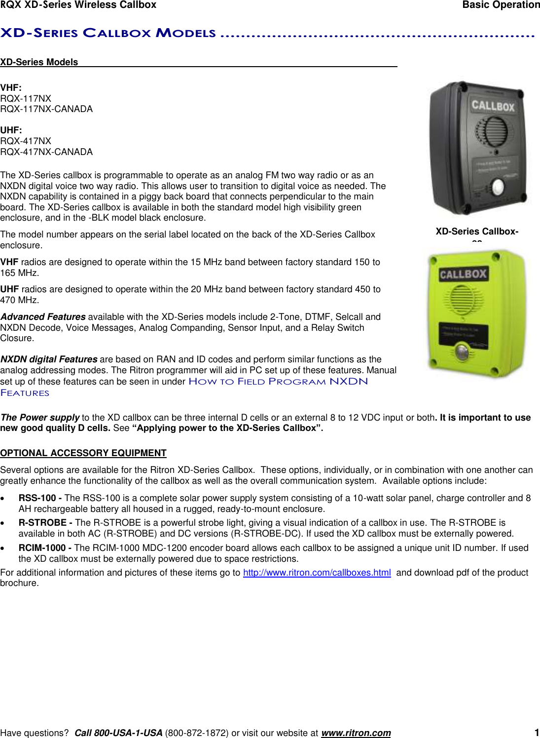 RQX XD-Series Wireless Callbox  Basic Operation     Have questions?  Call 800-USA-1-USA (800-872-1872) or visit our website at www.ritron.com   1 XD-SERIES CALLBOX MODELS .............................................................   XD-Series Models      VHF: RQX-117NX RQX-117NX-CANADA  UHF: RQX-417NX RQX-417NX-CANADA  The XD-Series callbox is programmable to operate as an analog FM two way radio or as an NXDN digital voice two way radio. This allows user to transition to digital voice as needed. The NXDN capability is contained in a piggy back board that connects perpendicular to the main board. The XD-Series callbox is available in both the standard model high visibility green enclosure, and in the -BLK model black enclosure. The model number appears on the serial label located on the back of the XD-Series Callbox enclosure.  VHF radios are designed to operate within the 15 MHz band between factory standard 150 to 165 MHz. UHF radios are designed to operate within the 20 MHz band between factory standard 450 to 470 MHz.  Advanced Features available with the XD-Series models include 2-Tone, DTMF, Selcall and NXDN Decode, Voice Messages, Analog Companding, Sensor Input, and a Relay Switch Closure.  NXDN digital Features are based on RAN and ID codes and perform similar functions as the analog addressing modes. The Ritron programmer will aid in PC set up of these features. Manual set up of these features can be seen in under HOW TO FIELD PROGRAM NXDN FEATURES  The Power supply to the XD callbox can be three internal D cells or an external 8 to 12 VDC input or both. It is important to use new good quality D cells. See “Applying power to the XD-Series Callbox”.  OPTIONAL ACCESSORY EQUIPMENT Several options are available for the Ritron XD-Series Callbox.  These options, individually, or in combination with one another can greatly enhance the functionality of the callbox as well as the overall communication system.  Available options include:  RSS-100 - The RSS-100 is a complete solar power supply system consisting of a 10-watt solar panel, charge controller and 8 AH rechargeable battery all housed in a rugged, ready-to-mount enclosure.  R-STROBE - The R-STROBE is a powerful strobe light, giving a visual indication of a callbox in use. The R-STROBE is available in both AC (R-STROBE) and DC versions (R-STROBE-DC). If used the XD callbox must be externally powered.  RCIM-1000 - The RCIM-1000 MDC-1200 encoder board allows each callbox to be assigned a unique unit ID number. If used the XD callbox must be externally powered due to space restrictions. For additional information and pictures of these items go to http://www.ritron.com/callboxes.html  and download pdf of the product brochure. XD-Series Callbox-es 