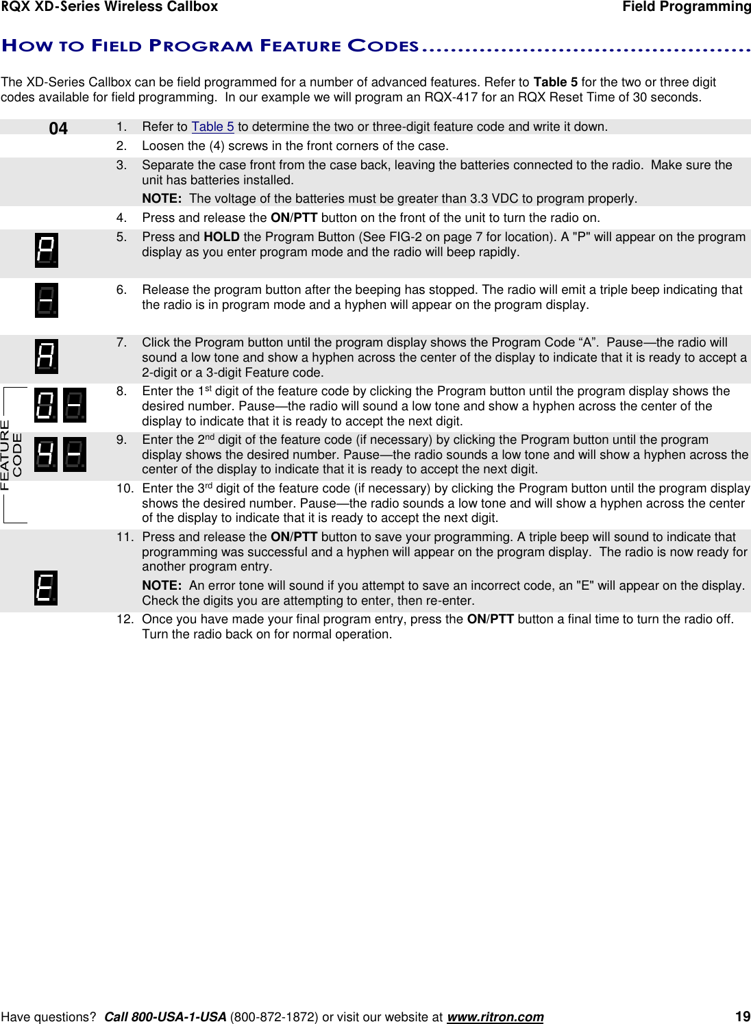 RQX XD-Series Wireless Callbox  Field Programming     Have questions?  Call 800-USA-1-USA (800-872-1872) or visit our website at www.ritron.com   19 HOW TO FIELD PROGRAM FEATURE CODES ..............................................   The XD-Series Callbox can be field programmed for a number of advanced features. Refer to Table 5 for the two or three digit codes available for field programming.  In our example we will program an RQX-417 for an RQX Reset Time of 30 seconds.      1.  Refer to Table 5 to determine the two or three-digit feature code and write it down. 2.  Loosen the (4) screws in the front corners of the case.     3.  Separate the case front from the case back, leaving the batteries connected to the radio.  Make sure the unit has batteries installed.     NOTE:  The voltage of the batteries must be greater than 3.3 VDC to program properly. 4.  Press and release the ON/PTT button on the front of the unit to turn the radio on.    5.  Press and HOLD the Program Button (See FIG-2 on page 7 for location). A &quot;P&quot; will appear on the program display as you enter program mode and the radio will beep rapidly.  6.  Release the program button after the beeping has stopped. The radio will emit a triple beep indicating that the radio is in program mode and a hyphen will appear on the program display.     7. Click the Program button until the program display shows the Program Code “A”.  Pause—the radio will sound a low tone and show a hyphen across the center of the display to indicate that it is ready to accept a 2-digit or a 3-digit Feature code.    8.  Enter the 1st digit of the feature code by clicking the Program button until the program display shows the desired number. Pause—the radio will sound a low tone and show a hyphen across the center of the display to indicate that it is ready to accept the next digit.    9.  Enter the 2nd digit of the feature code (if necessary) by clicking the Program button until the program display shows the desired number. Pause—the radio sounds a low tone and will show a hyphen across the center of the display to indicate that it is ready to accept the next digit.    10.  Enter the 3rd digit of the feature code (if necessary) by clicking the Program button until the program display shows the desired number. Pause—the radio sounds a low tone and will show a hyphen across the center of the display to indicate that it is ready to accept the next digit.    11.  Press and release the ON/PTT button to save your programming. A triple beep will sound to indicate that programming was successful and a hyphen will appear on the program display.  The radio is now ready for another program entry.     NOTE:  An error tone will sound if you attempt to save an incorrect code, an &quot;E&quot; will appear on the display.  Check the digits you are attempting to enter, then re-enter.    12.  Once you have made your final program entry, press the ON/PTT button a final time to turn the radio off.  Turn the radio back on for normal operation.  04 